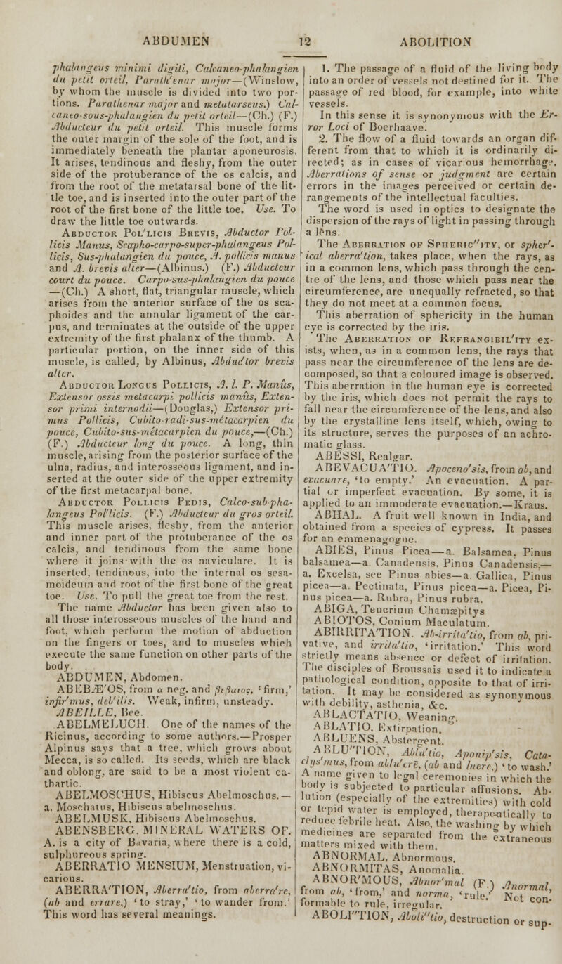 pliahngevs minimi digit i, Cakaneo-phalangien du petit orteil, Paroth'enar major—(Winslow, by whom the muscle is divided into two por- tions. Parathcnar major and metatarsals.) Cal- caneo-sous-phalangien du p-.til orteil—(Ch.) (F.) Abducteur du petit orteil. This muscle forms the outer margin of the sole of the foot, and is immediately beneath the plantar aponeurosis. It arises, tendinous and fleshy, from the outer side of the protuberance of the os calcis, and from the root of the metatarsal bone of the lit- tle toe, and is inserted into the outer part of the root of the first bone of the little toe. Use. To draw the little toe outwards. Abductor Pol'licis Bkevis, Mduclor Pol- licis Manus, Scapho-curpo-super-phulangeus Pol- licis, Sus-plialungicn du pouce, A. pallids manus and A. brevis alter— (Albinus.) (F.) Abducteur court du pouce. Carpo-sus-phalangien du pouce —(Ch.) A short, flat, triangular muscle, which arises from the anterior surface of the os sca- phoides and the annular ligament of the car- pus, and terminates at the outside of the upper extremity of the first phalanx of the thumb. A particular portion, on the inner side of this muscle, is called, by Albinus, Mduc'tor brevis alter. Abductor Long us Pollicis, A.1. P. .Manus, Extensor ossis metacarpi pollicis manus, Exten- sor primi internodii—(Douglas,) Extensor pri- mus Pollicis, Cuhitoradisus-me'tucarpien du pouce, Cubito-sus-metacarpien du pouce,—(Ch.) (F.) Mductcur long du pouce. A long, thin muscle, arising from the posterior surface of the ulna, radius, and interosseous ligament, and in- serted at the outer side of the upper extremity of the first metacarpal bone. Abductor Pollicis Pedis, Calco-subpha- lungeus Pol'licis. (F.) Mductcur du gros orteil. This muscle arises, fleshy, from the anterior and inner part of the protuberance of the os calcis, and tendinous from the same bone where it joins'with the os naviculare. It is inserted, tendinous, into the internal os sesa- moideuin and root of the first bone of the oreat toe. Use. To pull the great toe from the rest. The name Abductor lias been given also to all those interosseous muscles of the hand and foot, which perform the motion of abduction on the fingers or toes, and to muscles which execute the same function on other parts of the body. ABDUMEN, Abdomen. ABEBJE'OS, from a neg. and ptfaio?, 'firm,' in fir1 mu s, deb'His. Weak, infirm, unsteady. ABE1LLE, Bee. ABELMEI/UCH. One of the names of the Ricinus, according to some authors.— Prosper Alpinus says that a tree, which grows about Mecca, is so called. Its seeds, which are black and oblong, are said to be a most violent ca- thartic. ABELMOSCHUS, Hibiscus Abelmoschus. - a. Moschatus, Hibiscus abelmoschus. ABELMUSK, Hibiscus Abelmoschus. ABENSBERG. MINERAL WATERS OF. A. is a city of Bavaria, where there is a cold, sulphureous sprinir. ABERRATIO MENSIUM, Menstruation, vi-1 carious. ABERRA'TION, Merru'tio, from nbrrra'rc,\ {nb and trrare,) 'to stray,' 'to wander from.' This word has several meanings. I I. The passage of a fluid of the living body into an order of vessels not destined for it. The passage of red blood, for example, into white vessels. In this sense it is synonymous with the Er- ror Loci of Boerhaave. 2. The flow of a fluid towards an organ dif- ferent from that to which it is ordinarily di- rected; as in cases of vicarious hemorrhage. Aberrations of sense or judgment are certain errors in the images perceived or certain de- rangements of the intellectual faculties. The word is used in optics to designate the dispersion of the rays of light in passing through a lens. The Aeerration ok Sphericjty, or spher'- ical aberra'tion, takes place, when the raj's, as in a common lens, which pass through the cen- tre of the lens, and those which pass near the circumference, are unequally refracted, so that they do not meet at a common focus. This aberration of sphericity in the human eye is corrected by the iris. The Aberration of Refrangibil'ity ex- ists, when, as in a common lens, the rays that pass near the circumference of the lens are de- composed, so that a coloured image is observed. This aberration in the human e}'e is corrected by the iris, which does not permit the rays to fall near the circumference of the lens, and also by the crystalline lens itself, which, owing to its structure, serves the purposes of an achro- matic crlass. ABESSI, Realo-ar. ABE VACUATIO. Apoceno'sis, from ab, and evueuare, 'to empty.' An evacuation. A par- tial or imperfect evacuation. By some, it i3 applied to an immoderate evacuation.—Kraus. ABHAL. A fruit well known in India, and obtained from a species of cypress. It passes for an emmenagogne. ABIES, Pinus Picea — a. Balsamea. Pinus balsamea—a Canadensis. Pinns Canadensis — a. Excelsa, see Pinus abies—a. Gallica, Pinus picea—a. Pectinata, Pinus picea—a. Picea, Pi- nus picea—a. Rubra, Pinus rubra. ABIGA, Teucrium Chamaepitys ABIOTOS, Conium Maculatum. ABIRRITATION. Ab-irrita'tio, from ab, pri- vative, and trrila'tio, 'irritation.' This word strictly means absence or defect of irritation. 1 he disciples of Broussais used it to indicate a pathological condition, opposite to that of irri- tation It may be considered as synonymous with debility, asthenia, &c. ABLACTATIO. Weanino- ABLATIO. Extirpation ° ABLUENS, Abstergent. ABLUTION, Allu'lio, Aponip'sis. Cata- ctys mus, from ablu'trg, (ab and lucre.) ' to wash.' A name given to legal ceremonies in which the body is subjected to particular affusions. Ab- lution (especially of the extremities) with cold or tep,dwa,er js employed, therapeutically to reduce febnle heat. Also, the washing by which medicines are separated from the Extraneous matters mixed with them. ^raneous ABNORMAL, Abnormous. ABNORMITAS, Anomalia ABNOR'MOUS, Abnor'mul (F ^ Anormnl from ab Mrom- and norma, <ruYe/ NotTon! formable to rule, irregular ABOLI'TION, AbZud0> destruction or sup.