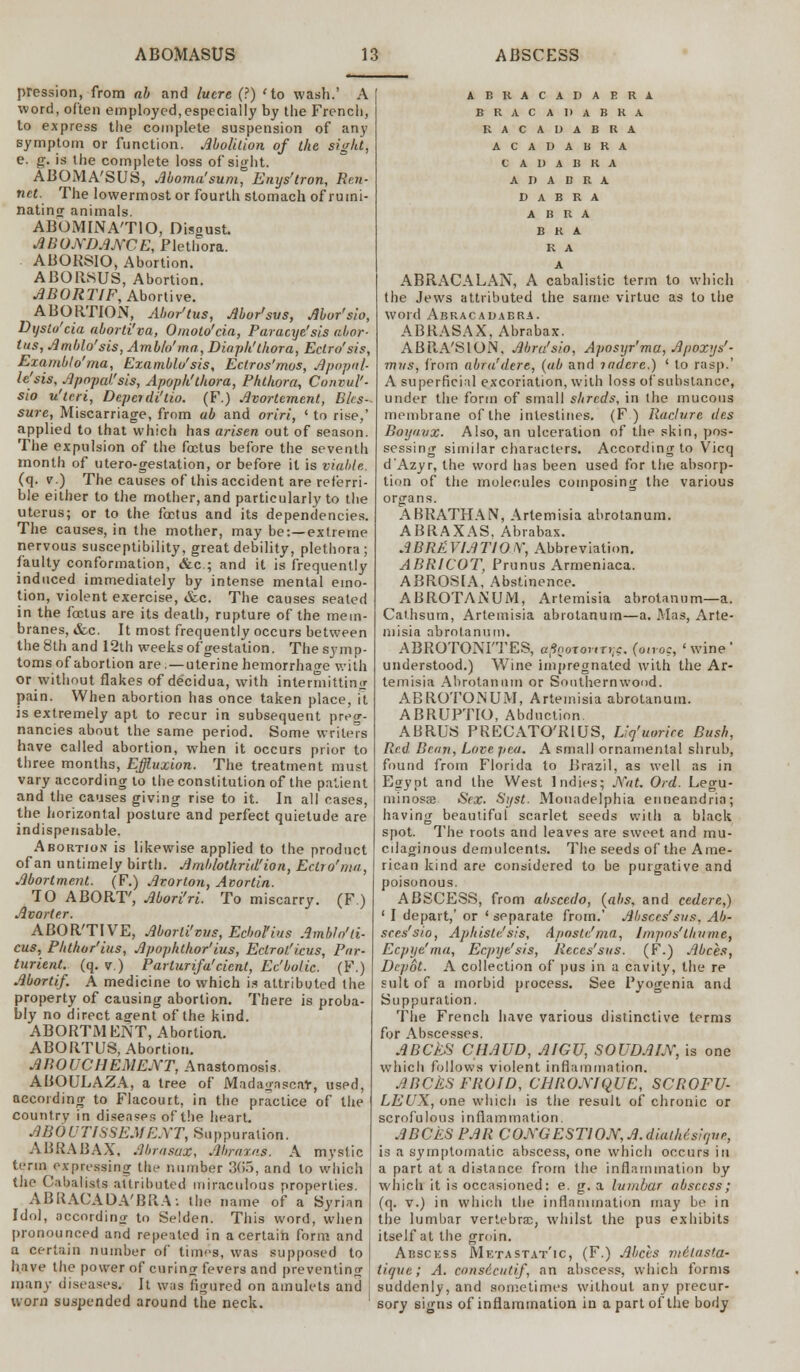 pression, from ah and lucre (?) 'to wash.' A word, often employed,especially by the French, to express the complete suspension of any symptom or function. Abolition of the sight, e. g. is the complete loss of sight. ABOMA'SUS, Aboma'sum, Enys'tron, Ren- net. The lowermost or fourth stomach of rumi- nating animals. ABOMINATIO, Oisoust. ABUNDANCE, Plethora. ABORSIO, Abortion. ABORSUS, Abortion. ABORT1F, Abortive. ABORTION, Mor'tus, Abor'svs, Mor'sio, Dystu'cia aborti'va, Ornoto'cia, Paracye'sis abor- tus, Amblo'sis, Amblo'tna, Diaph'thora, Eclro'sis, Examblo'ma, Examblo'sis, Ectros'mos, Apopnl- le'sis, Apopai'sis, Apoph'thora, Phthora, Convul'- sio u'tcri, Depcidi'tio. (F.) Avortement, Bks- sure, Miscarriage, from ab and oriri, ' to rise,' applied to that which has arisen out of season. The expulsion of the foetus before the seventh month of utero-gestation, or before it is viable. (q. v.) The causes of this accident are rcferri- ble either to the mother, and particularly to the uterus; or to the foetus and its dependencies. The causes, in the mother, may be:—extreme nervous susceptibility, great debility, plethora; faulty conformation, &c; and it is frequently induced immediately by intense mental emo- tion, violent exercise, &c. The causes seated in the fectus are its death, rupture of the mem- branes, &c. It most frequently occurs between the 8th and 12th weeks of gestation. The symp- toms of abortion are. — uterine hemorrhage with or without flakes of decidua, with intermitting pain. When abortion has once taken place, it is extremely apt to recur in subsequent preg- nancies about the same period. Some writers have called abortion, when it occurs prior to three months, Effluxion. The treatment must vary according to the constitution of the patient and the causes giving rise to it. In all cases, the horizontal posture and perfect quietude are indispensable. Abortion is likewise applied to the product of an untimely birth. Amblothrid'ion, Ectio'ma, Abortment. (F.) Avorton, Atortin. TO ABORT', Abori'ri. To miscarry. (F ) Avarter. ABOR'TIVE, Aborli'vus, Ecbol'ius Ambln'ti- cus, Phthor'ius, Apophthor'ius, Ectroi.'i.cus, Par- turient, (q. v.) Parturifa'cicnt, Ec'bolic. (F.) Abortif. A medicine to which is attributed the property of causing abortion. There is proba- bly no direct agent of the kind. ABORTMENT, Abortion. ABORTUS, Abortion. ABOUCHEMENT, Anastomosis. ABOULAZA, a tree of Madagascar, used, according to Flacourt, in the practice of the country in diseases of the heart. ABOUTISSEMENT, Suppuration. ABRABAX, AbrasaX, Abraxas. A mystic term expressing the number 305, and to which the Cabalists attributed miraculous properties. ABRACADA'BRA: the name of a Syrian Idol, according to Selden. This word, when pronounced and repented in a certain form and a certain number of times, was supposed to have the power of curing fevers and preventing many diseases. It was figured on amulets and worn suspended around the neck. ABRACADABRA BRACADABRA RACADABRA ACAUABRA 0 A D A B R A A D A B E A D A B R A A B R A BRA R A A ABRACALAN, A cabalistic term to which the Jews attributed the same virtue as to the word Abracadabra. ABRASAX, Abrabax. ABR-A'SION. Abra'sio, Aposyr'ma, Apoxys'- mus, from abra'dere, (ab and indcre.) ' to rasp.' A superficial excoriation, with loss of substance, under the form of small shreds, in the mucous membrane of the intestines. (F ) Raclure des Boijnux. Also, an ulceration of the skin, pos- sessing similar characters. According to Vicq d Azyr, the word has been used for the absorp- tion of the molecules composing the various organs. ABRATHAN, Artemisia abrotanum. ABRAXAS, Abrabax. ABBREVIATION, Abbreviation. ABRICOT, Primus Armeniaca. ABROSIA, Abstinence. ABROTANUM, Artemisia abrotanum—a. Cat.hsum, Artemisia abrotanum—a. Mas, Arte- misia abrotanum. ABROTONITES, aft,oT<mT>;c. (onoc, 'wine' understood.) Wine impregnated with the Ar- temisia Abrotanum or Southernwood. ABROTONUM, Artemisia abrotanum. ABRUPTIO, Abduction ABRUS PRECATO'RIUS, Liq'uorice Rush, Red Bean, Love pea. A small ornamental shrub, found from Florida to Brazil, as well as in Egypt and the West Indies; Nat. Ord. Legu- minosEe Sex. Syst. Monadelphia enneandria; having beautiful scarlet seeds with a black spot. The roots and leaves are sweet and mu- cilaginous demulcents. The seeds of the Ame- rican kind are considered to be purgative and poisonous. ABSCESS, from abscedo, (abs, and cedere,) ' I depart,' or ' separate from.' Absces'sus, Ab- scrs'sio, Aphisle'sis, Aposte'ma, linpo/thttnie, Ecpije'ma, Ecpye'sis, Reces'sus. (F.) Abces, Depot. A collection of pus in a cavity, the re suit of a morbid process. See Fyogenia and Suppuration. The French have various distinctive terms for Abscesses. ABCES CHAUD, AIGU, SOUDAIN, is one which follows violent inflammation. ABCkSFROID, CHRONIQUE, SCROFU- LEUX, one which is the result of chronic or scrofulous inflammation. ABCES PAR CONGESTION, A. diathisiyne, is a symptomatic abscess, one which occurs in a part at a distance from the inflammation by which it is occasioned: e. g. a lumbar absecss; (q. v.) in which the inflammation may be in the lumbar vertebra;, whilst the pus exhibits itself at the groin. Abscess Metastatic, (F.) Abets me'lasta- tique; A. consicutif, nn abscess, which forms suddenly, and sometimes without any precur- sory signs of inflammation in a part of the body