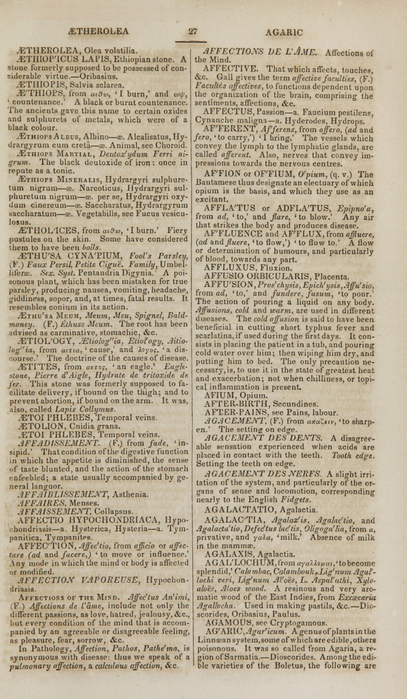 .ETHEROLEA, Olea volatilia. .ETHIOP'ICUS LAPIS, Ethiopian stone. A stone formerly supposed to be possessed of con- siderable virtue.—Oribasius. JETHIOPIS, Salvia sclarea. .E'THIOPS, from artto, ' I burn,' and ay, ' countenance.' A black or burnt countenance. The ancients gave this name to certain oxides and sulphurets of metals, which were of a black colour. ^Ethiops Albus, Albino—ae. Alcalisatus, Hy- drargyrum cum creta.—ae. Animal, see Choroid. ^Ethiops Martial, Deutox'ydum Ferri ni- grum. The black deutoxide of iron: once in repute as a tonic. ■ZEtiiiops Mineralis, Hydrargyri sulphure- tum nigrum—33. Narcoticus, Jlydrargyri sul- phuretum nigrum—oe. per se, Hydrargyri oxy- dum cinereum—ae. Saccharatus, Hydrargyrum saccharatum—ae. Vegetabilis, see Fucus vesicu- losus. jETHOL'ICES, from ai$u, 'I burn.' Fiery pustules on the skin. Some have considered them to have been boils. .ETHU'SA CYNATIUM, Fools Parsley, \Y.) Faux Persil, Petite Cigu'e, Family, Umbel- Jiferas. Sex. Syst. Pentandria Digynia. A poi- sonous plant, which has been mistaken for true parsley, producing nausea, vomiting, headache, giddiness, sopor, and, at times, fatal results. It resembles conium in its action. ^Ethu'sa Meum, Meum, Meu, Spignel, Bald- money. (F.) Ethuse Meum. The root has been advised as carminative, stomachic, &c. --ETIOL'OGY, JEtiologia. Etiology, Aitio- lagia, from aina, ' cause,' and Xoyo?, 'a dis- course.' The doctrine of the causes of disease. .ETI'TES, from atrog, ' an eagle.' Eagle- stone, Pierre d'Aiglc, Hydrate de tritoxide de j'er. This stone was formerly supposed to fa- cilitate delivery, if bound on the thigh; and to prevent abortion, if bound on the arm. It was, also, called Lapis Collymus. .ETOI PHLEBES, Temporal veins. .ETOLION, Cnidia grana. .ETOI PHLEBES, Temporal veins. AFFAD1SSEMENT. (F.) from fade, 'in- sipid.' That condition of the digestive function in which the appetite is diminished, the sense of taste blunted, and the action of the stomach enfeebled; a state usually accompanied by ge- neral languor. AFFAIBLISSEMENT, Asthenia. AFFAIRES, Menses. AFFAISSEMENT, Collapsus. AFFECTIO HYPOCHONDRIACA, Hypo- chondriasis—a. Hysterica, Hysteria—a. Tym- panilica, Tympanites. AFFECTION, Affec'tio, from officio or affec- tare (ad and facere,) ' to move or influence.' Any mode in which the mind or body is affected or modified. AFFECTION VAPOREUSE, Hypochon- driasis. Affections of the Mind. Affec'tus An'imi, (F.) Affections de Came, include not only the different passions, as love, hatred, jealousy, &c, but every condition of the mind that is accom- panied by an agreeable or disagreeable feeling, as pleasure, fear, sorrow, &c. In Pathology, Affection, Pathos, Pathe'ma, is synonymous with disease: thus we speak of a pulmonary affection, a calculous affection, &c. AFFECTIONS DE UA.ME. Affections of the Mind. AFFECTIVE. That which affects, touches, &c. Gall gives the term affective faculties, (F.) Facultis affectives, to functions dependent upon the organization of the brain, comprising the sentiments, affections, &c. AFFECTUS, Passion—a. Faucium pestilens, Cynanche maligna—a. Hyderodes, Hydrops. AF'FERENT, Afferens, from affero, (ad and fero, 'to carry,') '1 bring,' The vessels which convey the lymph to the lymphatic glands, are called afferent. Also, nerves that convey im- pressions towards the nervous centres. AF'FION or OF'FIUM, O'pium, (q. v.) The Bantamese thus designate an electuary of which opium is the basis, and which they use as an excitant. AFFLATUS or ADFLA'TUS, Epipno'a, from ad, ' to,' and flare, ' to blow.' Any air that strikes the body and produces disease. AFFLUENCE and AFFLUX, from affluere, (ad andfluere, 'to flow,') 'to flow to.' A flow or determination of humours, and particularly of blood, towards any part. AFFLUXUS, Fluxion. AFFUSIO ORBICULARIS, Placenta. AFFU'SlON,Pros'chysis,Epich'ysis,Affu'sio, from ad, 'to,' and fundere, fusum, 'to pour.' The action of pouring a liquid on any bodv. Affusions, cold and warm, are used in different diseases. The cold affusion is said to have been beneficial in cutting short typhus fever and scarlatina,if used during the first days. It con- sists in placing the patient in a tub, and pouring cold water over him; then wiping him dry, and putting him to bed. The only precaution ne- cessary, is, to use it in the state of greatest heat and exacerbation; not when chilliness, or topi- cal inflammation is present. AFIUM, Opium. AFTER-BIRTH, Secundines. AFTER-PAINS, see Pains, labour. AGACEMENT, (F.) from axaLur, 'to sharp- en.' The setting on edge. AGACEMENT DES DENTS. A disagree- able sensation experienced when acids are placed in contact with the teeth. Tooth edge. Setting the teeth on edge. AGACEMENT DES NERFS. A slight irri- tation of the system, and particularly of the or- gans of sense and locomotion, corresponding nearly to the English Fidgets. AGALACTATIO, Agalactia. AGALACTIA, Agalax'is, Agalac'tio, and Agalacta'tio,Defedtus lac'lis, Oligoga'lia, from a, privative, and ya?.a, 'milk.' Absence of milk in the mammae. AGALAXIS, Agalactia. AGAL'LOCHUM,from ayalXopai,' to become splendid,' Calambac, Calamhoukf.Lig'num Agal'- lochi veri, Ligfnum Allots, L. Aspal'alhi, Xylo- aloes, Aloes tcood. A resinous and very aro- matic wood of the East Indies, from Excsecaria Agallocha. Used in making pastils, &c.—Dio- scorides, Oribasius, Paulus. AGAMOUS, see Cryptogamous. AG'AHIC, Agar'icum. A genusofplantsinthe Li nnasan system, some of which are edible, others poisonous. It was so called from Agaria, a re- gion of Sarmatia.—Dioscorides. Among the edi- ble varieties of the Boletus, the following are