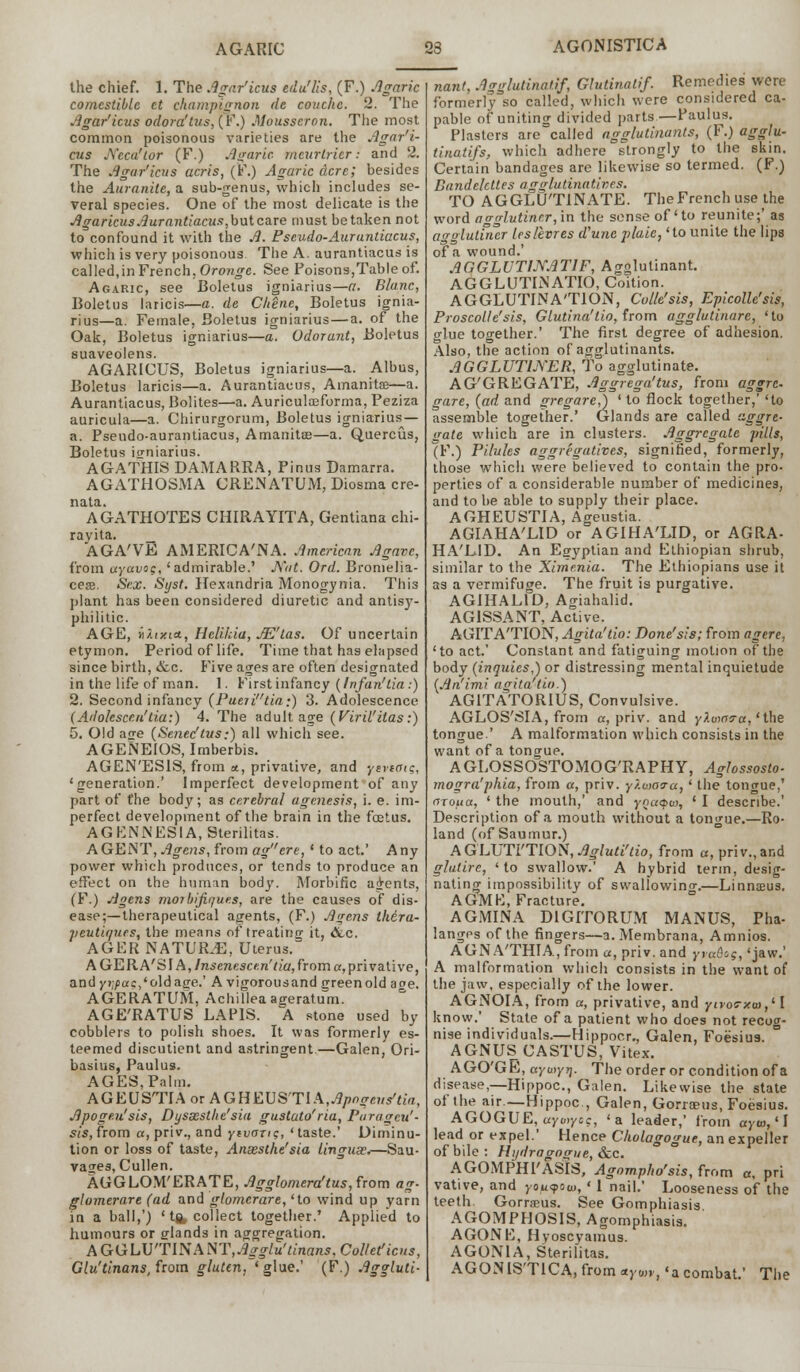 AGONISTICA the chief. 1. The Agar'icus edu'lis, (F.) Agaric comestible ct champignon dc couchc. 2. The Agar'icus odora'tus, (F.) Mousseron. The most common poisonous varieties are the Agar'i- cus JVeca'lor (F.) Agaric, mcurlricr: and 2. The Agar'icus acris, (F.) Agaric dcre; besides the Auranite, a sub-genus, which includes se- veral species. One of the most delicate is the Agaricus Aurantiacus,butcare must betaken not to confound it with the A. Pseudo-Auruntiacus, which is very poisonous The A. aurantiacus is called,in French, Oronge. See Poisons,Table of. Agaric, see Boletus igniarius—a. Blanc, Boletus laricis—a. de C/tene, Boletus ignia- rius—a. Female, Boletus igniarius—a. of the Oak, Boletus igniarius—a. Odorant, Boletus suaveolens. AGARICUS, Boletus igniarius—a. Albus, Boletus laricis—a. Aurantiacus, Amanita—a. Aurantiacus, Bolites—a. Auriculreforma, Peziza auricula—a. Chirurgorum, Boletus igniarius — a. Pseudo-aurantiacus, Amanitas—a. Quercus, Boletus igniarius. AGATHIS DAMARRA, Finns Damarra. AGATHOSMA CRENATUM, Diosma cre- nata. AGATHOTES CHIRAYITA, Gentiana chi- ravita. _ AGA'VE AMERICA'NA. American Agave, from ayavo$, 'admirable.' J\'at. Ord. Bromelia- ces. Sex. Syst. Hexandria Monogynia. This plant has been considered diuretic and antisy- philitic. AGE, i/.txta, Helihia, JE'tas. Of uncertain etymon. Period of life. Time that has elapsed since birth, &c. Five ages are often designated in the life of man. 1. First infancy (Infan'lia.) 2. Second infancy (Puejitia;) 3. Adolescence (Adolescen'tia:) 4. The adult age (Viril'itas:) 5. Old age (Senec'tus;) all which see. AGENEIOS, Imberbis. AGEN'ESIS, from a, privative, and yevtoig, 'generation.' Imperfect development of any part of the body; as cerebral agenesis, i. e. im- perfect development of the brain in the foetus. AGFNNESIA.Sterilitas. AGENT, Agens, from agere, ' to act.' Any power which produces, or tends to produce an effect on the human body. Morbific agents, (F.) Agens moibifiques, are the causes of dis- ease;—therapeutical agents, (F.) Agens thera- peut'upies, the means of treating it, dec. AGER NATURE, Uterus. AGERA'SIA,/n5eraesc««'//a,froma,privative, and yj;/jac,'oldage.' A vigorousand green old aoe. AGERATUM, Achillea ageratum. AGE'RATUS LAPIS. A stone used by cobblers to polish shoes. It was formerly es- teemed discutient and astringent—Galen, Ori- basius, Paulus. AGES, Palm. AGEUSTIAorAGHEUS'TIA,^/;^e»^a, Apogeu'sis, Dyssesthe'sia gustato'ria, Puragcu'- sis,from a,priv., and yivan?, 'taste.' Diminu- tion or loss of taste, Ansesthe'sia linguse*—Sau- vaces, Cullen. AGGLOM'ERATE, Agglomera'tus, from ag- glomerare (ad and glomerare, 'to wind up yarn in a ball,') ' ta, collect together.' Applied to humours or glands in aggregation. AGGLU'TIN ANT,Agglu'tinans, Collet!icus, Glu'tinans, from gluten. ' glue.' (F.) Aggluti- nant, Agglutinatif, Glutinatif. Remedies were formerly so called, which were considered ca- pable of uniting divided parts—Paulus. Plasters are called agglutinants, (F.) agglu- tinatifs, which adhere strongly to the skin. Certain bandages are likewise so termed. (F.) Bandelcttes agglutinatives. TO AGGLUTINATE. The French use the word agglutiner, in the sense of'to reunite;' as agglutiner Irslevres d'une j>laie, 'to unite the lips of a wound.' AGGLUTIJYAT1F, Agglutinant. AGGLUTINATIO, Coition. AGGLUTINA'TION, Colle'sis, Epicolle'sis, Proscolle'sis, Glutina'tio, from agglutinare, ' to glue together.' The first degree of adhesion. Also, the action of agglutinants. AGGLUTINER, To agglutinate. AG'GREGATE, Aggrega'tus, from aggrc gare, (ad and gregare,) ' to flock together,' 'to assemble together.' Glands are called aggre- gate which are in clusters. Aggregate pills, (F.) Pilules aggregatives, signified, formerly, those which were believed to contain the pro- perties of a considerable number of medicines, and to be able to supply their place. AGHEUSTIA, Ageustia. AGIAHA'LID or AGIHA'LID, or AGRA- HA'L-ID. An Egyptian and Ethiopian shrub, similar to the Ximenia. The Ethiopians use it as a vermifuge. The fruit is purgative. AGIHAL1D, Agiahalid. AG1SSANT, Active. AGITA'TION, Agita'do: Done'sis; from agere, 'to act.' Constant and fatiguing motion of the body (inquiesA or distressing mental inquietude {An'imi agita tio.) AG1TATORIUS, Convulsive. AGLOS'SIA, from a, priv. and yXuiarct, 'the tongue.' A malformation which consists in the want of a tongue. AGLOSSOSTOMOG'RAPHY, Aglossosto- mogra'phia, from a, priv. y/.woo-a, ' the tongue,' ciroua, ' the mouth,' and yna<poj, ' I describe.' Description of a mouth without a tongue.—Ro- land (of Saumur.) AGLUTI'TION.^/w^zo, from a, priv., and glatire, 'to swallow.' A hybrid term, desig- nating impossibility of swallowing—Linnaeus. AGMF, Fracture. AGMINA D1GITORUM MANUS, Pha- langes of the fingers—a. Membrana, Amnios. AGNA'THIA.jfrom a, priv. and yiaflsj, 'jaw.' A malformation which consists in the want of the jaw, especially of the lower. AGNOlA, from a, privative, and ynos-zm,'! know.' State of a patient who does not recog- nise individuals.—Hippocr., Galen, Foesius. AGNUS CASTUS, Vitex. AGO'GE, aywyrj. The order or condition of a disease,—Hippoc, Galen. Likewise the state of the air.—Hippoc, Galen, Gonaeus, Foesius. AGOGUE, uyviycc, 'a leader,' from ayw,' I lead or expel.' Hence Cholagogue, an expeller of bile : Hi/dragogue, &c. AGOMPHI'ASIS, Agompho'sis, from «, pri vative, and youyow,' 1 nail.' Looseness of the teeth. Gorrseus. See Gomphiasis AGOMPHOSIS, Agomphiasis. AGONF, Hyoscyamus. AGON1A, Sterilitas. AGONISTICA, from «)<!»,., 'a combat.' The