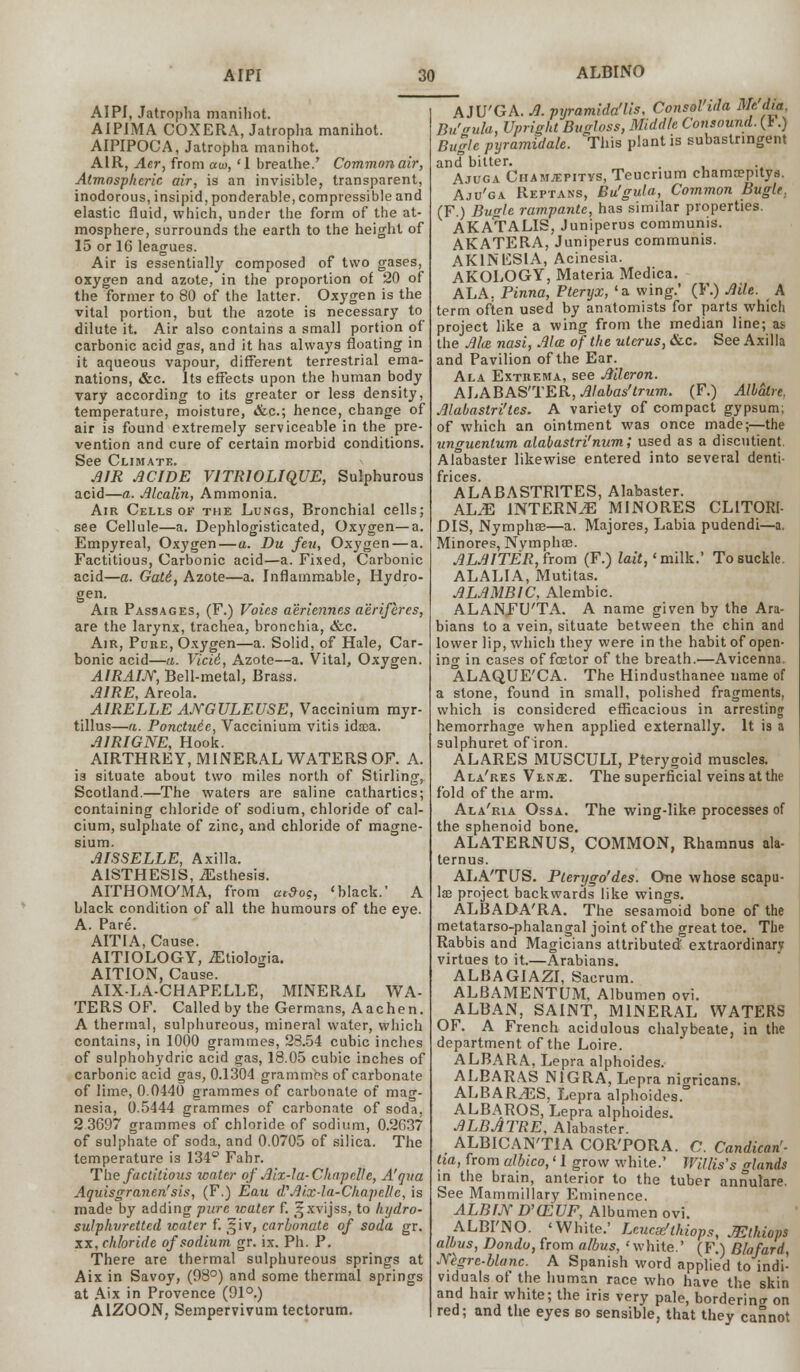 AIPI AIPI, Jatropha manihot. AIPIMA COXERA, Jatropha manihot. AIPIPOCA, Jatropha manihot. AIR, Acr, from aw, '1 breathe.' Common air, Atmospheric air, is an invisible, transparent, inodorous, insipid, ponderable, compressible and elastic fluid, which, under the form of the at- mosphere, surrounds the earth to the height of 15 or 16 leagues. Air is essentially composed of two gases, oxygen and azote, in the proportion of 20 of the former to 80 of the latter. Oxygen is the vital portion, but the azote is necessary to dilute it. Air also contains a small portion of carbonic acid gas, and it has always floating in it aqueous vapour, different terrestrial ema- nations, &c. Its effects upon the human body vary according to its greater or less density, temperature, moisture, &c; hence, change of air is found extremely serviceable in the pre- vention and cure of certain morbid conditions. See Climate. AIR ACIDE V1TRWLIQUE, Sulphurous acid—a. Mcalin, Ammonia. Air Cells of the Lungs, Bronchial cells; see Cellule—a. Dephlogisticated, Oxygen—a. Empyreal, Oxygen—a. Du feu, Oxygen — a. Factitious, Carbonic acid—a. Fixed, Carbonic acid—a. Gat6, Azote—a. Inflammable, Hydro- gen- Air Passages, (F.) Votes aeriennes aerifercs, are the larynx, trachea, bronchia, &c. Air, Pure, Oxygen—a. Solid, of Hale, Car- bonic acid—a. Vici6, Azote—a. Vital, Oxygen. AIRAIJY, Bell-metal, Brass. AIRE, Areola. AIRELLE ANGULEUSE, Vaccinium myr- tillus—a. Ponctuie, Vaccinium vitis idsea. A1RIGNE, Hook. AIRTHREY, MINERAL WATERS OF. A. is situate about two miles north of Stirling, Scotland.—The waters are saline cathartics; containing chloride of sodium, chloride of cal- cium, sulphate of zinc, and chloride of magne- sium. AISSELLE, Axilla. A1STHES1S, iEsthesis. AITHOMO'MA, from atdog, 'black.' A black condition of all the humours of the eye. A. Pare. AITIA, Cause. AITIOLOGY, jEtiologia. AITION, Cause. AIX-LA-CHAPELLE, MINERAL WA- TERS OF. Called by the Germans, Aachen. A thermal, sulphureous, mineral water, which contains, in 1000 grammes, 28.54 cubic inches of sulphohydric acid gas, 18.05 cubic inches of carbonic acid gas, 0.1304 grammes of carbonate of lime, 0.0440 grammes of carbonate of mag- nesia, 0.5444 grammes of carbonate of soda. 2 3697 grammes of chloride of sodium, 0.2C37 of sulphate of soda, and 0.0705 of silica. The temperature is 134° Fahr. The factitious water of Aix-Ja-Chapclle, A'qua Aquisgranen'sis, (F.) Eau cV Aix-la-Chapellc, is made by adding pure water f. ^xvijss, to hydro- sulphuretted water f. §iv, carbonate of soda gr. xx, chloride of sodium gr. ix. Ph. P. There are thermal sulphureous springs at Aix in Savoy, (98°) and some thermal springs at Aix in Provence (91°.) A1ZOON, Sempervivum tectorum. 30 ALBINO Ai\5'GA. A. pyramida'lis, Consol'ida Mfdik, Bu'vula, Upright Bugloss, Middle Consound. (r.) Bugle pyramidale. This plant is subastringent and bitter. , Ajuca Ciiamjepitys, Teucnum chamsepitys. Aju'ga Reptans, Bu'gula, Common Bugle. (F.) Bugle rampante, has similar properties. AKATALIS, Juniperus communis. AKATERA, Juniperus communis. AKINESIA, Acinesia. AKOLOGY, Materia Medica. ALA. Pinna, Pteryx, 'a wing.' (F.) Aile. A term often used by anatomists for parts which project like a wing from the median line; as the Mai nasi, Ala of the uterus, &c. See Axilla and Pavilion of the Ear. Ala Extrema, see Mleron. ALABASTER, Mabas'trum. (F.) Allaire, Alabastri'tes. A variety of compact gypsum; of which an ointment was once made;—the unguenlum alabastri'num; used as a discutient Alabaster likewise entered into several denti- ALABASTR1TES, Alabaster. AhJE INTERNEE MINORES CL1TORI- DIS, Nymphoe—a. Majores, Labia pudendi—a. Minores, Nymphae. ALAITER, from (F.) lait,'milk.' To suckle. ALALIA, Mutitas. ALAMBIC, Alembic. ALANFU'TA. A name given by the Ara- bians to a vein, situate between the chin and lower lip, which they were in the habit of open- ing in cases of foetor of the breath.—Avicenna. ALAQUE'CA. The Hindusthanee name of a stone, found in small, polished fragments, which is considered efficacious in arresting hemorrhage when applied externally. It is a sulphuret of iron. ALARES MUSCULI, Pterygoid muscles. Ala'res Ven^e. The superficial veins at the fold of the arm. Ala'ria Ossa. The wing-like processes of the sphenoid bone. ALATERNUS, COMMON, Rhamnus ala- ternus. ALA'TUS. Plerygo'des. One whose scapu- lae project backwards like wings. ALBADA'RA. The sesamoid bone of the metatarso-phalangal joint of the great toe. The Rabbis and Magicians attributed extraordinary virtues to it.—Arabians. ALBAGIAZI, Sacrum. ALBAMENTUM, Albumen ovi. ALBAN, SAINT, MINERAL WATERS OF. A French acidulous chalybeate, in the department of the Loire. ALBARA, Lepra alphoides. ALBARAS NIGRA, Lepra nigricans. ALBAR^S. Lepra alphoides° ALBAROS, Lepra alphoides. ALBATRE, Alabaster. ALBICAN'TIA COR'PORA. C. Candican'- tia, from albico,' I grow white.' Willis's glands in the brain, anterior to the tuber annulare. See Mammillary Eminence. ALBFJY D'(EUF, Albumen ovi. ALBI'NO. 'White.' Lcucztthiops, JEthiops albus, Dondu, from albus, 'white.' (F.) Blafard, JVegre-blanc. A Spanish word applied to indi- viduals of the human race who have the skin and hair white; the iris very pale, bordering on red; and the eyes so sensible, that they cannot