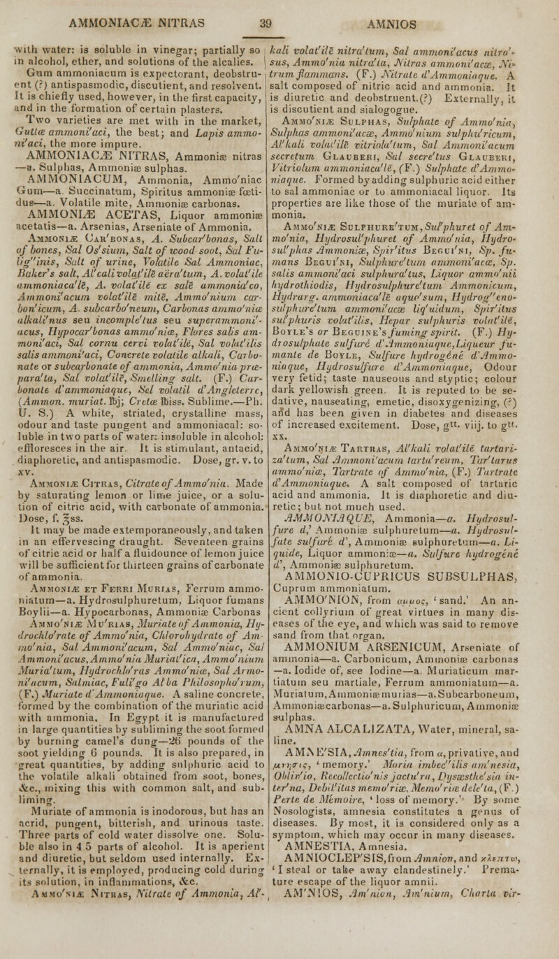 with water: is soluble in vinegar; partially so in alcohol, ether, and solutions of the alcalies. j Gum ammoniaeum is expectorant, deobstru- ent (?) antispasmodic, discutient, and resolvent. It is chiefly used, however, in the first capacity, and in the formation of certain plasters. Two varieties are met with in the market, Gutta ammoni'aci, the best; and Lapis ammo- ni'aci, the more impure. AMMON1ACLE JNITRAS, Ammonia nitras —a. Sulphas, Ammonia sulphas. AMMONIACUM, Ammonia, Ammo'niac Gum—a. Succinatum, Spiritus ammonia fccti- due—a. Volatile mite, Ammonia; carbonas. AMMONLE ACETAS, Liquor ammonia; acetatis—a. Arsenias, Arseniale of Ammonia. Ammonia Caii'bonas, A. Subcar'bonas, Salt of bones, Sal Os'sium, Salt of wood soot, Sal Fu- lig''inis, Suit of urine, Volatile Sal Ammoniac, Baker's salt, AHcall volqt'ils a'era'turn, A.volut'ile atnmoniaca'ls, A. volat'ile ex sals ammonia'co, Ammoni'acum volat'ilS mite, Ammo'nium car- bon'icum, A. subcarbo'neum, Carbonas ammo'nia: alkali'nus seu incomple'tus seu superammoni'- acus, Hijpocar'bonas ammo'niai, Flures salt's am- moni'aci, Sal cornu cervi volat'ile, Sal volat'ilis salis ammoni'aci, Concrete volatile alkali, Carbo- nate or subcarbonate of ammonia, Ammo'nia pruz- para'ta, Sal volat'ilt, Smelling salt. (F.) Car- bonate d'ammoniaque, Scl volatil d'Ang/eterrc, (Amman, muriat. Kj; Or eta ftiss. Sublime.—Ph. U. S.) A white, striated, crystalline mass, odour and taste pungent and ammoniacal: so- luble in two parts of water: insoluble in alcohol: effloresces in the air. It is stimulant, antacid, diaphoretic, and antispasmodic. Dose, gr. v. to xv. Ammonia Citras, Citrate of Ammo'nia. Made by saturating lemon or lime juice, or a solu- tion of citric acid, with carbonate of ammonia. Dose, f. t^ss. It may be made extemporaneously, and taken in an effervescing draught. Seventeen grains of citric acid or half a fluidounce of lemon juice will be sufficient for thirteen grains of carbonate of ammonia. Ammonia: et Ferri Murias, Ferrum ammo- niatum—a. Hydrosulphuretum, Liquor funians Boylii—a. Hypocarbonas, Ammonia Carbonas Ammo'nia: Mi/rias, Muriate of Ammonia, Ihj- druchlo'rate of Ammo'nia, Chlorohydrate of Am- mo'nia, Sal. Ammoni'acum, Sal Ammo'niac, Sal A m moni'acus, Ammo'nia Muriat'ica, Ammo'nium Maria'turn, Hydrochlo'ras Ammo'nice, Sal Arma- ni''acum, Salmiac, Fuli'go Alba Philosopho'rum, (F.) Muriate dAmmonia que. A saline concrete, formed by the combination of the muriatic acid with ammonia. In Egypt it is manufactured in large quantities by subliming the soot formed by burning camel's dung—2b' pounds of the soot yielding G pounds. It is also prepared, in great quantities, by adding sulphuric acid to the volatile alkali obtained from soot, bones, &c, mixing this with common salt, and sub- liming. Muriate of ammonia is inodorous, but has an acrid, pungent, bitterish, and urinous taste. Three parts of cold water dissolve one. Solu- ble also in 4 5 parts of alcohol. It is aperient and diuretic, but seldom used internally. Ex- ternally, it is employed, producing cold during its solution, in inflammations, &c. Ammo'nia; Nitras, Nitrate of Ammonia, Al'- kali volat'ile nilru'tum, Sal ammoni'acus niirn* sus, Ammo'nia nitra'ta, JVitras ammoru'acx, JW» trum flammans. (F.) JVilrate uAmmonia que. A salt composed of nitric acid and ammonia. Jt is diuretic and deobstruent.(P) Externally, it is discutient and sialogogue. Ammo'nia: Sulphas, Sulphate of Ammo'nia^ Sulphas ammoni'acx, Ammo'nium sulphu'ricum, Alkali volai'ilp. vitriola'tum, Sal Ammoni'acum secrctum Glauberi, Sal sccre'tus Glauberi, Vilriolum ammoniaca'le, (F.) Sulphate a Ammo- niaquc. Formed by adding sulphuric acid either to sal ammoniac or to ammoniacal liquor. Its properties are like those of the muriate of am- monia. Ammo'nia: SvLFUvRKrrvM,Sul'phuret of Am- mo'nia, Hijdrosul'jihuret of Ammo'nia, Hydro- sul'phas Ammonix, Spir'itus Begui'ni, Sp. fu- mans Begui'ni, Sulphurc'turn ammoni'actt, Sp. salis ammoni'aci sulphura'tus, Liquor ammo'nii hydrothiodis, tlydrosvlphure'tum Ammonicum, Hydrarg. ammoniaca'/B aquo'sum, llydrog eno- sulph are'turn ammoni'acx Uq'uidum, Spir'itus sul'phuris volat'ilis, Hcpar sulphuris volat'ilt, Boyle's or Beguine's fuming spirit. (F.) Hy- drosu/phate sulfuri d' Ammoniaquc,Liqueur fu- mante de Boyle, Su/fure hydrogdne d'ammo- niaque, Hydrosulfurc d'Ammoniaque, Odour very fetid; taste nauseous and styptic; colour dark yellowish green. It is reputed to be se- dative, nauseating, emetic, disoxygenizing, (?) an*d has been given in diabetes and diseases of increased excitement. Dose, gtt. viij. to g»- xx. Ammo'nia Tartras, Al'kali volat'ile tartari- za'tum, Sal Ammoni'acum tarta'reum, Tar'tarus ammo'nia, Tartrate of Ammo'nia, (F.) Tartrate d'Ammoniaque, A salt composed of tartaric acid and ammonia. It is diaphoretic and diu- retic; but not much used. AMMOMAQUE, Ammonia—a. Hydrosul- fure d,' Ammonia? sulphuretum—a. Hydrosul- fate sulfurt d\ Ammonia; sulphuretum—a. Li- quide, Liquor ammonia—a. Sulfurc hydrogene d\ Ammonias sulphuretum. AMMOMO-CUPR1CUS SUBSULPHAS, Cuprum ammoniatum. AMMO'NION, from auuo?, 'sand.' An an- cient collyriuin of great virtues in many dis- eases of the eye, and which was said to remove sand from that organ. AMMONIUM ARSENICUM, Arseniate of ammonia—a. Carbonicum, Ammonia carbonas —a. Iodide of, see Iodine—a. Muriaticum mar- tiaturn seu martiale, Ferrum ammoniatum—a. Muriat um, Amnion iamurias—a.Subcarboneum, Ainmoniacarbonas—a. Sulphuricum, Ammonia sulphas. AMNA ALCALIZATA, Water, mineral, sa- line. AM S &'SI A, Am nes'ti a, from a, privative, and /jirr^tQ, ' memory.' Maria imbecilis am'nesia, Oblin'io, Rccollcctiu'nis jactu'ra, Dysxsthe'sia in- trr'na, Debii'itas memo'rix, Memo'rue dele'ta, (F.) Perte de Mtmoire, ' loss of memory.' By some Nosologists, amnesia constitutes a genus of diseases. By most, it is considered only as a symptom, which may occur in many diseases. AMNESTIA, Amnesia. AMNIOCLEP'SIS,fiom^mft;0w, and /Icnc, ' I steal or take away clandestinely.' Prema- ture escape of the liquor amnii. AM'NIOS, Am'nicn, Am'nium, Charla vir-