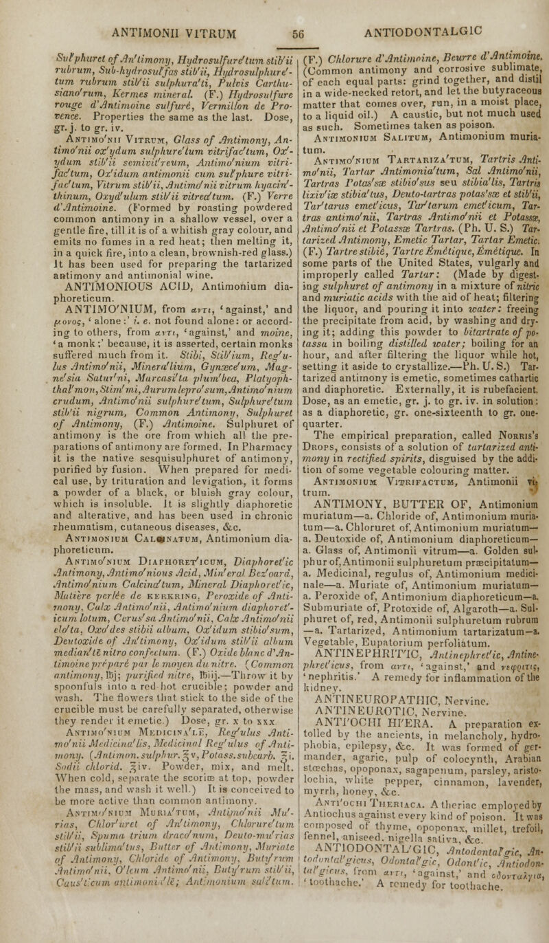 Svtphurct ofAn'timony, Hydrosulfurc'tum stib'ii rubrum, Sub-hydrosut'fas stib'ii, Hydrosulphure'- tum rubrum stib'ii sulphura'ti, Pulvis Carthu- siano'rum, Kermes mineral. (F.) Hydrosulfure rouge a Antimoine sulfuri, Vermilion de Pro- vence. Properties the same as the last. Dose, gr. j. to gr. iv. Antimo'nii Vitrum, Glass of Antimony, An- timo'nii ox'ydum su/pkure'lum vitrifac'tum, Oxf- ydum stib'ii scmivit'reum, Antimo'nium vitri- fac'tum, Ox'idum antimonii cum sul'phure vitri- fac'tum, Vitrum stib'ii, Antimo'nii vitrum hyacin'- thinum, Oxyd'uhim stib'ii vitreaftum. (F.) Verre d'Antimoine. (Formed by roasting powdered common antimony in a shallow vessel, over a gentle fire, till it is of a whitish gray colour, and emits no fumes in a red heat; then melting it, in a quick fire, into a clean, brownish-red glass.) It has been used for preparing the tartarized antimony and antimonial wine. ANTIMONIOUS ACID, Antimonium dia- phoreticum. ANTIMO'NIUM, from am, < against,' and ftoi'Of, ' alone:' ?'. e. not found alone: or accord- ing to others, from a.m, 'against,' and moine. 'a monk;' because, it is asserted, certain monks suffered much from it. Stibi, Slib'ium, Reg'u- lus Antimo'nii, Miner a'Hum, Gynxeelum, Mag- ne'sia Satur'ni, Marcasi'ta pJum'bea, Platyoph- lhal'mon,Slim!' mi,Aurvmlepro''sum, Antimo'nium crudum, Antimo'nii sulphure!turn, Sulpkure'tum stib'ii nigrum, Common Antimony, Sulphuret of Antimony, (F.) Antimoine. Sulphuret of antimony is the ore from which all the pre- parations of antimony are formed. In Pharmacy it is the native sesquisulphuret of antimony, purified by fusion. When prepared for medi- cal use, by trituration arid levigation, it forms a powder of a black, or bluish gray colour, which is insoluble. It is slightly diaphoretic and alterative, and has been used in chronic rheumatism, cutaneous diseases, &c. Antimonium Cal«natum, Antimonium dia- phoreticum. Antimo'nium Diaphoret'icum, Diaphoret'ic Antimony, Antimo'nious Acid, Min'eral Bcz'oard, Antimo'nium Calcinaftum, Mineral Diaphoret'ic, Mutiere per lie de kekkring. Peroxide of Anti- mony. Calx Antimo'nii, Antimo'nium diaphoret'- icum lolum, Ccrus'sa Antimo'nii, Calx Antimo'nii elo'ta, Oxo'des slibii album, Ox'idum stibio'sum, Deutoxide of Anftimony, Ox'idum stih'ii album median'tl nitro con fee turn. (F.) Oxide blanc d'An- timoine pripari pur lemoyendu nitre. {Common antimony, lbj; purified nitre, Biij.—Throw it by spoonfuls into a red hot crucible; powder and wash. The flowers that stick to the side of the crucible must be carefully separated, otherwise they render it emetic.) Dose, gr. x to xxx Antimo'nium Mkdicina'le, Iteg'vlus Anti- mo'nii Medicina'Lis, Medicinal Reg'ulus of Anti- mony. (Antimon. sulphur.5v,Potass.subcurb. zi. Sodii chlorid. ^iv. Powder, mix, and melt. When cold, separate the scorice at top, powder the mass, and wash it well.) It is conceived to be more active than common antimony. Antimo'nium Muria'tum, Antimo'nii Mu'- rins, Chlor'vrct of An'timony, Chkrure'tum stib'ii, Spuma trium draco'nvm, Dcuto-mn'rias stib'ii sublimu'tiis, Butter of Antimony, Muriate of Antimony, Chloride of Antimony. Butifntm Antimo'nii. O'lcum Antimo'nii. Buty'rum stib'ii, Cuus'Lcum untimoniV'tl; Antiiuontum suli'lum. (F.) Cldorure d'Antimoine, Bcurre d'Antimoine. (Common antimony and corrosive sublimate, of each equal parts: grind together, and distil in a wide-necked retort, and let the butyraceoua matter that comes over, run, in a moist place, to a liquid oil.) A caustic, but not much used as such. Sometimes taken as poison. Antimonium Salitum, Antimonium muria- tum. Antimo'nium Tartariza'tum, Tarlris Anti- mo'nii, Tartar Antimonia'tum, Sal Antimo'nii, Tartras Potas'sx stibio'sus seu stibia'lis, Tarlris lixiv'ise stibia'tus, Deuto-tartras potas'sx et stib'ii, Tar'tai'us emet'icus, Tur'tarum emet'icum, Tar- tras antimo'nii, Tartras Antimo'nii et Potassse, Antimo'nii et Potassx Tartras. (Ph. U. S.) Tar- tarized Antimony, Emetic Tartar, Tartar Emetic. (F.) Tartrestibii, Tartre£mitique,itmetique. In some parts of the United States, vulgarly and improperly called Tartar: (Made by digest- ing sulphuret of antimony in a mixture of nitric and muriatic acids with the aid of heat; filtering the liquor, and pouring it into water: freeing the precipitate from acid, by washing and dry- ing it; adding this powder to bitartrate of po- tassa in boiling distilled water; boiling for an hour, and after filtering the liquor while hot, setting it aside to crystallize.—Ph. U. S.) Tar- tarized antimony is emetic, sometimes cathartic and diaphoretic. Externally, it is rubefacient. Dose, as an emetic, gr. j. to gr. iv. in solution; as a diaphoretic, gr. one-sixteenth to gr. one- quarter. The empirical preparation, called Norris's Drops, consists of a solution of tartarized anti- mony in rectified spirits, disguised by the addi- tion of some vegetable colouring matter. Antimonium Vitrifactum, Antimonii y[- trum. ANTIMONY, BUTTER OF, Antimonium muriatum—a. Chloride of, Antimonium muria- turn—a. Chloruret of, Antimonium muriatum— a. Deutoxide of, Antimonium diaphoreticum— a. Glass of, Antimonii vitrum—a. Golden sul- phur of, Antimonii sulphuretum praecipitatum— a. Medicinal, regulus of, Antimonium medici- nale—a. Muriate of, Antimonium muriatum— a. Peroxide of, Antimonium diaphoreticum—a. Submuriate of, Protoxide of, Algaroth—a. Sul- phuret of, red, Antimonii sulphuretum rubrum — a. Tartarized, Antimonium lartarizatum-a. Vegetable, Eupatorium perfoliatum. ANTINEPHRITTC, Antinephret'ic, Amine- phret'icus, from am, 'against,' and vstpQins, 'nephritis.' A remedy for inflammation of the kidney. ANTINEUROPATHIC, Nervine. ANTINEUROTIC, Nervine. ANTI'OCHI HI'ERA. A preparation ex- tolled by the ancients, in melancholy, hydro- phobia, epilepsy, &c. It was formed of ger- mander, agaric, pulp of colocynth, Arabian stcechas, opoponax, sagapenum, parsley, aristo- lochia, white pepper, cinnamon, lavender, myrrh, honey, &c. Anti'ochiTheriaca. A theriac emplovedby Anliochus against every kind of poison, it was composed of thyme, opoponax, millet, trefoil, fennel, aniseed, nin-ella saliva &c AN'TIODONTAL'GIO, Antodontafmc, An- itodontal gims, Odontalgic, Odonl'ic, Antiodotk l7^Vr!;m/,T'- 'against,' and oSovT^yta, toothache. A remedy for toothache