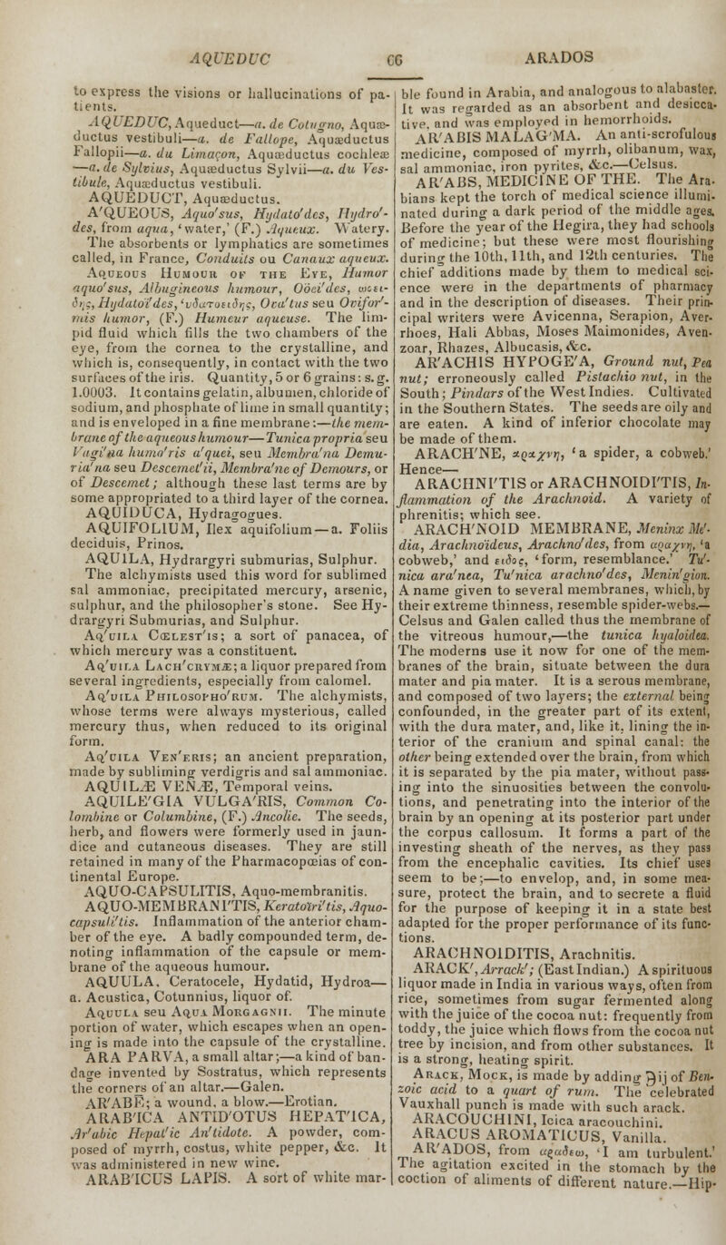 AQUEDUC CO ARADOS to express the visions or hallucinations of pa- tients. AQUEDUC, Aqueduct—a.de Colvgno, Aqua> ductus vestibuli—a. de Fallope, Aquasductus Fallopii—a. du Limaron, Aquaeductus cochleae —a. de Sylvius, Aqueeductus Sylvii—a. du Ves- tibule, Aquscductus vestibuli. AQUEDUCT, Aquasductus. A'QUEOUS, Aquo'sus, Hydato'dcs, Hijdro'- des, from aqua, 'water,' (F.) Aqueux. Watery. The absorbents or lymphatics are sometimes called, in France, Conduits ou Canaux aqueux. Aqueous Humour ok the Eve, Humor aquo'sus, Albugineous humour, Ooei'des, wcsi- ^ii;,Hijdatoi'des,'vduTon3rjc, Oca'tus seu Ovifor1- tnis humor, (F.) Humeur aqueuse. The lim- pid fluid which fills the two chambers of the eye, from the cornea to the crystalline, and which is, consequently, in contact with the two surfaces of the iris. Quantity, 5 or 6 grains: s. g. 1.0003. It contains gelatin, albumen, chloride of sodium, and phosphate of lime in small quantity; and is enveloped in a fine membrane:—the mem- brane of the aqueous humour—Tunica propria seu VagHna humo'ris a'quei, seu Membra'na Demu- ria'na seu Descemet'ii, Membra'ne of Dcmours, or of Descemet; although these last terms are by some appropriated to a third layer of the cornea. AQUIDUCA, Hydragogues. AQUIFOLlUxW, Ilex aquifolium — a. Foliis deciduis, Prinos. AQU1LA, Hydrargyri submurias, Sulphur. The alchymists used this word for sublimed sal ammoniac, precipitated mercury, arsenic, sulphur, and the philosopher's stone. See Hy- drargyri Submurias, and Sulphur. Aq/uila Ccelest'is; a sort of panacea, of which mercury was a constituent. Aq'uu.a LACH'citvjriE; a liquor prepared from several ingredients, especially from calomel. Aq/uila Philosopho'rum. The alchymists, whose terms were always mysterious, called mercury thus, when reduced to its original form. Ao.'uila Ven'eris; an ancient preparation, made by subliming verdigris and sal ammoniac. AQUIL^E VEN.E, Temporal veins. AQUILE'GIA VULGA'RIS, Common Co- lombine or Columbine, (F.) Ancolie. The seeds, herb, and flowers were formerly used in jaun- dice and cutaneous diseases. They are still retained in many of the Pharmacopoeias of con- tinental Europe. AQUO-CAPSULITIS, Aquo-membranitis. AQUO-MEMBRAN1TIS, Kcratolri'tis, Aquo- capsuli'tis. Inflammation of the anterior cham- ber of the eye. A badly compounded term, de- noting inflammation of the capsule or mem- brane of the aqueous humour. AQUULA. Ceratocele, Hydatid, Hydroa— a. Acustica, Cotunnius, liquor of. Aquula seu Aqua Morgagnii. The minute portion of water, which escapes when an open- ing is made into the capsule of the crystalline. ARA PARVA, a small altar;—a kind of ban- dage invented by Sostratus, which represents the corners of an altar.—Galen. AR'ABE; a wound, a blow.—Erotian. ARAB'ICA ANTID'OTUS HEPAT'ICA, Ar'uMc Htpat'ic An'lidote. A powder, com- posed of myrrh, costus, white pepper, &c. It was administered in new wine. ARAB'ICUS LAPIS. A sort of white mar- ble found in Arabia, and analogous to alabaster. It was regarded as an absorbent and desicca- tive and was employed in hemorrhoids. AR'ABIS MALAG'MA. An anti-scrofulous medicine, composed of myrrh, olibanum, wax, sal ammoniac, iron pyrites, &c.—Celsus. AR'ABS, MEDICINE OF THE. The Ara- bians kept the torch of medical science illumi* nated during a dark period of the middle ages. Before the year of the Hegira, they had schools of medicine; but these were most flourishing during the 10th, 11th, and 12th centuries. The chief ^additions made by them to medical sci- ence were in the departments of pharmacy and in the description of diseases. Their prin- cipal writers were Avicenna, Serapion, Aver- rhoes, Hali Abbas, Moses Maimonides, Aven- zoar, Rhazes, Albucasis, *fec. AR'ACHIS HYPOGE'A, Ground nut, Pea nut; erroneously called Pistachio nut, in the South; Pindars of the West Indies. Cultivated in the Southern States. The seeds are oily and are eaten. A kind of inferior chocolate may be made of them. ARACH'NE, xoxxvy, 'a spider, a cobweb.' Hence— ARACHNI'TIS or ARACHNOIDITIS, In- flammation of the Arachnoid. A variety of phrenitis; which see. ARACH'NOID MEMBRANE, Meninx Mt'- dia, Arachno'ideus, Arachno'des, from aoa/vr], 'a cobweb,' and eidoc, 'form, resemblance.' Tu- nica ara'nta, Tu'nica arachno'des, Menin'gion. A name given to several membranes, which, by their extreme thinness, resemble spider-webs.— Celsus and Galen called thus the membrane of the vitreous humour,—the tunica hyaloidea. The moderns use it now for one of the mem- branes of the brain, situate between the dura mater and pia mater. It is a serous membrane, and composed of two layers; the external being confounded, in the greater part of its extent, with the dura mater, and, like it. lining the in- terior of the cranium and spinal canal: the other being extended over the brain, from which it is separated by the pia mater, without pass- ing into the sinuosities between the convolu- tions, and penetrating into the interior of the brain by an opening at its posterior part under the corpus callosum. It forms a part of the investing sheath of the nerves, as they pass from the encephalic cavities. Its chief uses seem to be;—to envelop, and, in some mea- sure, protect the brain, and to secrete a fluid for the purpose of keeping it in a state best adapted for the proper performance of its func- tions. ARACHNOIDITIS, Arachnitis. ARACK/,Arrack'; (EastIndian.) Aspirituous liquor made in India in various ways, often from rice, sometimes from sugar fermented along with the juice of the cocoa nut: frequently from toddy, the juice which flows from the cocoa nut tree by incision, and from other substances. It is a strong, heating spirit. Arack, Mock, is made by adding Qijof Ben- zoic acid to a quart of rum. The celebrated Vauxhall punch is made with such arack. ARACOUCH1NI, Icica aracouchini. ARACUS AROMAT1CUS, Vanilla. AR'ADOS, from u^aStu,, 'I am turbulent.' Ihe agitation excited in the stomach by the coction of aliments of different nature —Hip-