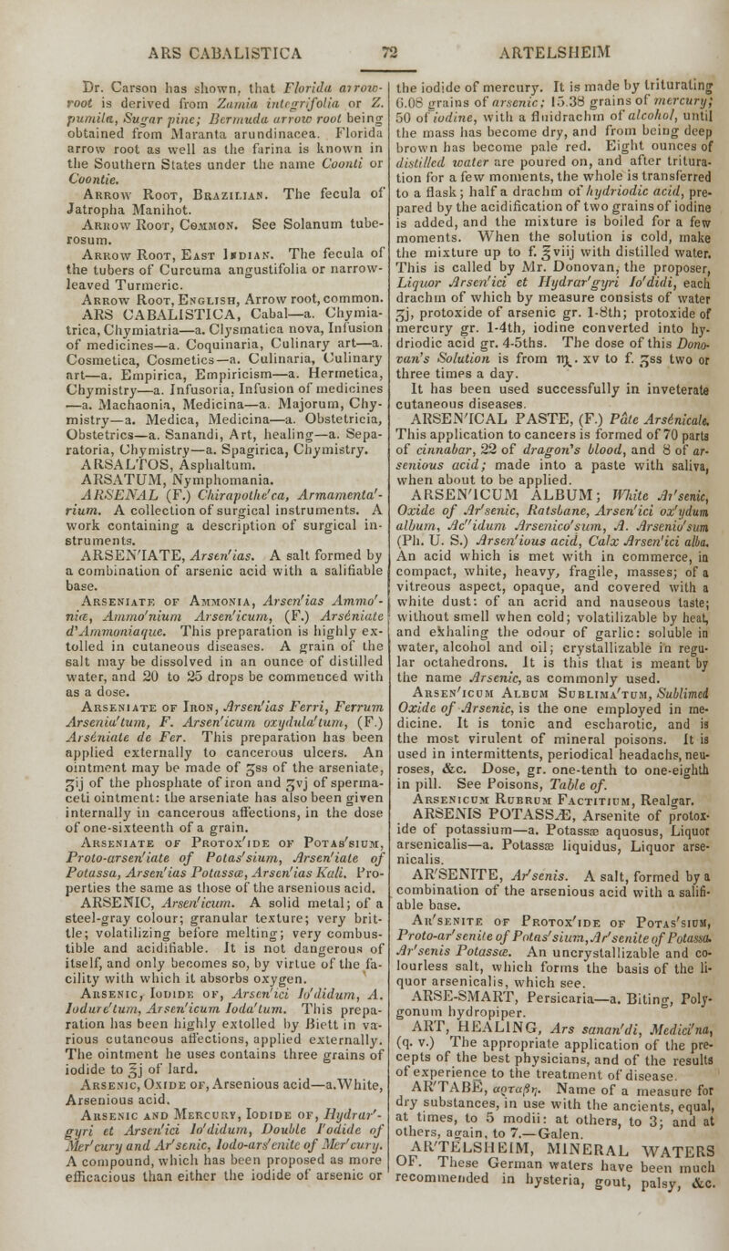 Dr. Carson has shown, that Florida airoic- root is derived from Zamia inUgrifolia or Z. pumila, Sugar pine; Bermuda arrow root being obtained from Maranta arundinacea. Florida arrow root as well as the farina is known in the Southern States under the name Coonti or Coontie. Arrow Root, Brazilian. The fecula of Jatropha Manihot. Arrow Root, Common. See Solanum tube- rosum. Arrow Root, East Imdian. The fecula of the tubers of Curcuma angustifolia or narrow- leaved Turmeric. Arrow Root, English, Arrow root, common. ARS CABALISTICA, Cabal—a. Chymia- trica, Chymiatria—a. Clysmatica nova, Infusion of medicines—a. Coquinaria, Culinary art—a. Cosmetica, Cosmetics—a. Culinaria, Culinary art—a. Empirica, Empiricism—a. Hermetica, Chymistry—a. Infusoria. Infusion of medicines ■—a. Machaonia, Medicina—a. Majorum, Chy- mistry—a. Medica, Medicina—a. Obstetricia, Obstetrics—a. Sanandi, Art, healing—a. Sepa- ratoria, Chymistry—a. Spagirica, Chymistry. ARSALTOS, Asphaltum. ARSATUM, Nymphomania. ARSENAL (F.) Chirapothe'ca, Armamenta'- rium. A collection of surgical instruments. A work containing a description of surgical in- struments. ARSEN'IATE, Arstn'ias. A salt formed by a combination of arsenic acid with a salifiable base. Arseniate of Ammonia, Arscn'ias Ammo'- nice, Ammo'nium Arsen'icum, (F.) Ars6niate d'Ammoniaquc. This preparation is highly ex- tolled in cutaneous diseases. A grain of the salt may be dissolved in an ounce of distilled water, and 20 to 25 drops be commenced with as a dose. Arseniate of Iron, Jlrsen'ias Ferri, Ferrum Arsenia'tum, F. Arsen'icum oxydula! turn, (F.) Arsiniate de Fer. This preparation has been applied externally to cancerous ulcers. An ointment may be made of gss of the arseniate, gij of the phosphate of iron and gvj of sperma- ceti ointment: the arseniate has also been given internally in cancerous affections, in the dose of one-sixteenth of a grain. Arseniate of Protox'ide of Potas'sium, Proto-arsen'iate of Potas'sium, Arsen'iale of Potassa, Arsen'ias Potassce, Arscn'ias Kali. Pro- perties the same as those of the arsenious acid. ARSENIC, Arsen'icum. A solid metal; of a steel-gray colour; granular texture; very brit- tle; volatilizing before melting; very combus- tible and acidiriable. It is not dangerous of itself, and only becomes so, by virtue of the fa- cility with which it absorbs oxygen. Arsenic, Iodide of, Arscn'ici Io'didum, A. lodure'tum, Arsen'icum Ioda'tum. This prepa- ration has been highly extolled by Biett in va- rious cutaneous affections, applied externally, The ointment he uses contains three grains of iodide to §j of lard. Arsenic, Oxide of, Arsenious acid—a.White, Arsenious acid. Arsenic and Mercury, Iodide of, Hydrar'- gyri et Arsen'ici Io'didum, Double J'odide of Mer'cury and Ar'scnic, lodo-ars' cnitc of Mer'cury. A compound, which has been proposed as more efficacious than either the iodide of arsenic or the iodide of mercury. It is made by triturating G.06 grains of arsenic; 15.38 grains of mercury; 50 of iodine, with a fiuidrachrn of alcohol, until the mass has become dry, and from being deep brown has become pale red. Eight ounces of distilled water are poured on, and after tritura- tion for a few moments, the whole is transferred to a flask; half a drachm of hydriodic acid, pre- pared by the acidification of two grains of iodine is added, and the mixture is boiled for a few moments. When the solution is cold, make the mixture up to f. gviij with distilled water. This is called by Mr. Donovan, the proposer, Liquor Arsen'ici et Hydrar'gyri lo'didi, each drachm of which by measure consists of water ^j, protoxide of arsenic gr. l-8th; protoxide of mercury gr. l-4th, iodine converted into hy- driodic acid gr. 4-5ths. The dose of this Dono- van's Solution is from flt^. xv to f. £ss two or three times a day. It has been used successfully in inveterate cutaneous diseases. ARSEN'ICAL PASTE, (F.) Pale Arsinicalt. This application to cancers is formed of 70 parts of cinnabar, 22 of dragon's blood, and 8 of ar- senious acid; made into a paste with saliva, when about to be applied. ARSEN'ICUM ALBUM; mite Ai'senk, Oxide of Ar'senic, Ratsbane, Arsen'ici oz'ydum album, Acidum Arsenico' sum, A. Arseniu'sum, (Ph. U. S.) Arsen'ious acid, Calx Arsen'ici alba. An acid which is met with in commerce, in compact, white, heavy, fragile, masses; of a vitreous aspect, opaque, and covered with a white dust: of an acrid and nauseous taste; without smell when cold; volatilizable by heat, and exhaling the odour of garlic: soluble in water, alcohol and oil; crystallizable in regu- lar octahedrons. It is this that is meant by the name Arsenic, as commonly used. Arsen'icum Album Sublima'tum, Sublimed Oxide of Arsenic, is the one employed in me- dicine. It is tonic and escharotic, and is the most virulent of mineral poisons. It is used in intermittents, periodical headachs, neu- roses, &c. Dose, gr. one-tenth to one-eighth in pill. See Poisons, Table of. Arsenicum Rubrum Factitium, Realgar. ARSENIS POTASSA, Arsenite of protox- ide of potassium—a. Potass® aquosus, Liquor arsenicalis—a. Potassae liquidus, Liquor arse- nicalis. ARSENITE, Ar'senis. A salt, formed by a combination of the arsenious acid with a salifi- able base. Ar'senite of Protox'ide of Potas'sium, Proto-ar'senite of Potas'sium, Ar'senite of Potassa. Ar'senis Potassa;. An uncrystallizable and co- lourless salt, which forms the basis of the li- quor arsenicalis, which see. ARSE-SMART, Persicaria—a. Biting, Poly- gonum hydropiper. ART, HEALING, Ars sanan'di, Medici'na, (q. v.) The appropriate application of the pre- cepts of the best physicians, and of the results of experience to the treatment of disease. AR'TABE, aQra(irt. Name of a measure for dry substances, in use with the ancients, equal, at times, to 5 modii: at others, to 3; and at others, again, to 7.—Galen AR'TELSHEIM, MINERAL WATERS OF. These German waters have been much recommended in hysteria, gout, palsy, &c