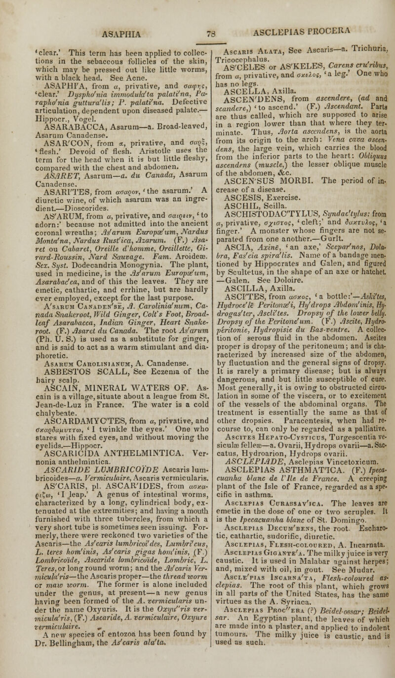 ASAPHIA 73 'clear.' This term has been applied to collec- tions in the sebaceous follicles of the skin, which may be pressed out like little worms, with a black head. See Acne. ASAPH FA, from «, privative, and aaipr^, 'clear.' Dyspho'nia immodulafta palati'na, Pa- rapho'nia gutlura'lis; P. palati'na. Defective articulation, dependent upon diseased palate.— Hippocr., Vogel. ASARABACCA, Asarum—a. Broad-leaved, Asarum Canadense. ASAR'CON, from «, privative, and oa$, 'flesh.' Devoid of flesh. Aristotle uses the term for the head when it is but little fleshy, compared with the chest and abdomen. ASA RET, Asarum—a. du Canada, Asarum Canadense. ASARI'TES, from aoaoov, 'the asarum.' A diuretic wine, of which asarum was an ingre- dient.—Dioscorides. AS'ARUM, from a, privative, and aaiqtiv,1 to adorn:' because not admitted into the ancient coronal wreaths; As1 arum Europas'um, JVardus Monta'na, Nardus Rnst'ica, Azarum. (F.) Asa- ret ou Cabaret, Oreille d'homme, Oreillette, Gi- rard-Roussin, JVard Sauvage. Fam. Aroideae. Sex. Syst. Dodecandria Monogynia. The plant, used in medicine, is the As'arvm Europse'um, Asarabadca, and of this the leaves. They are emetic, cathartic, and errhine, but are hardly ever employed, except for the last purpose. A'sarum Canaden'se, A. Carolinia'num, Ca- nada Snakeroot, Wild Ginger, Colt's Foot, Broad- leaf Asarabacca, Indian Ginger, Heart Snake- root. (F.) Asaret du Canada. The root As'arum (Ph. U. S.) is used as a substitute for ginger, and is said to act as a warm stimulant and dia- phoretic. Asarum Carolinianum, A. Canadense. ASBESTOS SCALL, See Eczema of the hairy scalp. ASCAIN, MINERAL WATERS OF. As- cain is a village, situate about a league from St. Jean-de-Luz in France. The water is a cold chalybeate. ASCARDAMYC'TES, from a, privative, and axaQdafivrro), ' I twinkle the eyes.' One who stares with fixed eyes, and without moving the eyelids.—Hippocr. ASCAR1C1DA ANTHELM1NTICA. Ver- nonia anthelmintica. ASCARIDE LVMBRICO'lDE Ascaris lum- bricoides—a. Vermiculaire, Ascaris vermicularis. AS'CARIS, pi. ASCAR'IDES, from aaxa- Qitw, 'I^leap.' A genus of intestinal worms, characterized by a long, cylindrical body, ex- tenuated at the extremities; and having a mouth furnished with three tubercles, from which a very short tube is sometimes seen issuing. For- merly, there were reckoned two varieties of the Ascaris—the As'caris lumbricoi'des, Lumbri'cus, L. teres hom'inis, As'caris gigas hom'inis, (F.) Lombrico'ide, Ascaride lombrico'ide, Lombric, L. Teres, or long round worm; and the As'caris Ver- mieufo'ris—the Ascaris proper—the thread worm or maw worm. The former is alone included under the genus, at present—a new genus havinnr been formed of the A. vermicularis un- der the name Oxyuris. It is the Oxyuris ver- micula'ris, (F.) Ascaride, A. vermiculaire, Oxyure vermicuhire. r A new species of entozoa has been found by Dr. Bellingham, the As'caris ala'ta. Ascaris Alata, See Ascaris—a. Trichuria, Tricocephalus. AS'CELES or AS'KELES, Carcns cru'nbus, from a, privative, and oxtlos, ' a leg.' One who has no legs. ASCELLA, Axilla. ASCEN'DENS, from asccndere, {ad and scandere,) 'to ascend.' (F.) Ascendant. Parts are thus called, which are supposed to arise in a region lower than that where they ter- minate. Thus, Aorta ascendens, is the aorta from its origin to the arch: Vena cava ascen- dens, the large vein, which carries the blood from the inferior parts to the heart; Obliquus ascendens (muscle,) the lesser oblique muscle of the abdomen, &c. ASCEN'SUS MORBI. The period of in- crease of a disease. ASCESIS, Exercise. ASCHIL, Scilla. ASCHISTODACTYLUS, Syndac'tylus: from a, privative, a^iarog, 'cleft;' and dax.TvXog, 'a finger.' A monster whose fingers are not se- parated from one another.— Gurlt. ASCIA, Axine, ' an axe,' Sccpar'nos, Dola- bra, Fas'cia spira'lis. Name of a bandage men- tioned by Hippocrates and Galen, and figured by Scultetus, in the shape of an axe or hatchet. —Galen. See Doloire. ASCILLA, Axilla. ASCFTES, from aaxo;, ' a bottle:'—Aski'tes, Hydroce'le Peritonei, Hy'drops Abdom'inis, Htj- drogas'ter, Ascli'tes. Dropsy of the lower belly. Dropsy of the Peritonc'um. (F.) Ascite, Hydro- peritonie, Hydropisie du Bas-ventre. A collec- tion of serous fluid in the abdomen. Ascites proper is dropsy of the peritoneum; and is cha- racterized by increased size of the abdomen, by fluctuation and the general signs of dropsy. It is rarely a primary disease; but is always dangerous, and but little susceptible of cure. Most generally, it is owing to obstructed circu- lation in some of the viscera, or to excitement of the vessels of the abdominal organs. The treatment is essentially the same as that of other dropsies. Paracentesis, when had re- course to, can only be regarded as a palliative. Ascites Hepato-Cysticus, Turgescentia ve- sicular fellece—a. Ovarii, Hydrops ovarii—a. Sac- catus, Hydroarion, Hydrops ovarii. ASCLEPIADE, Asclepias Vincetoxicura. ASCLEP1AS ASTHMAT'ICA. (F.) Ipeca- cuanha blunc de Vile de France. A creeping plant of the Isle of France, regarded as a spe- cific in asthma. Asclepias Curassav'ica. The leaves are emetic in the dose of one or two scruples. Jt is the Ipecacuanha blanc of St. Domingo. Asclepias Decum'bens, the root. Escharc- tic, cathartic, sudorific, diuretic. Asclepias, Flesh-coloured, A. Incarnata. Asclepias Gig ante'a. The milky juice is very caustic. It is used in Malabar against herpes; and, mixed with oil, in gout. See Mudar. Ascle'pias Incarna'ta, Flesh-coloured as- clepias. The root of this plant, which grows in all parts of the United States, has the same virtues as the A. Syriaca. Asclepias Procera (?) Beidelossar; Beidel- sar. An Egyptian plant, the leaves of which are made into a plaster, and applied to indolent tumours. The milky juice is caustic, and is used as such.