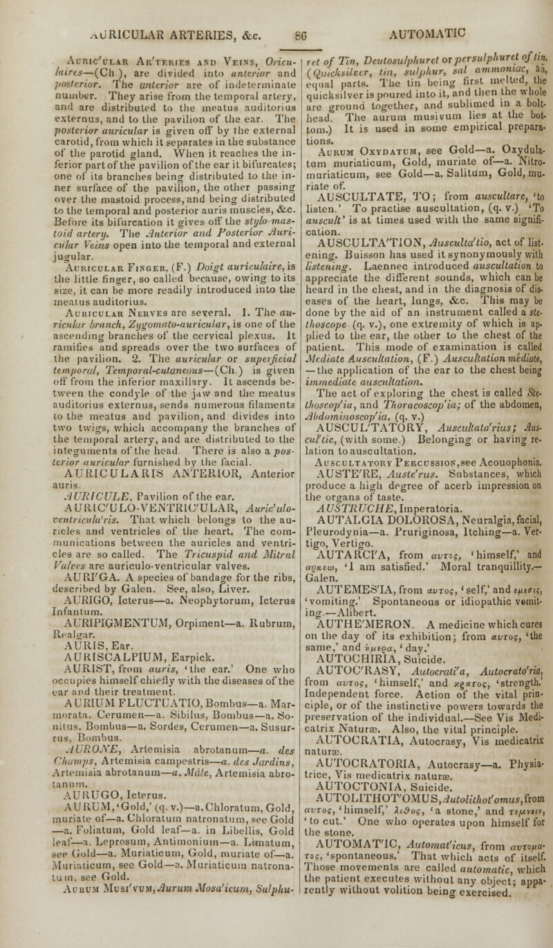 AURICULAR ARTERIES, &c. SG AUTOMATIC AlTUc'uLAR ARTERIES AND VEINS, Oricu- (aires—(Ch), are divided into anterior and posterior. The anterior are of indeterminate number. They arise from the temporal artery, and are distributed to the meatus auditorius externus, and to the pavilion of the ear. The posterior auricular is given off by the external carotid, from which it separates in the substance of the parotid gland. When it reaches the in- ferior partof the pavilion of the ear it bifurcates; one of its branches being distributed to the in- ner surface of the pavilion, the other passing over the mastoid process, and being distributed to the temporal and posterior auris muscles, &c. Before its bifurcation it gives off the stylo-mas- toid artery. The Anterior and Posterior Auri- cular Veins open into the temporal and external jugular. Auricular Finger, (F.) Doigt auriculaire, is the little finger, so called because, owing to its size, it can be more readily introduced into the meatus auditorius. Auricular Nerves are several. 1. The au- ricular branch, Zygomata-auricular, is one of the ascending branches of the cervical plexus. It ramifies and spreads over the two surfaces of the pavilion. 2. The auricular or superficial temporal, Temporal-cutaneous—(Ch.) is given off from the inferior maxillary. It ascends be- tween the condyle of the jaw and the meatus auditorius externus, sends numerous filaments to the meatus and pavilion, and divides into two twigs, which accompany the branches of the temporal artery, and are distributed to the integuments of the head. There is also a. pos- terior auricular furnished by the facial. AURIC ULARIS ANTERIOR, Anterior auris. AURICULE. Pavilion of the ear. AURIC'ULO-VENTRIC'ULAR, Auric'ulo- ventricula'ris. That which belongs to the au- ricles and ventricles of the heart. The com- munications between the auricles and ventri- cles are so called. The Tricuspid and Mitral Valves are auriculo-ventricular valves. AURI'GA. A species of bandage for the ribs, described by Galen. See, also, Liver. AURIGO, Icterus—a. Neophytorum, Icterus Infantum. AURIPIGMENTUM, Orpiment—a. Rubrum, Real (jar. AURIS, Ear. AURISCALPIUM, Earpick. AURIST, from auris, 'the ear.' One who occupies himself chiefly with the diseases of the ear and their treatment. AURIUM FLUCTUATIO,Bombus—a. Mar- morata. Cerumen—a. Sibilus, Bombus—a. So- nitus. Bombus—a. Sordes, Cerumen—a. Susur- rus. Bombus. AUROJYE, Artemisia abrotanum—a. des Champs, Artemisia campestris—a. des Jardins, Artemisia abrotanum—a. Male, Artemisia abro- tanum. AUIiUGO, Icterus. AURUM,'Gold,'(q.v.)— a.Chloratum, Gold, muriate of—a. Chloratum natronatum, see Gold —a. Foliatum, Gold leaf—a. in Libellis, Gold leaf—a. Leprosum, Antimonium—a. Limatum, see Gold—a. Muriaticum, Gold, muriate of—a. Muriaiicum, see Gold—a. Muriaticum natrona- tu m, see Gold. Auuuh Mvsi'yvm,AurumMosa'icum, Sulpha- ret of Tin, Dcutosu/p/iurct or persulphurct of tin. (Quicksilver, tin, sulphur, sal ammoniac, aa, equal parts. The tin being first melted, the quicksilver is poured into it, and then the whole are ground together, and sublimed in a bolt- head. The aurum musivum lies at the bot- tom.) It is used in some empirical prepara- tions. Aurum Oxydatum, see Gold—a. Oxydula- turn muriaticum, Gold, muriate of—a. Nitro- muriaticum, see Gold—a. Salitum, Gold, mu- riate of. AUSCULTATE, TO; from auscultare, 'to listen.' To practise auscultation, (q. v.) 'To auscult' is at times used with the same signifi- cation. AUSCULTA'TION, Ausculla'tio, act of list- ening. Buisson has used it synonymously with listening. Laennec introduced auscultation to appreciate the different sounds, which can be heard in the chest, and in the diagnosis of dis- eases of the heart, lungs, &c. This may be done by the aid of an instrument called ask- Otoscope (q. v.), one extremity of which is ap. plied to the ear, the other to the chest of the patient. This mode of examination is called Mediate Auscultation, (F.) Auscultation mediate, — the application of the ear to the chest being immediate auscultation. The act of exploring the chest is called Sit- thoscop'ia, and Thoracoscop'ia; of the abdomen, Abdominoscop' ia, (q. v.) AUSCUL'TATORY, Auscultato'rius; Ms- cul'tic, (with some.) Belonging or having re- lation to auscultation. Auscultatory Percussion,see Acouophonia. AUSTE'RE, Austc'rus. Substances, which produce a high degree of acerb impression on the organs of taste. AUSTRUCHE, Imperatoria. AUTALGIA DOLOROSA, Neuralgia, facial, Pleurodynia—a. Pruriginosa, Itching—a. Ver- tigo, Vertigo. AUTARCI'A, from avro?, 'himself,' and aQKeu), '1 am satisfied.' Moral tranquillity.— Galen. AUTEMES'IA, from uvrog, 'self,' and m&t(, 'vomiting.' Spontaneous or idiopathic vomit- ing.—Alibert. AUTHE'MERON. A medicine which cures on the day of its exhibition; from ttvrog, 'the same,' and Juitoa, ' day.' AUTOCHIRIA, Suicide. AUTOC'RASY, Autocrati'a, Autocrato'ria, from avrog, 'himself,' and zgaro?, 'strength.' Independent force. Action of the vital prin- ciple, or of the instinctive powers towards the preservation of the individual.—See Vis Medi- catrix Naturae. Also, the vital principle. AUTOCRATIA, Autocrasy, Vis medicatrix natural. AUTOCRATORIA, Autocrasy—a. Physia- trice, Vis medicatrix naturae. AUTOCTONIA, Suicide. AUTOLITHOT'OMUS,^u£o^/ioi'omus,from avroq, 'himself,' Zidog, 'a stone,' and xepivuv, 'to cut.' One who operates upon himself for the stone. AUTOMATIC, Automat'icus, from avrcfta- toc, 'spontaneous.' That which acts of itself. Those movements are called automatic, which the patient executes without any object; appa- rently without volition beinor exercised.'