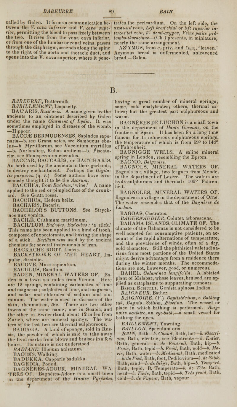 called by Galen. It forms a communication be- tween the V. cava, inferior and V. cava supe- rior, permitting the blood to pass freely between the two. It rises from the vena cava inferior, or from one of the lumbar or renal veins, passes through the diaphragm, ascends along the spine to the right of the aorta and thoracic duct, and opens into the V. cava superior, where it pene- trates the pericardium. On the left side, the skmi-az'ygos, Left bron'chial or left superior in- tercos'tal. vein, V. demi-azygos, Veine petite pri- lombo-tboracique—(Ch.J presents, in miniature, nearly the same arrangement. AZ'YMUS, from a, priv. and tvfit), 'leaven.' Azymous bread is unfermented, unleavened bread.—Galen. B. BABEURRF, Buttermilk. BABILLEMENT, Loquacity. B AC'ARIS, Bach'oris. A name given by the ancients to an ointment described by Galen under the name Ointment of Lydia. It was sometimes employed in diseases of the womb. —Hippocr. BACCjE BERMUDENSES, Sapindus sapo- naria—b. seu Grana actes, see Sambucus ebu- lus—b. Myrtillorum, see Vaccinium myrtillus —b. Norlandicae, Ftubus arcticus—b. Piscato- riae, see Menispermum cocculus. BACCAR, BACCAR1S, or BAC'CHARIS. An herb used by the ancients in their garlands, to destroy enchantment. Perhaps the Digita- lis purpurea (q. v.) Some authors have erro- neously thought it to be the Asarum. BACCHl'A, from Bacfchus,' wine.' A name applied to the red or pimpled face of the drunk- ard. See Gutta rosea. BACCHICA, Hedera helix. BACHARIS, Bacaris. BACHELOR'S BUTTONS. See Strych- nos nnx vomica. BACILE, Crithmum marilimum. BACIL'LUM, Badulus, Bac'culvs: 'a stick.' This name has been applied to a kind of troch, composed of expectorants, and having the shape of a stick. Bacillum was used by the ancient chemists for several instruments of iron. BACKACHE ROOT, Liatris. BACKSTROKE OF THE HEART, Im- pulse, diastolic. BACOVE, Musa sapientum. BACULUS, Bacillum. BADEN, MINERAL WATERS OF. Ba- den is a town six miles from Vienna. Here are Yi springs, containing: carbonates of lime and magnesia ; sulphates of lime, and magnesia, and soda: and chlorides of sodium and alu- minum. The water is used in diseases of the skin, iheumatism, (\c. There are two other towns of the same name; one in Suabia, and the other in Switzerland, about 12 miles from Zurich, where are mineral springs. The wa- ters of the last two are thermal sulphureous. BADIAGA. A kind of sponge, sold in Rus- sia, the powder of which is said to take away the livid marks from blows and bruises in a few hours. Its nature is not understood. BADIANE, lllicium anisatum. BADISIS, Walking. BADUKKA. Capparis badukka. BAGEDIA, Pound. BAGNERESADOUR, MINERAL WA- TERS OP. Basmeres-Adour is a small town in the department of the Hautes Pyrdndes, having a great number of mineral springs; some, cold chalybeates; others, thermal sa- lines; but the greatest part sulphureous and warm. BAGNERESDE LUCHON is a small town in the department of Haute Garonne, on the frontiers of Spain. It has been for a long time famous for its numerous sulphureous springs, the temperature of which is from Gt)° to 146° of Fahrenheit. BAGNIGGE WELLS. A saline mineral spring in London, resembling the Epsom. BAGNIO, Baignoire. BAGNOLS, MINERAL WATERS OF. Bajrnols is a village, two leagues from Mende, in the department of Lozcre. The waters are hydrosulphurous and thermal: 109 Fahren- heit. BAGNOLES, MINERAL WATERS OF. Bagnoles is a village in the department of Orne. The water resembles that of the Bagnercs de Luckon. BAGOAS, Castralus. BAGUEJVAUDIER, Colutea arborescens. BAHAMA ISLANDS,CLIMATE OF. The climate of the Bahamas is not considered to be well adapted for consumptive patients, on ac- count of the rapid alternations of temperature, and the prevalence of winds, often of a dry, cold character. Still the phthisical valetudina- rians from most portions of the United States might derive advantage from a residence there during the winter months. The accommoda- tions are not, however, good, or numerous. BAHEL, Colum'nea longifo'lia. A labiated< plant of Malabar, whose leaves, bruised, are ap- plied as cataplasms to suppurating tumours. Bahki. Schui.li, Genista spinosa Indica. BAIGJ\ EUR, Bather. BAIGNOIRE, (F.) Baptiste'rium, a Bathing tub, Bagnio, Solium, Fisci'na. The vessel or place in which bathing is performed. Baig* noire oculaire, an eye-bath,—a small vessel for bathing the eyes. BAILLEMENT, Yawning. RAILLON, Speculum oris. BAIN, Bath—b. Chaud, Bath, hot—b. Alcclri- que, Bath, electric, see Electricity—b. Entier, Bath, general — b. de Fautevil, Bath, hip—b. Fiats, Bath, tepid—b. Froid, Bath, cold—ft. Ma- rie, Bath, water—b. Medicinal, Bath, medicated —b.dePied, Bath, foot, Pediluvium—b.deSable, Bath, sand—b. de Siege, Bath, hip—b. Tempdrd, Bath, tepid. B. Temperate—b. de Tele. Bath, head—b. Tied*, Bath, tepid—*. Tres froid, Bath, cold—b. de Vapeur, Bath, vapour.