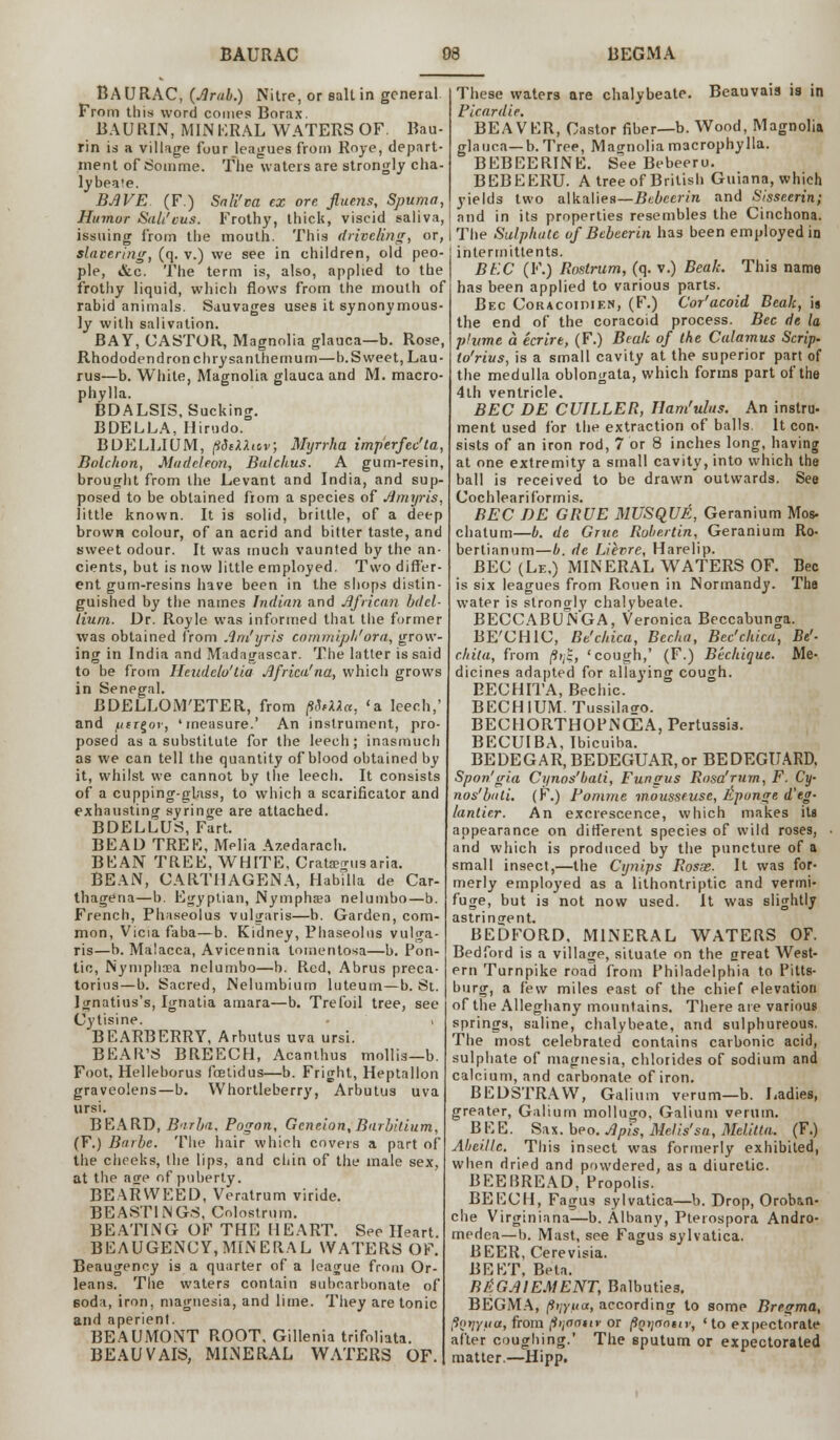 B A U RAC, {Arab.) Nitre, or salt in general Prom this word comes Borax. BAURIN, MINERAL WATERS OF. Bau- rin is a village four leagues from Roye, depart- ment of So in me. The waters are strongly cha- lybeate. BAVE (F.) Sali'm ex ore fluens, Spuma, Humor SaL'cus. Frothy, thick, viscid saliva, issuing from the mouth. This driveling, or, slavering, (q. v.) we see in children, old peo- ple, &c. The term is, also, applied to the frothy liquid, which flows from the mouth of rabid animals. Sauvages uses it synonymous- ly with salivation. BAY, CASTOR, Magnolia glauca—b. Rose, Rhododendron chrysanthemum—b. Sweet, Lau- rus—b. While, Magnolia glauca and M. macro- phylla. BDALSIS, Sucking. BDELLA, Hirudo. BDELLIUM, pdsXXicv, Myrrha imperfec'ta, Dolchon, Madeleon, Balchus. A gum-resin, brought from the Levant and India, and sup- posed to be obtained from a species of Amyris, little known. It is solid, brittle, of a deep brown colour, of an acrid and bitter taste, and sweet odour. It was much vaunted by the an- cients, but is now little employed. Two differ- ent gum-resins have been in the shops distin- guished by the names Indian and African bdel- lium. Dr. Royle was informed that the former was obtained from Am'yris commiph'ora, grow- ing in India and Madagascar. The latter is said to be from Heudelu'lia Africa' na, which grows in Senegal. BDELLOM'ETER, from pSrUa, <a leech,' and utr^or, 'measure.' An instrument, pro- posed as a substitute for the leech; inasmuch as we can tell the quantity of blood obtained by it, whilst we cannot by the leech. It consists of a cupping-glass, to which a scarificator and exhausting syringe are attached. BDELLUS, Fart. BEAD TREK, Melia Azedarach. BEAN TREE, WHITE, Crata?o-,isaria. BEAN, CARTHAGENA, Habilla de Car- thagena—b. Egyptian, Nympha?a nelumbo—b. French, Phaseolus vulgaris—b. Garden, com- mon, Vicia faba—b. Kidney, Phaseolus vulga- ris—b. Malacca, Avicennia lomentosa—b. Pon- tic, Nyniphaea nelumbo—b. Red, Abrus preca- torins—b. Sacred, Nelumbium luteuin—b. St. Jgnatius's, Ignatia amara—b. Trefoil tree, see Cytisine. • i BEARBERRY, Arbutus uva ursi. BEAR'S BREECH, Acanthus mollis—b. Foot, Helleborus fcetidus—b. Fright, Heptallon graveolens—b. Whortleberry, Arbutus uva ursi. BEARD, B'irba. Pogon, Gcneion, Bnrbitium, (F.) Barbe. The hair which covers a part of the cheeks, the lips, and chin of the male sex, at the age of puberty. BEARWEED, Veratrum viride. BEASTINGS, Colostrum. BEATIlNG OF THE HEART. See Heart. BEAUGENCY, MINERAL WATERS OF. Beaugenny is a quarter of a league from Or- leans. The waters contain subcarbonate of 6oda, iron, magnesia, and lime. They are tonic and aperient. BEAUMONT ROOT. Gillenia trifoliata. BEAUVAIS, MINERAL WATERS OF. These waters are chalybeate. Beauvais is in Picardie. BEAVER, Castor fiber—b. Wood, Magnolia glauca—b. Tree, Magnolia macrophy lla. BEBEERINE. See Bebeeru. BEBEERU. A tree of British Guiana, which yields two alkalies—Bcbcerin and Slsseerin; and in its properties resembles the Cinchona. The Sulphate of Bebeerin has been employed in intermittents. BEC (F.) Rostrum, (q. v.) Beak. This name has been applied to various parts. Bec Coracoidien, (F.) Cor'acoid Beak, is the end of the coracoid process. Bec de la plume a ecrire, (F.) Beak of the Calamus Scrip, to'rius, is a small cavity at the superior part of the medulla oblongata, which forms part of the 4th ventricle. BEC DE CHILLER, Ham'ulus. An inslru- ment used for the extraction of balls. It con- sists of an iron rod, 7 or 8 inches long, having at one extremity a small cavity, into which the ball is received to be drawn outwards. See Cochleariformis. BEC DE GRUE MUSQUE, Geranium Mos- chatum—b. de Grue Robertin, Geranium Ro- bertianum—b. de Lievre, Harelip. BEC (Le,) MINERAL WATERS OF. Bec is six leagues from Rouen in Normandy. The water is strongly chalybeate. BECCABUNGA, Veronica Beccabunga. BE'CHIC, Bt'chica, Becha, Bec'chica, Be'- chila, from |9>,t, 'cough,' (F.) Bechique. Me- dicines adapted for allaying cough. EECHITA, Bechic. BECHIUM. Tussilaao. BECHORTHOPNCEA, Pertussis. BECUIBA, Ibicuiba. BEDEGAR, BEDEGUAR, or BEDEGUARD, Spon'gia Cynos'bati, Fungus Rosa'rum, F. Cy- nos'btiii. (F.) Pomme motisseuse, Epunge d'eg- lantir.r. An excrescence, which makes its appearance on different species of wild roses, and which is produced by the puncture of a small insect,—the Cynips Rosse. It was for- merly employed as a lithontriptic and vermi- fuge, but is not now used. It was slightly astringent. BEDFORD, MINERAL WATERS OF. Bedford is a village, situate on the great West- ern Turnpike road from Philadelphia to Pitts- burg, a few miles east of the chief elevation of the Alleghany mountains. There are various springs, saline, chalybeate, and sulphureous. The most celebrated contains carbonic acid, sulphate of magnesia, chlorides of sodium and calcium, and carbonate of iron. BEDSTRAW, Galium verum—b. Ladies, greater, Galium mollugo, Galium verum. BEE. Sax. beo. Apis, Melis'sa, Melitta. (F.) Aheille. This insect was formerly exhibited, when dried and powdered, as a diuretic. BEE15READ, Propolis. BEECH, Fagus sylvatica—b. Drop, Orobin- che Virginiana—b. Albany, Pterospora Andro- medea—b. Mast, see Fagus sylvatica. BEER, Cerevisia. BEET, Beta. B&GA1EMENT, Balbuties. BEGMA, (iijytia, according to some Bregma, fSntjyua, from p'jaatir or poijciniu; ' to expectorate after coughing.' The sputum or expectorated matter.—Hipp.