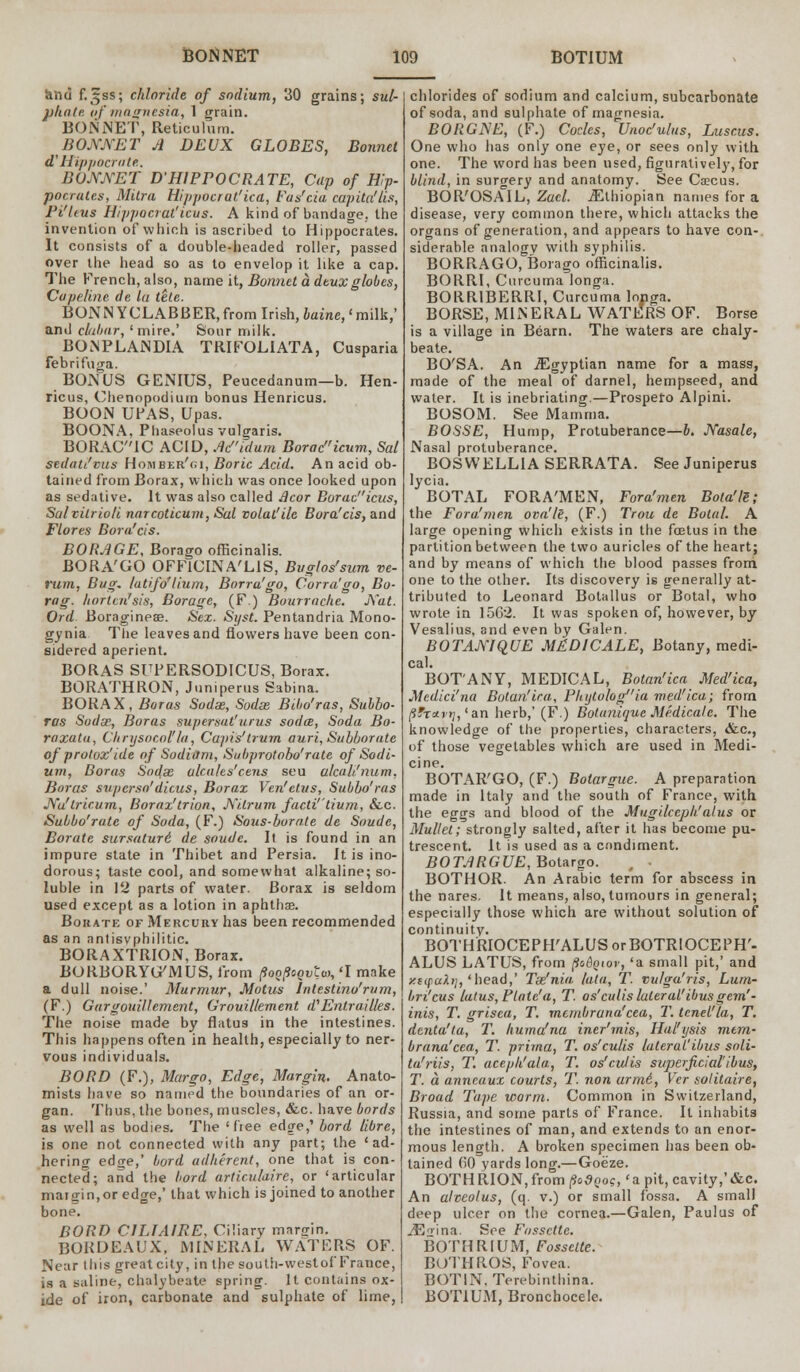 and f.^ss; chloride of sodium, 30 grains; sul- pliate. of magnesia, 1 grain. BONNET, Reticulum. BONNET A DEUX GLOBES, Bonnet d' Hippocrate. BONNET D HIPPOCRATE, Cap of Hip- pocrates, Mitra Hippocrat'ica, Fas'cia capita'lis, Pi'leus Hippocral'icus. A kind of bandage, the invention of which is ascribed to Hippocrates. It consists of a double-headed roller, passed over the head so as to envelop it like a cap. The French, also, name it, Bonnet a deux globes, Capeline do In tele. BONN YCLABBER, from Irish, baine, < milk,' and clabar, 'mire.' Sour milk. BONPLANDIA TRIFOUATA, Cusparia febrifuga. BONUS GENIUS, Peucedanum—b. Hen- ricus, Chenopodium bonus Henricus. BOON UPAS, Upas. BOONA, Phaseolus vulgaris. BORAC'iC ACID, Ad'idum Boracicum, Sal sedati'vus Homber'gi, Boric Acid. An acid ob- tained from Borax, which was once looked upon as sedative. It was also called ficor Borad'ieus, Salvilrio/i narcoticum,Sal volat'ile Bora1cis, and Flores Bora'cis. BORAGE, Borago officinalis. BORA'GO OFFICINALIS, Buglos'sum ve- rum, Bug. latifo'lium, Borru'go, Corra'go, Bo- rag, liortcn'sis, Borage, (F.) Bourracke. Nat. Ord Boragineae. Sex. Si/st. Pentandria Mono- gynia The leaves and flowers have been con- sidered aperient. BORAS SUPERSODICUS, Borax. BORATHRON, Juniperus Sabina. BORAX, Boras Sodas, Sodas Bibo'ras, Subbo- ras Sodx, Boras supersat'urus soda, Soda Bo- raxata, Ckrysocol'la, Capis'trum auri, Subborate of prolox'tde of Sodiam, Subprotobo'rate of Sodi- um, Boras Sodas alcn/es'cens seu alcah'num, Boras supcrsa'dicus, Borax Ven'elus, Subbo'ras Nu'lricum, Borax'trion, Nilrum facti'tium, &.c. Subbo'rute of Soda, (F.) Sous-boraie de Soude, Borate sursature) de soude. It is found in an impure state in Thibet and Persia. It is ino- dorous; taste cool, and somewhat alkaline; so- luble in 12 parts of water. Borax is seldom used except as a lotion in aphthae. Borate of Mercury has been recommended as an nntisvphilitic. BORAXTRION, Borax. BORBORYGMUS, from poopoovtm, 'I make a dull noise.' Murmur, Motus intestino'rum, (F.) Gargouillement, Grouillement d'Entr allies. The noise made by flatus in the intestines. This happens often in health, especially to ner- vous individuals. BORD (F.), Margo, Edge, Margin. Anato- mists have so named the boundaries of an or- gan. Thus, the bones, muscles, &c. have bords as well as bodies. The 'dee edge,' bord libre, is one not connected with any part; the 'ad- hering ednre,' bord adherent, one that is con- nected; and the bord articulaire, or 'articular maigin,or edge,' that which is joined to another bone. BORD CJLTAIRE, Ciliary margin. BORDEAUX, MINERAL WATERS OF. Near 111 is great city, in the south-west of France, is a saline, chalybeate spring. It contains ox- ide of iron, carbonate and sulphate of lime, chlorides of sodium and calcium, subcarbonate of soda, and sulphate of magnesia. BORGNE, (F.) Codes, Unoc'ulus, Luscus. One who has only one eye, or sees only with one. The word has been used, figuratively, for blind, in surgery and anatomy. See Caecus. BOR'OSAIL, Zucl. Ethiopian names for a disease, very common there, which attacks the organs of generation, and appears to have con- siderable analogv with syphilis. BORRAGO, Borago officinalis. BORRI, Curcuma longa. BORR1BERRI, Curcuma longa. BORSE, MINERAL WATERS OF. Borse is a village in Beam. The waters are chaly- beate. BO'SA. An ^Egyptian name for a mass, made of the meal of darnel, hempseed, and water. It is inebriating.—Prospero Alpini. BOSOM. See Mamma. BOSSE, Hump, Protuberance—b. Nasale, Nasal protuberance. BOSWELLIA SERRATA. See Juniperus lycia. BOTAL FORA'MEN, Fora'men Bota'lS; the Fora'men ova'Ie, (F.) Trou de Botal. A large opening which exists in the foetus in the partition between the two auricles of the heart; and by means of which the blood passes from one to the other. Its discovery is generally at- tributed to Leonard Botallus or Botal, who wrote in 1562. It was spoken of, however, by Vesalius, and even by Galen. BOTAMQUE M6DICALE, Botany, medi- BOT'ANY, MEDICAL, Botan'ica Med'ica, Medici'na Botan'ica, Phytologia med'ica; from (ifravrj, 'an herb,' (F.) Botanique Medicate. The knowledge of the properties, characters, &c, of those vegetables which are used in Medi- cine. BOTAR'GO, (F.) Bolargue. A preparation made in Italy and the south of France, with the eggs and blood of the Mugilcepk'alus or Mullet; strongly salted, after it has become pu- trescent. It is used as a condiment. BOTARGUE, Botargo. , . BOTHOR. An Arabic term for abscess in the nares. It means, also, tumours in general; especially those which are without solution of continuity. BOTHRIOCEPH'ALUS orBOTRlOCEPH'- ALUS LATUS, from po&Qtor, 'a small pit,' and xttpah], 'head,' Tx'nia, lata, T. vu/ga'ris, Lum- bn'cus lulus, Plate'a, T. os''cutis lateral'ibusgem''- inis, T. grisea, T. membrana'cea, T. tenet'la, T. denta'ta, T. huma'nu iner'mis, Hal'ysis mem- brana'cea, T. prima, T. os'culis lateral'ibus soli- tu'riis, T. aceph'ala, T. os'culis superficial'ibus, T. a anneaux courts, T. non arm6, Ver solitaire, Broad Tape worm. Common in Switzerland, Russia, and some parts of* France. It inhabits the intestines of man, and extends to an enor- mous length. A broken specimen has been ob- tained (0 yards long.—Goeze. BOTHRION, from/SoSno?, 'a pit, cavity,'&c. An alveolus, (q. v.) or small fossa. A small deep ulcer on the cornea.—Galen, Paulus of JEo-ina. See Fossctte. BOTHRIUM, Fossctte. BUTHROS, Fovea. BOTIN. Terebintliina. BOT1UM, Bronchocele.