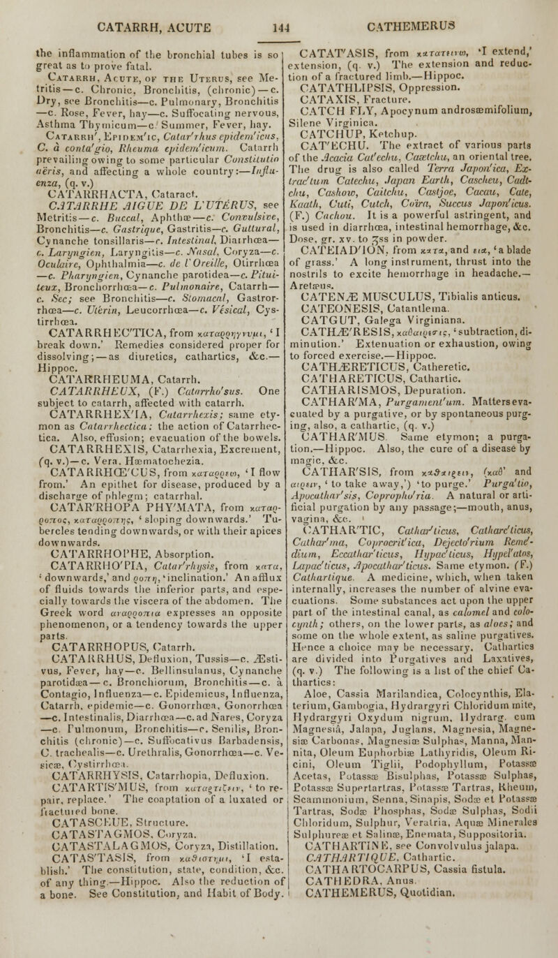 the inflammation of the bronchial tubes is so great as to prove fatal. Catarrh, Acutk, of the Uterus, see Me- tritis— c. Chronic, Bronchitis, (chronic) — c. Dry, see Bronchitis—c. Pulmonary, Bronchitis —c. Rose, Fever, hay—c. Suffocating nervous, Asthma Thymicum—c. Summer, Fever, hay. Catarrh', Epidem'ic, Catar'rhus epidem'icus, C. a conta'gio, Rheuma epidem'icum. Catarrh prevailing owing to some particular Conslitutin tieris, and affecting a whole country:—Influ- enza, (q. v.) CATARRHACTA, Cataract. C.1TARRHE AIGUE BE L UTERUS, see Metritis — c. Buccal, Aphthae—c. Convulsive, Bronchitis—c. Gastrique, Gastritis—c. Guttural, Cynanche tonsillaris—r. latestinal. Diarrhoea— C. Laryngien, Laryngitis—c. Nasal, Coryza—c. Oculairc, Ophthalmia—c. de iOreille, Otirrhcea —c. Pharyngicn, Cynanche parotidea—c. Pitui- Uvx, Bronchorrhoea—c. Pulmonaire, Catarrh— c. Sec; see Bronchitis—c. Stomacal, Gastror- rhoea—c. Uterin, Leucorrhcea—c. Vesical, Cys- tirrhoea. CATARRHEO'TICA, from KaTaQQrjytvut, 'I break down.' Remedies considered proper for dissolving; — as diuretics, cathartics, «fcc.— Hippoc. CATARRHEUMA, Catarrh. CATARRHEUX, (F.) Catarrho'sus. One subject to catarrh, affected with catarrh. CATARRHEXTA, Catarrluxis; same ety- mon as Catarrhectical the action of Catarrhec- tica. Also, effusion; evacuation of the bowels. CATARRHEXIS, Catarrhexia, Excrement, (q. v.) —c. Vera. Hoematochezia. CATARRHCE'CUS, from *.ajaqQia, 'I flow from.' An epithet for disease, produced by a discharge of phlegm; catarrhal. CATAR'RHOPA PHY'MATA, from varan- Qonoq, y.araoQoni;g, ' sloping downwards.' Tu- bercles tending downwards, or with their apices downwards. CATARRHOPHE, Absorption. CATARR 1-10'PIA, Calar'rlujsis, from *«t«, • downwards,' and ootd;, 'inclination.' An afflux of fluids towards the inferior parts, and espe- cially towards the viscera of the abdomen. The Greek word araQooma expresses an opposite phenomenon, or a tendency towards the upper parts. CATARRHOPUS, Catarrh. CATARRHUS, Defluxion, Tussis—c. JEsli- vus, Fever, hay—e. Bellinsulanus, Cynanche parotidaea—c. Bronchiorum, Bronchitis — c. a Contagio, Influenza—c. Epidemicus, Influenza, Catarrh, epidemic—c. Gonorrhoea, Gonorrhoea —c. Intestinalis, Diarrhoea—c. ad Nares, Coryza —c. Fulmonum, Bronchitis—c. Senilis, Bron- chitis (chronic)—c. Suffocativus Barbadensis, C. trachealis—c. Urethrals, Gonorrhoea—c. Ve- sicae, Cystirrhoea. CATARRHYSIS, Catarrhopia, Defluxion. CATARTIS'MUS, from *.wtagxitnv, 'tore- pair, replace.' The coaptation of a luxated or i'lactuied bone. CATASCEUE, Structure. CATASTAGMOS, Coryza. CATASTALAGMOS, Coryza, Distillation. CATAS'TASIS, from Ka9taryjni, 'I esta- blish.' The constitution, state, condition, &c. of any thing.—Hippoc. Also the reduction of a bone. See Constitution, and Habit of Body. CATAT'ASIS, from **tot«»«, 'I extend,' extension, (q. v.) The extension and reduc- tion of a fractured limb.— Hippoc. CATATHLIPSIS, Oppression. CATAXIS, Fracture. CATCH FLY, Apocynum androsaemifolium, Silene Virginica. CATCHUP, Ketchup. CAT'ECHU. The extract of various parts of the Acacia Cat'ecliu, Casetcltu, an oriental tree. The drug is also called Terra Japan'ica, Ex- trad turn Catechu, Japan Earth, Cascheu, Cadt- chu, Cashow, Caitchu, Castjoe, Cacau, Cale, Kaath, Cuti, Cutch, Cairn, Succus Japon'icus. (F.) Cachou. It is a powerful astringent, and is used in diarrhoea, intestinal hemorrhage, &c. Dose. gr. xv. to t^ss in powder. CATEIAD'iON, from k*t*, and t,a,' a blade of grass.' A long instrument, thrust into the nostrils to excite hemorrhage in headache.— Aretaens. CATENA MUSCULUS, Tibialis anticus. CATEONES1S, Catantlema. CATGUT, Galega Virginiana. CATH^E'R ES1S, xa^aioes-.c,' subtraction, di- minution.' Extenuation or exhaustion, owing to forced exercise.— Hippoc. CATH.ERETICUS, Catheretic. CATHARETICUS, Cathartic. CATHAR1SMOS, Depuration. CATHAR'MA, Purgament'um. Matterseva- cuated by a purgative, or by spontaneous purg- ing, also, a cathartic, (q. v.) CATHAR'MUS. Same etymon; a purga- tion.—Hippoc. Also, the cure of a disease by magic. &c. CATHAR'SIS, from x*#*<§{<>, (xafl' and atQiir, ' to take away,') 'to purge.' Purgo!tin, Apucathar'sis, Cvprupku'ria. A natural or arti- ficial purgation by any passage;—mouth, anus, vagina, &c. ' CATHARTIC, Cat har1liens, Catharc'licus, Cathar'ma, Coprocrit'ica, Dejecto'rium Remd- dium, Eccathar'ticus, Hypac'ticus, Hypel'atns, Lapac'ticus, Apocathar'ticus. Same etymon. (F.) Catharlique. A medicine, which, when taken internally, increases the number of alvine eva- cuations. Some substances act upon the upper part of the intestinal canal, as calomel and colo- cynlh; others, on the lower parts, as aloes; and some on the whole extent, as saline purgatives. Hence a choice may be necessary. Cathartics are divided into Purgatives and Laxitives, (q. v.) The following is a list of the chief Ca- thartics: Aloe, Cassia Marilandica, Colocynthis, Ela- terium, Gambogia, Hydrargyri Chloridum mite, Hydrargyri Oxydum nigrum, llydrarg. cum Magnesia, Jalapa, Juglans. Magnesia, Magne- sia; Carbonas, Magnesias Sulphas, Manna, Man- nita, Oleum Euphorbiae Lathyridis, Oleum Ri- cini, Oleum Tiglii, Podophyllum, Potassae Acetas, Potassae Bisulphas, Potassae Sulphas, Potassae Supertartras, Potassae Tartras, Kheum, Scammoniuin, Senna, Sinapis, Sodae et Potassae Tartras, Sodae Phosphas, Sodae Sulphas, Sodii Chloridum, Sulphur, Veralria, Aquae Minerales Sulphureae et Salinae, Enemata, Suppositoria. CATHARTINE, see Convolvulus jalapa. CATHARTIQUE. Cathartic. CATHARTOCARPUS, Cassia fistula. CATHEDRA, Anus CATHEMERUS, Quotidian.