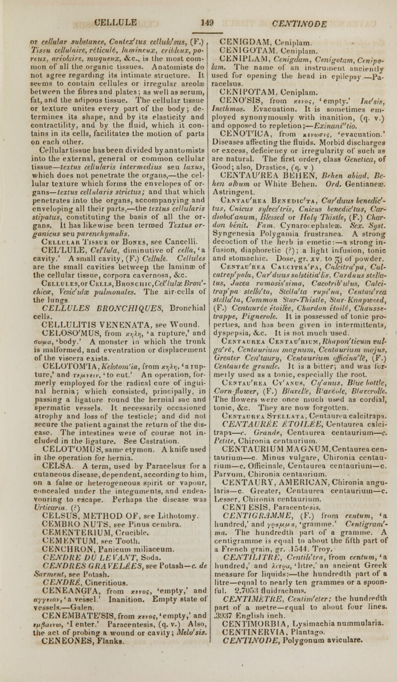 or cellular substance, Contex'tus cellule/sus, (F.) Tissu cellulaire, reticule', lamineux, crildeux, po- reuz, artoluirc, muquevx, &C, is the most com- mon of all the organic tissues. Anatomists do not agree regarding its intimate structure. It seems to contain cellules or irregular areola? between the fibres and plates; as well as serum, fat, and the adipous tissue. The cellular tissue or texture unites every part of the body; de- termines its shape, and by its elasticity and contractility, and by the fluid, which it con- tains in its cells, facilitates the motion of parts on each other. Cellular tissue has been divided byanatomists into the external, general or common cellular tissue—textus cellularis intermedins seu laxus, which does not penetrate the organs,—the cel- lular texture which forms the envelopes of or- gans— textus cellularis strictus; and that, which penetrates into the organs, accompanying and enveloping all their parts,—the textus cellularis stipatus, constituting the basis of all the or- gans. It has likewise been termed Textus or- ganicus seu parenrhymalis. Cellular Tissue of Bones, see Cancelli. CEL'LULE, Cel'/ula, diminutive of cella,'a cavity.' A small cavity, (F.) Cellule. Cellules are the small cavities betweep the lamina? of the cellular tissue, corpora cavernosa, &c. Cellules,or Cells,Bno$cnic,Cel'tulseBron'- chicce, Vesic'ulx ■pubnonalcs. The air-cells of the lungs. CELLULES BRO.YCH1QUES, Bronchial cells. CELLULITIS VENENATA, see Wound. CELOSO'MUS, from xijAij, 'a rupture,' and aunia, 'body.' A monster in which the trunk is malformed, and eventration or displacement of the viscera exists. CELOTOM'IA.Kelotnm'ia, from x»;i>;, 'a rup- ture,' and rtftriiv, 'to cut.' An operation, for- merly employed for the radical cure of ingui- nal hernia; which consisted, principally, in passing a ligature round the hernial sac and spermatic vessels. It necessarily occasioned atrophy and loss of the testicle; and did not secure the patient against the return of the dis- ease. The intestines weie of course not in- cluded in the ligature. See Castration. CELOT'OMUS, same etymon. A knife used in the operation for hernia. CELSA. A term, used by Paracelsus for a cutaneous disease, dependent, according to him, on a false or heterogeneous spirit or vapour, concealed under the integuments, and endea- vouring to escape. Perhaps the disease was Urticaria. (?) CELSUS, METHOD OF, see Lithotomy. CEMBKO NUTS, see Pinus cembra. CEMENTER.1UM, Crucible. CEMENTUM. see Tooth. CENCHR.ON, Panicum miliaceum. CEJYDRE DU LEVANT, Soda. CENDRES GRAVELEES, see Potash—c. de Sarment, see Potash. CEjYDRE, Cineritious. CENEANGI'A, from xarof, 'empty,' and ayynor, 'a vessel.' Inanition. Empty state of vessels.—Galen. CENEMBATE'SIS, from xnos,'empty,' and ifijitxtroi, 'I enter.' Paracentesis, (q. v.) Also, the act of probing a wound or cavity; Melo'sis. CENEOiNES, Flanks. CENIGDAM, Ceniplam. CENIGOTAM. Ceniplam. CENIPLAM, Cenigdam, Cmigotam, Cmipo- lam. The name of an instrument anciently used for opening the head in epilepsy. Pa- racelsus. OEN1POTAM, Ceniplam. CENO'SIS, from y.ivog, 'empty.' Ine'sis, lnethmos. Evacuation. It is sometimes em- ployed synonymously with inanition, (q. v.) and opposed to repletion;—Exinanitio. CENOT'ICA, from ntvw<n<;, 'evacuation.' Diseases affecting the fluids. Morbid discharges or excess, deficiency or irregularity of such as are natural. The first order, class Genetica, of Good; also, Drastics, (q. v ) CENTAU'REA BEHEN, Brhcn abiad, Be- hen album or White Behen. Ord. Gentianea?. Astringent. Clintau'rea Benedic'ta, Car'duus benedid- tus, Cnicus syhes'lris, Cnicus benedic'tus, Car- diobot'anum, Blessed or Holij Thistle, (F.) Char- dun benit. Fam. Cynaro( ephalcae. Sex. Syst. Syngenesia Polygamia frustranea. A strong decoction of the herb is emetic:—a strong in- fusion, diaphoretic (?); a light infusion, tonic and stomachic. Dose, gr. xv. to zj of powder. Centau'rea Calcitha'pa, Calcitra'pa, Cul- catrep'po/a, Car'duus so/stitia'/is, Carduus stella- tus, Jacea ramosis'sirna, Cacotrib'idus, Calci- trap pa stella'tu, Stella'la rupi'na, Centau'rea stclla'ta, Common Star-Thistle, Star-Knapweed, (F.) Centaurie etoilee, Chardon etoili, Chausse- trappe, Pignerole. It is possessed of tonic pro- perties, and has been given in intermittents, dyspepsia, &c. It is not much used. Centaurea Centau'rium,Rhupon'licum vul- ga're, Centaurium masrium, Centuurium majus, Greater Cen'taury, Centuurium ojjidna'ls, (F.) Cenlaui&e grundc. Jt is a bitter; and was I'or- meily used as a tonic, especially the root. Centau'rea Cv'anus, C if anus, Blue bottle, Corn flower, (F.) Blavtl.'e, Blareule, Bluvcrullc. The flowers were once much used as cordial, tonic, &c. They are now forgotten. Centacjrka Stei.lata, Centaurea calcitrapi. CENTAURJiE ETOILEE, Centaurea calci- trapa—<•. Grande, Centaurea centaurium—c. Fetite, Chironia centaurium. CENTAURIUM MAGNUM.Centaureacen- taurium—c. Minus vulgare, Chironia centau- rium—c. Officinale, Centaurea centaurium—c. Parvum, Chironia centaurium. CENTAURY, AMERICAN, Chironia angu- laris—c. Greater, Centaurea centaurium—c. Lesser, Chironia centaurium. CEN1ESIS, Paracentesis. CENTIGRAMME, (F.) from centum, 'a hundred,' and ynupua, 'gramme.' Centigram'- ma. The hundredth part of a gramme. A centigramme is equal to about the fifth part of a French £rain, nr. .1544. Troy. CENTILITRE, Centih'lra, from centum,'a. hundred,' and it/Too,'litre.'an ancient Greek measure for liquids:—the hundredth part of a litre—equal to nearly ten grammes or a spoon- ful. 2.705:1 fluidrachms. CENTIMETRE, Ccntim'eter: the hundredth part of a metre—equal to about four lines. .3937 English inch. CENTIMORB1A, Lysimachia nummularia. CENTINERV1A, Plantago. CEJYTJJYOPE, Polygonum aviculare.