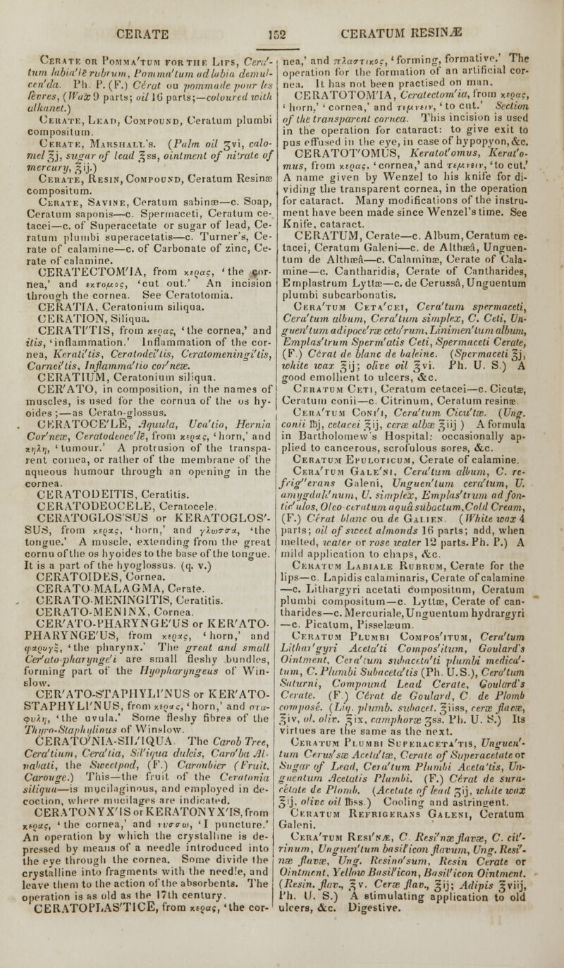 Cerate or Pomma'tum for the Lips, Cera'- tum labia'Is rvbrum, Pom ma'turn ad labia demul- cent da. Ph. P. (F.) Cirat (ii) pommatle pour Us lecres, (JVaxi) parts; oil 1G parts;—coloured willi ulhanet.) Cerate, Lead, Compound, Ceratum plurnbi compositum. Cerate, Marshall's. (Palm oil gvi, calo- mel s,], sugar of lead ,^ss, ointment of ni'.rale of mercury, ^ij.) Cerate, Resin, Compound, Ceratum Resina; compositum. Cerate, Savine, Ceratum sabinoe—c. Soap, Ceratum saponis—c. Spermaceti, Ceratum ce- tacei—c. of Superacetate or sugar of lead, Ce- ratum pluuibi superacetatis—c. Turner's, Ce- rate of calamine—c. of Carbonate of zinc, Ce- rate of calamine. CERATECTOM'JA, from x!?«c, ' the jfor- nea,' and tx.Tof*og, 'cut out.' An incision through the cornea. See Ceratotomia. CERATIA, Ceralonium siliqua. CERATION, Siliqua. CERATI'TIS, from xfoac, 'the cornea,' and itis, 'inflammation.' Inflammation of the cor- nea, Keratitis, Cerotodci'tis, Ceralomeningi' lis, Carnci'lis, Inflamma'tio co/nese. CERATIUM, Ceratonium siliqua. CER'ATO, in composition, in the names of muscles, is used for the cornua of the os hy- oides ; — as Cerativglossus. CKRATOCE'LE, .Iquula, Uca'tio, Hernia Cor'neoe, Ceratodeoce'le, from xsoac, 'horn,' and wjAij, ' tumour.' A protrusion of the transpa- rent cornea, or rather of the membrane of the nqueous humour through an opening in the cornea. CERATODEITIS, Ceratitis. CERATODEOCELE, Ceratocele. CERATOGLOS'SUS or KERATOGLOS'- SUS, from xiqxc, 'horn,' and yluirrv*, 'the tongue.' A muscle, extending from the great cornu of the os hyoides to the base of the tongue. It is a part of the hyoglossus. (q. v.) CERATOIDKS, Cornea. CERATO MALAGMA, Cerate. CERATO-MENINGITIS, Ceratitis. CERATO-MEiMNX, Cornea. CER'ATO-PHARYNGE'US or KER'ATO- PHARYNGE'US, from mq*s, 'horn,' and (petpvyt;, 'the pharynx.' The great and small Cer'utopharynge'i are small fleshy bundles, forming part of the Hyopharyngeus of Win- slow. CER'ATO-STAPHYLl'NUS or KER'ATO- STAPHYLl'IMUS, from K«e*c,'horn,' and ora- <pv).i], 'the uvula.' Some fleshy fibres of the Thuro-Staphtilinus of Winslow. CERATO^IA-SH/IQUA. The CarobTree, Cera'tium, Cera'tia, Sil'ioua dulcis, Caro'ba M- valiati, the Siccctpod, (F.) Caroubier (Fruit. Carouge.) This—the fruit of the Ceratonia siliqua—is mucilaginous, and employed in de- coction, where mucilages are indicated. CERATONYX'ISorKERATONYXTS,from nfoac, 'the cornea,' and to<rtrw, 'I puncture.' An operation by which the crystalline is de- pressed by means of a needle introduced into the eye through the cornea. Some divide the crystalline into fragments with the needle, and leave them to the action of the absorbents. The i operation is as old as ihe 17th century. CERATOPLAS'TICE, from xtoaj, 'the cor-1 nea,' and nlaa-nxo?, 'forming, formative.' The operation for the formation of an artificial cor- nea. It has not been practised on man. CERATOTOM'IA, Ccratectom'ia, from xfpac, ' horn,' ' cornea,' and xi(*vtiv, ' to cut.' Section of the transparent cornea. This incision is used in the operation for cataract: to give exit to pus effused in the eye, in case of hypopyon,&c. CERATOT'OMUS, Keratot'omus, Herat'o- mus, from xtpct?. 'cornea,' and iiy.rnr, 'to cut.' A name given by Wenzel to his knife for di- viding the transparent cornea, in the operation for cataract. Many modifications of the instru- ment have been made since Wenzel's time. See Knife, cataract. CERATUM, Cerate—c. Album, Ceratum ce- tacei, Ceratum Galeni—c. de AlthaeS., Unguen- tum de Althaea—c. Calamine, Cerate of Cala- mine—c. Cantharidis, Cerate of Cantharides, E rnplastrum LyUse—c. de Cerussa, Unguentum plumbi subcarbonatis. Cera'tum Ceta'cei, Cera'turn spermaceti, Cera'turn album, Cera'tum simplex, C. Ceti, Vn- guen'tum adipoce'rx ceto'rum, Linimen'tnm album, Emplns'trum Spcrm'atis Ceti, Spermaceti Cerate, (F.) Cirat de blanc de baleine. (Spermaceti gj, white wax ^ij; olive oil ^vi. Ph. U. S.) A good emollient to ulcers, &c. Ceratum Ceti, Ceratum cetacei—c. Ciculs, Ceratum conii—c. Citrinum, Ceratum resins. Cera'tum Coni'i, Cera'tum Cicn'tse. (Ung. conii Ibj, cetacei j^ij, cerx albas ^iij ) A formula in Bartholomew's Hospital: occasionally ap- plied to cancerous, scrofulous sores, &c. Ceratum Epuloticum, Cerate of calamine. Cera'tum Gale'ni, Cera'tum album, C. re- frigcrans Galeni, Unguen'tum cera'tum, U. amygduh'num, U. simplex, Emplas'trum adfon- tir'ulos, Olco-ceratum aquasubactum.Cold Cream, (F.) Cirut blanc ou de Gai ien. (White wax 4 parts; oil of siccct almonds ](i parts; add, when melted, water or rose icater 12 parts. Ph. P.) A mild application to chaps, Jkc. Ceratum Labiale Rubrum, Cerate for the lips—c. Lapidis calaminaris, Cerate of calamine —c. Lithargyri acetati compositum, Ceratum plumbi compositum—c. Lyttte, Cerate of can- tharides—c. Mercuriale,Unguentum hydrargyri —c. Picalum, Pisselseum. Ceratum Plumbi Compos'itum, Cera'tum Lilhai' gyri Aceta'ti Compos'itum, Goulard's Ointment, Cera'tum subactta'ti plumbi medico!- turn, C. Plumbi Subaceta'tis (Ph. U.S.), Cera'tum Saturni, Compound Lead Cerate, Goulard's Cerate. (F.) Cirat de Goulard, C de Plomb compose. (Lit/, plumb, subacct. liiss, cerx florae, giv, ol. oliv. 5 ix, camphorsB gss. Ph. U. S.) Rs virtues are the same as the next. Ceratum Plumbi Supeiiaceta'tis, Unguen'- tum Ce.rus'sx Acrtu'tx, Cerate of Superacetate or Sugar of Lead, Ceia'tum Plumbi Accta'tis, Un- guentum Jlcetatis Plumbi. (F.) Cirat de sura- retate de Plomb. (Acetate of lead jjjij, while wax §ij, olive oil ftjss ) Cooling and astringent. Ceratum Refrigerans Galeni, Ceratum Galeni. Cera'tum Resi'n,e, C. Resi'nxflavx, C. cil'- rinum, Unguen'tum basiHiconfluvum, Ung.Resi'- nx fluvx, Ung. Rcsino'sum, Resin Cerate or Ointment, Yellow Basil'icon, Basil'icon Ointment. (Resin, flnv., 5 v. Cerx flav., ^ij; Adipis ^viij, Ph. U. S.) A stimulating application to old ulcers, &c. Digestive.