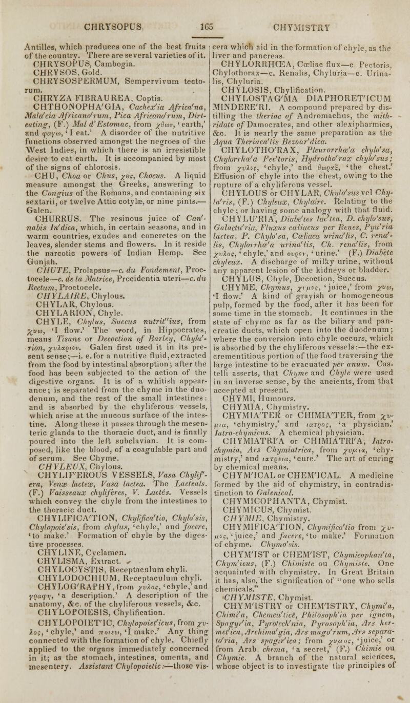 CHRYSOPUS 1G5 CHYM1STRY Antilles, which produces one of the best fruits of the country. There are several varieties of it. CHRYSOPUS, Cambogia. CHRYSOS.Gold. CHRYSOSPERMUM, Sempervivum tecto- rum. CHRYZA FIBRAUREA, Coptis. CHTHOJNOPHA'GIA, Cachcx'ia Africa'na, Mala'cia Jifricano'rum, Pica Africaru/rum, Dirt- eating, (F.) Mai d'Estomac, from x&wr,' earth,' and (payot, ' I eat.' A disorder of the nutritive functions observed amongst the negroes of the West Indies, in which there is an irresistible desire to eat earth. It is accompanied by most of the signs of chlorosis. CHU, Choa or Chus, yag, Chocits. A liquid measure amongst the Greeks, answering to the Cungius of the Romans, and containing six sextarii, or twelve Attic cotyls, or nine pints.— Galen. CHURRUS. The resinous juice of Can'- nabis ln'dica, which, in certain seasons, and in warm countries, exudes and concretes on the leaves, slender stems and flowers. In it reside the narcotic powers of Indian Hemp. See Gunjah. CHUTE, Prolapsus—c. du Fondement, Proc- tocele—c. de la Matrice, Procidentia uteri—c.du Rectum, Proctocele. CHYLAIRE, Chylous. CHYLAR, Chylous. CHYLAKION, Chyle. CHYLE, Cliylus, Succus nutritius, from ^t/co, 'I flow.' The word, in Hippocrates, means Tisane or Decoction of Barley, Chyla'- rion, xvXa.oicv. Galen first used it in its pre- sent sense;—i. e.for a nutritive fluid,extracted from the food by intestinal absorption ; after the food has been subjected to the action of the digestive organs. It is of a whitish appear- ance; is separated from the chyme in the duo- denum, and the rest of the small intestines : and is absorbed by the chyliferous vessels, which arise at the mucous surface of the intes- tine. Along these it passes through the mesen- teric elands to the thoracic duct, and is finally poured into the left subclavian. Jt is com- posed, like the blood, of a coagulable part and of serum. See Chyme. CHYLEUX, Chylous. CHYLIF'EROUS VESSELS, Vasa Chylif- era, Venae, Index, Vasa lactea. The Lactea/s. (F.) Vaisseaux cliylifercs, V. Lact6s. Vessels which convey the chyle from the intestines to the thoracic duct. CHYLIFICA'TION, Chylifica'tio, Chylo'sis, Chylopoie'sis, from cliylus, 'chyle,' and facere, 'to make.' Formation of chyle by the diges- tive processes. CHYL1NE, Cyclamen. CHYLISMA, Extract. < CHYLOCYSTIS. Receptaculum chyli. CHYLODOCHIUM, Receptaculum chyli. CHYLOG'RAPHY,from Xv7lo<s, 'chyle,'and yncupi], 'a description.' A description of the anatomy, &c. of the chyliferous vessels, &c. CHYLOPOIESIS, Chylification. CHYLOPOIET'IC, Chylopoiet'icus, from Xv- 7.o:, ' chyle,' and noieci), 'I make.' Any thing connected with the formation of chyle. Chiefly applied to the organs immediately concerned in it; as the stomach, intestines, omenta, and mesentery. Assistant Chylopoittic:—those vis- cera which aid in the formation of chyle, as the liver and pancreas. ^ CHYLURRHCEA, Cceliac flux—c. Pectoris, Chylothorax—c. Renalis, Chyluria—c. Urina- lis, Chyluria. CHVLOSIS, Chylification. CHYLOSTAG'MA DIAPHORET'ICUM MINDERE'RI. A compound prepared by dis- tilling the theriac of Andromachus, the mith- ridute o/Damocrates, and other alexipharmics, &c. It is nearly the same preparation as the Aqua Theriaca! lis Bezoar'dica. CHYLOTHO'RAX, Pleurorrhaz'a chyh'sa, Chylorrha'a Pec'toris, Hydrotho'rax chylo'sus; from yvXos, 'chyle,' and $w(>a£, 'the chest.' Effusion of chyle into the chest, owing to the rupture of a chyliferous vessel. CHYLOUS or CHYLAR, Chylo'sus\e\ Chy- la'ris, (F.) Chyleux, Chyiaire. Relating to the chyle; or having some analogy with that fluid. CHYLU'RIA, Diabe'tes lac'tea, D. chylo'sus, Gnlactu'ria, Fluxus cailiacus per Renes, Pyu'ria lactea, P. Chy/o'sa, Caliaca vrinu'lis, C. rena'- lis, Chylorrhop'a urina'lis, Ck. rena.'lis, from yyloq, 'chyle,' and ovqev, ' urine.' (F.) Diabete chyleux. A discharge of milky urine, without any apparent lesion of the kidneys or bladder. CHYLLS, Chyle, Decoction, Succus. UHYME, thymus, yritoc, 'juice,'from yvoj, 'I flow.' A kind of grayish or homogeneous pulp, formed by the food, after it has been for some time in the stomach. It continues in the state of chyme as far as the biliary and pan- creatic ducts, which open into the duodenum; where the conversion into chyle occurs, which is absorbed by the chyliferous vessels :—the ex- crementitious portion of the food traversing the large intestine to be evacuated per anum. Cas- telli asserts, that Chyme and Chyle were used in an inverse sense, by the ancients, from that accepted at present. CHY MI, Humours. CHYMIA, Chymistry. CHYMIA'TER or CHIMIA'TER, from Xv ftia, 'chymistry,' and luriwg, 'a physician.' lutro-ckymicus. A chemical physician. CHYMIATRI'A or CHIMIATRI'A, lotto- chymia, Ars Chymiatrica, from yvy.i*, 'chy- mistry,' and utTQiia, 'cure.' The art of curing by chemical means. CHYM'ICALorCHEM'ICAL. A medicine formed by the aid of chymistry, in contradis- tinction to Galenical. CHYMICOPHANTA, Chymist. CHYMICUS, Chymist. CHYMIE, Chvmistry. CHYMIFICA'TJON, Chymifico'tio from xv' uoc, 'juice,' and facere, 'to make.' Formation o f c h y in e. Chy mo'sis. CHYM'IST or CUEM'IST, Chymicophan'ta, Chym'icus, (F.) Cliimiste ou Chymiste. One acquainted with chymistry. In Great Britain it has, also, the signification of one who sells chemicals. CHYMISTE. Chymist. CHYM'ISTRY or CHEMISTRY, Chymi'a, Chimi'a, Chemeu'ticS, Philosoph'ia per ignem, Spagyr'ia, Pyfotech'nia, Pyrosoph'ia, Ars hcr- met ica, Jircldmalgia, Jlrs mugo'rum, Jlrs separa- ta'ria, Ars svagir'ica; from yjuoc, 'juice,' or from Arab, enema, 'a secret,' (F.) Chimie ou Chymie. A branch of the natural sciences, whose object is to investigate the principles of