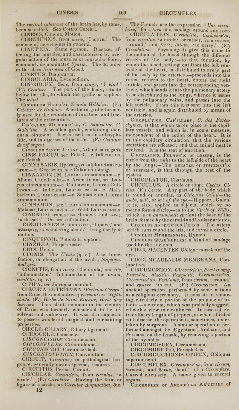 The cortical substance of the brain has, by some, been so colled. See Cortex Cerebri. CINESIS, Cinema, Motion. CINETH'MICS, from kh«d, : I move.' The science of movements in general. CINET'ICA. Same etymon. Diseases af- fecting the muscles, and characterized by irre- gular action of the muscles or muscular fibres, commonly demominated Spasm. The 3d order in the class Neurotica of Good. CINETUS, Diaphragm. CINGULARIA, Lvcopodium. CIN'GULUM. Zone, from cingo, 'I bind.' (F.) Ccinlure. The part of the body, situate below the ribs, to which the girdle is applied. The waist. Cin'gulum Hilda'ni, Zo'nula Hilda.'ni. (F.) Ceinture de, Hildane. A leathern girdle former- ly used for the reduction of luxations and frac- tures of the extremities. Cin'gulum Mercuria'le, C. Sapien'tim, C. Stulli'lix. A woollen girdle, containing mer- curial ointment It was used as an antisyphi- litic, and in diseases of the skin. (F.) Ceinture de vif argent. Cin'gulum Sancti Jannis, Artemisia vulgaris. CINIS FiECU.M, see Potash—c. Infectonus, gee Potash. CINNABARIS.Hydrargyrisulphurelum ru- brum—c. Grxcornm, see Calamus rotang. CINNAMOMUM, Lnurus cinnamomum—c. Album, Canellaalba—n. Aromaticum, see Lau- rus cinnamomum—c Cnlilawan, Laurus Culi- lawan—c. Indicum, Laurus cassia—c. Mala baricum,Laurus cassia—c. Zeylanicum, Laurus cinnamomum. CINNAMON, see Laurus cinnamomum—c. Malabar, Laurus ea-sia—c. Wild, Laurus cassia. CINON'OSI, from xiito), 'I move,' and vg?u;. ' a disease.' Diseases of motion. CINOPLANE'SIS, from K..iB, 'I move,' and irltLrrpiq, 'a wandering about.' Irregularity of motion. CINQUF.FOIL, Potentilla reptans. CINZILLA, Herpes zoster. CION. Uvula. CI'ONIS. The Uvula (q. v.) Also, tume- faction, or elongation of the uvula; Staplujlo- diul'ijsis. CIONI'TIS, from wont, 'the uvula,' and itis, 'inflammation.' Inflammation of the uvula, uvuli'tis. (q. v.) CIPIPA, see Jatropha manihot. CI RC.E'A LUTETIA'NA, 'Parisian Circsta,' from Circe, the enchantress; Enchant.'ers' Night- shade, (F.) Hr.rbe de Saint Etienne, Herhe aux Borders. This plant, common in the vicinity of Paris, was formerly considered to be re- solvent and vulnerary It was also supposed to possess wonderful magical and enchanting properties. CIRCLE. CILIARY, Ciliary ligament. CIRCOCELE. Cirsocele. CIRCONCISION, Circumcision. CIRCONFLEXE. Circumflex us. CIRCONSCRIT. Circumscribed. CIRCONVOLVTION, Convolution. CIRCUIT, Ciicuitus; in pathological lan- guage, gpneially means 'period,' 'course.' CIRCUITUS, Period, Circuit. CIR'CULAR, Circula'ris, from circulus, 'a circle.' (F.) Circutaire. Having the form or figure of a circle; as Ciiculur jJmputation, &c. 12 The French use the expression '• Une circu- hire, for a turn of a bandage around any part. CIRCULATION, Circula'tio, Cyclophor1ia, from circulus, 'a circle:' or rather, from circurn, 'around,' and ferrc, latum, 'to carry.' (F.) Circulation. Physiologists give this name to the motion of the blood through the different vessels of the body:—to that function, by which the blood, setting out from the left ven- tricle of the heart, is distributed to every part of the body by the arteries;—proceeds into the veins, returns to the heart, enters the right auricle, and passes into the corresponding ven- tricle, which sends it into the pulmonary artery to be distributed to the lungs, whence it issues by the pulmonary veins, and passes into the left auricle. From this it is sent into the left ventricle, and is again distributed by means of the arteries. Circulation, Cap'illahy, C. des Faren- chtjmes, is that which takes place in the capil- lary vessels; and which is, in some measure, independent of the action of the heart. It is in this capillary circulation, that the various secretions are effected; and that animal heat is evolved. It is the seat of nutrition. Circulation, Pulmon'ic or lesser, is the circle from the right to the left side of the heart by the lungs.—The greater or systematic or systemic, is that through the rest of the system. CIRCULATOR, Charlatan. CIR'CULUS. A circle or ring; Cyclus, Ci- rios, (F.) Cercle. Any part of the body which is round or annular, as Cir'culus Oc'uli—the lobe, bulb, or orb of the eye.—Hippocr., Galen. It is, also, applied to objects, which by no means form a circle,—as to the Circle, of Willis, which is an anastomotic circle at the base of the brain, formed by tiie carotid and basilary arteries. Circulus Antekio'sus 1'iudis. The artery which runs round the iris, and forms a circle. Circulus Mkmrranosus, Hymen. Circulus Quad'ruplex; a kind of bandage used by the ancienls. CIRCUMAGENTES, Oblique muscles of the eye. CIRCUMCAULALIS MEMBRANA, Con- junctiva. CIRCUMCISION. Circvmri/io, Postkct'amy, Prxcis'io, Jlbscis'io Prxpu'tii, Circvmcisu'ra, Circum sex'do, Peril'ami, fiom circum. 'around,' and cxdire, 'to cut.' (F.) Circoncision. A» ancient operation, performed by some nations as a religious ceremony. It consists in remov- ing, circularly, a portion of the prepuce of in- fants:—a custom, which was probably suggest- ed with a view to cleanliness. In cases of ex- traordinary length of prepuce, or when affected with disease, the operation is, sometimes, under- taken by surgeons. A similar operation is per- formed amoncrst the ./Egyptians, Arabians, and Persians, on the female, by removing a portion of the nymphs. CIRCUMC1SURA, Circumcision. CIRCUMDUCTS, Perisphalsis. CIRCUMDUCTIONS OPIFEX, Obliqum superior oculi. CIRCUMFLEX, Circumflex vs, from circum, 'around,' and ftexus, 'bent.' (F ) Circonflexe. Curved circularly. A name given to several organs. Circumflex or Articu'laii Ar'teiues of