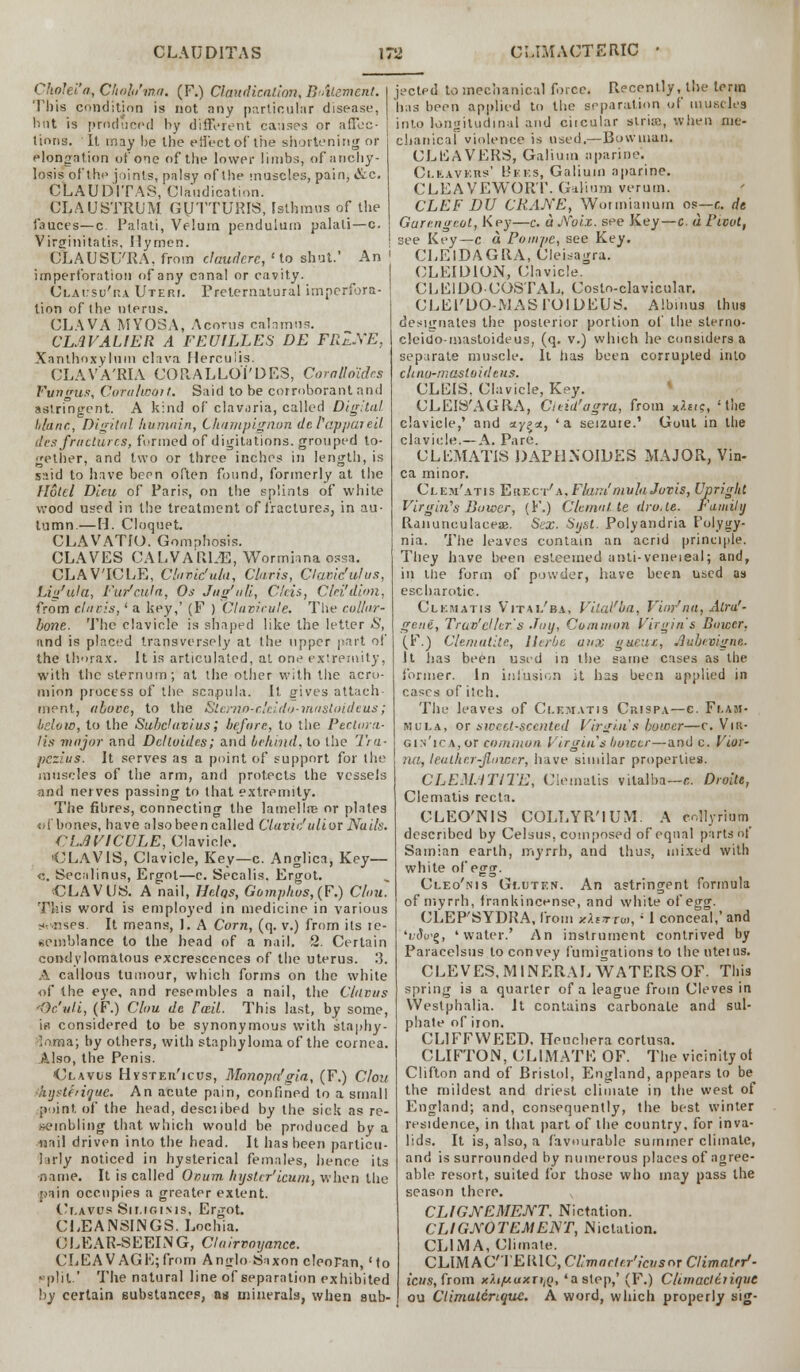Chn'ei.'n, Chahi'ma. (F.) Claudication, B'Atemenl. This condition is not any particular disease, but is produced by different causes or affec- tions. It may be the effect of the shortening or elongation of one of the lower limbs, of anchy- losis of'the joints, palsy of the muscles, pain, &c. CLAUDITAS, Claudication. CLAUSTRUM GUTTURIS, Isthmus of the fauces—c Palati, Velum pendulum palati—c. Virginitatis, Hymen. CLAUStj'RA, from claudere, 'to shut.' An imperforation of any canal or cavity. Clausu'ka Uteri. Preternatural imperfora- tion of the uterus. CLAVA MY03A, Acorns calamus. CLAVALIER A FEUILLES DE FllZ.XE, Xanthoxylum clava Herculis. CLAVA'RIA CORALLOl'DES, Coralloides Fungus, Coralwoit. Said to be corroborant and astringent. A kind of clavaria, called Digital lilanc, Digital humain, Champignon dcl'appuieil tics fractures, formed of dictations, grouped to- gether, and two or three inches in length, is said to have been often found, formerly at the Hotel Dieu of Paris, on the splints of white wood used in the treatment of fractures, in au- tumn.— H. Cloquet. CLAVATIO. Gomphosis. CLAVES CALVARLE, Wormiana ossa. CLAVICLE, Clavic'ula, Claris, Clavic'ulus, Liu'ula, Fur'cula, Os Jug'uli, Cleis, Clei'dion, from clari.s,' a key,' (F ) Clavirule. Tin- collar- bone. The clavicle is shaped like the letter S, and is placed transversely at the upper part of the thorax. It is articulated, at one extremity, with the sternum; at the other with the acro- mion process of the scapula. It gives attach ment, above, to the Stcrno-r.'eido-inastoideus; below, to the SubcUivius, before., to the PerUun- lis major and Dclloides; and behind, to the Tra- pezius. It serves as a point of support for ihe muscles of the arm, and protects the vessels and nerves passing to that extremity. The fibres, connecting the lamellae or plates efbones, have also been called Clavic'ulior Nails. CMVICULE, Clavicle. 'CLAVTS, Clavicle, Key—c. Anglica, Key— <-,. Secalinus, Ergot—c. Secalis. Ergot. CLAVUS. A nail, Helqs, Oomphos,(F.) Clou. This word is employed in medicine in various arises. It means, 1. A Corn, (q. v.) from its re- semblance to the head of a nail. 2. Certain condylomatous excrescences of the uterus. 3. A callous tumour, which forms on the white of the eye. and resembles a nail, the C/avus ■Oc'ali, (F.) Clou dc Fce.il. This last, by some, is considered to be synonymous with staphy- loma; by others, with staphyloma of the cornea. Also, the Penis. Clavus Hystericus, Monopn'gia, (F.) Clou 'hystfrique. An acute pain, confined to a small point of the head, desciibed by the sick as re- sembling that which would be produced by a nail driven into the head. It has been particu- larly noticed in hysterical females, hence its name. It is called Ovum, liysler'icum, when the pain occupies a greater extent. Ci.avus Sii.igi.m9, Ergot. CLEANSINGS. Lochia. CLEAR-SEEING, Clairvoyance. CLEAVAGE;from Anglo-Saxon cleoPan,'to «plil.' The natural line of separation exhibited by certain substances, as minerals, when sub- jected to mechanical force. Recently, the term has been applied to the separation of muscles into longitudinal and ciicular striaj, when me- chanical violence is used.—Bowman. CLEAVERS, Galium aparjne'. Cleavers' Bees, Galium aparine. CLEAVEWORT. Galium verum. CLEF DU CRAKE, Wotmianum os—c. de Gurengtot, Key—c. aNoiz. see Key—c. a rieot, see Key—c a Poaipe, see Key. CLElDAGRA, Cleisagra. CLEIDION, Clavicle. CLEIOOCOSTAL, Costoclavicular. CLEl'DO MASl'OIDEUri. Albums thus designates the posterior portion of the sterno- cleido-mastoideus, (q. v.) which he considers a separate muscle. It has been corrupted into chnu-masloideus. CLEIS. Clavicle, Key. CLEIS'AGRA, Cieid'agra, from xitt?, 'the clavicle,' and ay?*, 'a seizuie.' Gout in the clavicle.— A. Pare. CLEMATIS DAP UN OIL) ES MAJOR, Vin- ca minor. Clem'atis Fhuict' a. Flam' mula Jovis, Upright Virgin's Bower, (F.) Clonal, te dro.le. Family Ranunculaceae. Sex. Syst. Polyandria I'olygy- nia. The leaves contain an acrid principle. They have been esteemed anti-veneieal; and, in the form of powder, have been used as escharotic. Cl km at is Vit-m/ba, Vital'ba, Vior'na, Atru'- gene, Traveller's -lay, Common Virgin's Bower, (F.J Clematite, llerbe anx gueux, .lubnigne. It lias been used in the same cases as the former. In infusion it has been applied in cases of itch. The leaves of Clematis Cui9P.\—c. Flam- mula, or sweet-scented Virgin's bower—c. Vn;- gin'ica, or common Virgin s bower—and c. Vior- na, leather-flower, have similar properties. CLEMATITE, Clematis vilalba—c. Droite, Clematis recta. CLEO'NIS COLLYR'lUM. A coHyriutn described by Celsus, composed of equal parts of Samian earth, myrrh, and thus, mixed with white of egg. Cleo'nis Gluten. An astringent formula of myrrh, frankincense, and white of egg. CLEP'SYDRA, from *AsTru>, ' 1 conceal,' and 'i,<?o'g, 'water.' An instrument contrived by Paracelsus to convey fumigations to the litems. CLEVES, MINERAL WATERS OF. This spring is a quarter of a league from Cleves in Westphalia. It contains carbonate and sul- phate of iron. CL1FFVVEED, Heuchera cortusa. CLIFTON, CLIMATE OF. The vicinity ot Clifton and of Bristol, England, appears to be the mildest and driest climate in the west of England; and, consequently, the best winter residence, in that part of the country, for inva- lids. It is, also, a favourable summer climate, and is surrounded by numerous places of agree- able resort, suited for those who may pass the season there. CLIGJVEMEJVT, Nictation. CLIGXOTEMENT, Nictation. OLIMA, Climate. CLIMACTERIC, Cl'macter'icvscr Climatrr'- icus, from xXi/uuxrtiQ, 'a step,' (F.) Clirnaclctique ou Ctimulcnque. A word, which properly sig-