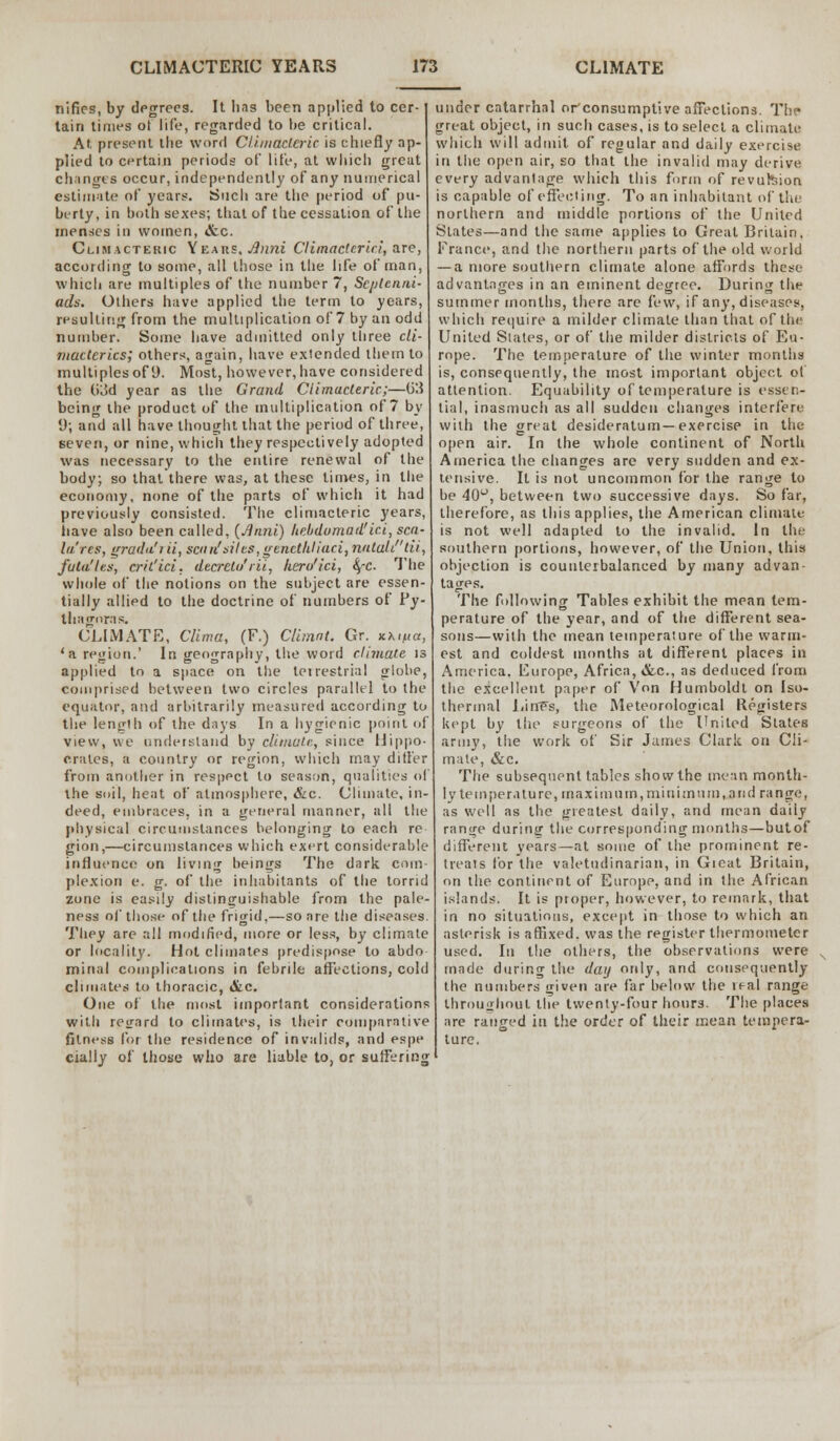 nifies, by degrees. It has been applied to cer- tain times of life, regarded to be critical. At present the word Climacteric is chiefly ap- plied to certain periods of life, at which great changes occur, independently of any numerical estimate of years. Such are the period of pu- berty, in both sexes; that of the cessation of the menses in women, &c. Climacteric Yeaue. Jlnni Climacteric!, are, according to some, all those in the life of man, which are multiples of the number 7, Seijtcnni- ads. Others have applied the term to years, resulting from the multiplication of 7 by an odd number. Some have admitted only three cli- macterics; others, again, have exlended them to multiplesof 9. Most, however,have considered the 03d year as the Grand Climacteric;—(33 being the product of the multiplication of 7 by 9, and all have thought that the period of three, seven, or nine, which they respectively adopted was necessary to the entire renewal of the body; so that there was, at these limes, in the economy, none of the parts of which it had previously consisted. The climacteric years, iiave also been called, (Anni) hebdomad! ici, sea- la'res, grada'iii, sea n' sit cs, genctliliaci, nataW'di, futa'les, cril'ici. decretu'rii, hero'ici, SfC. The whole of the notions on the subject are essen- tially allied to the doctrine of numbers of Py- thagoras. CLIMATE, Clima, (F.) Climnt. Gr. Khtpa, 'a region.' In geography, the word climate is applied to a space on the terrestrial globe, comprised between two circles parallel to the equator, and arbitrarily measured according to the length of the days In a hygienic point of view, we understand by climate, since Hippo- crates, a country or region, which may differ from another in respect to season, qualities of the soil, heat of atmosphere, &c. Climate, in- deed, embraces, in a general manner, all the physical circumstances belonging to each re gion,—circumstances which exert considerable influence on living beings The dark com- plexion e. g. of the inhabitants of the torrid zone is easily distinguishable from the pale- ness of those of the frigid,—so are the diseases. They are all modified, more or less, by climate or locality. Hot climates predispose to abdo minal complications in febrile affections, cold climates to thoracic, &c. One of the most important considerations witli regard to climates, is their comparative fitness for the residence of invalids, and espe cially of those who are liable to, or suffering under catarrhal or consumptive affections. The great object, in such cases, is to select a climate which will admit of regular and daily exercise in the open air, so that the invalid may derive every advantage which this form of revufcion is capable of effecting. To an inhabitant of the northern and middle portions of the United States—and the same applies to Great Britain. France, and the northern parts of the old world — a more southern climate alone affords these advantages in an eminent degree. During the summer months, there are few, if any, diseases, which require a milder climate than that of the United Slates, or of the milder districts of Eu- rope. The temperature of the winter months is, consequently, the most important object of attention. Equability of temperature is essen- tial, inasmuch as all sudden changes interfere with the great desideratum—exercisp in the open air. In the whole continent of North America the changes are very sudden and ex- tensive. It is not uncommon for the range to be 40°, between two successive days. So far, therefore, as this applies, the American climate is not well adapted to the invalid. In the southern portions, however, of the Union, this objection is counterbalanced by many advan- tages. The following Tables exhibit the mean tem- perature of the year, and of the different sea- sous—with the mean temperature of the warm- est and coldest months at different places in America. Europe, Africa, &c, as deduced from the excellent paper of Von Humboldt on Iso- thermal LinFs, the Meteorological Registers kept by the surgeons of the United States army, the work of Sir James Clark on Cli- mate, &c. The subsequent tables show the mean month- ly temperature, maximum, mini mum, a nd range, as well as the greatest daily, and mean daily range during the corresponding months—butof different years—at some of the prominent re- treats for the valetudinarian, in Gieat Britain, on the continent of Europe, and in the African islands. It is proper, however, to remark, that in no situations, except in those to which an asterisk is affixed, was the register thermometer used. In the others, the observations were made during the day only, and consequently the numbers given are far below the real range throughout the tweniy-four hours. The places are ranged in the order of their mean tempera- ture.