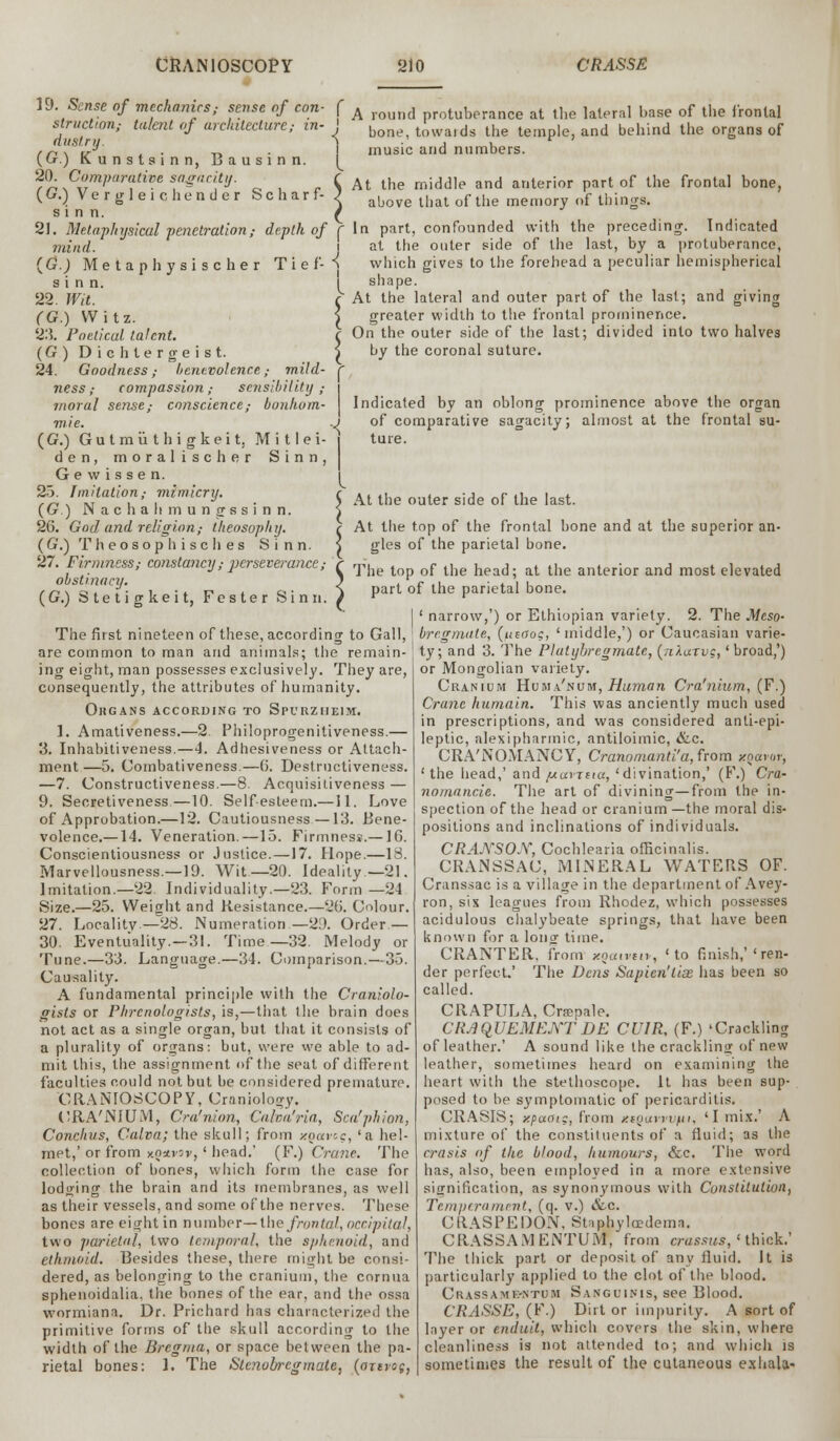 19. Sense of mechanics; sense of con- f A round protuberance at the lateral l.ase of the frontal structwn,- talent of architecture; in- ' b towaids the temple, and behind the organs of dust.ru. i ■ j _u r n \ v l ■ i-. ■ music and numbers. {(jr.) Kunstsinn, Bausinn. (^ 20. Comparative sagacity. . ( At the middle and anterior part of the frontal bone, (G.) Vergleichender Scharf- ) above that of the memory of things. sinn. £ 21. Metaphysical penetration; depth of f In part, confounded with the preceding. Indicated mind (G.) Me t a phy s i s c he r T i e f- s i n n. 22. Wit. (G.) Witz. 2:5. Poetical, talent. (G) Dichtergeist. 24. Goodness,- benevolence,- mild- ness; compassion; sensibility; moral sense,- conscience,- bonhom- mie. (G.) Gutmiithigkeit. Mitlei- den, moralischer Sinn, G e vv i s s e n. 23. Imitation; mimicry. (G.) N a c h a h m u n g s s i n n. 26. God and religion,- theosophrj. (G.) Theosophisches Sinn. 27. Firmness; constancy,- perseverance ,- obstinacy. (G.) Stetigkeit, Fester Sinn. at the outer side of the last, by a protuberance, which gives to the forehead a peculiar hemispherical shape. At the lateral and outer part of the last; and giving greater width to the frontal prominence. On the outer side of the last; divided into two halves by the coronal suture. r Indicated by an oblong prominence above the organ of comparative sagacity; almost at the frontal su- ture. I {' At the outer side of the last. At the top of the frontal bone and at the superior an- gles of the parietal bone. The top of the head; at the anterior and most elevated part of the parietal bone. I ' narrow,') or Ethiopian variety. 2. The Meso- The first nineteen of these, according to Gall, ; bregmale, (ueaog, ' middle,') or Caucasian varie- are common toman and animals; the remain- ty; and 3. The Plutybregmate, (nlarvs,' broad,') ing eight, man possesses exclusively. They are, consequently, the attributes of humanity. Okgans according to Spurzheim. 1. Amativeness.—2. Fhiloprogenitiveness.— 3. Inhabitiveness.—4. Adhesiveness or Attach- ment—5. Combativeness.—6. Destrnetiveness. —7. Constructiveness.—8. Acquisitiveness — 9. Secretiveness—10. Self-esteem.—11. Love of Approbation.—12. Cautiousness—13. Bene- volence.—14. Veneration.—15. Firmness.—10. Conscientiousness or Justice. —17. Hope.—18. Marvellousness.—19. Wit.—20. Ideality—21. Imitation.—22. Individuality.—23. Form —24 Size.—25. Weight and Resistance.—26. Colour. 27. Locality—28. Numeration—2d. Order.— 30. Eventuality.—31. Time—32. Melody or Tune.—33. Language.—34. Comparison.—35. Causality. A fundamental principle with the Craniolo- gists or Phrenologists, is,—that the brain does not act as a single organ, but that it consists of a plurality of organs: but, were we able to ad- mit this, the assignment of the seat of different faculties could not but be considered premature. CRANIOSCOPY, Craniotomy. CRA'NIUM, Cra'nion, Calva'ria, Sea'phi on, Conchus, Calva; the skull; from xoavcg, 'a hel- met,' or from kqswov, ' head.' (F.) Crane. The collection of bones, which form the case for lodging the brain and its membranes, as well as their vessels, and some of the nerves. These bones are eight in number— the frontal, occipital, two parietal, two temporal, the sphenoid, and ethmoid. Besides these, there might be consi- dered, as belonging to the cranium, the cornua sphenoidalia. the bones of the ear, and the ossa wormiana. Dr. Prichard has characterized the primitive forms of the skull according to the width of the Bregma, or space between the pa- rietal bones: 1. The Slcnob-cgmaU, (oxerog, or Mongolian variety. Cranium Huma'num, Human Cra'nium, (F.) Crane humain. This was anciently much used in prescriptions, and was considered anti-epi- leptic, alexipharmic, antiloimic, &c. CRA'NOMANCY, Cranomanti'a, from xqavor, ' the head,' and [xuvjua, 'divination,' (F.) Cra- nomancie. The art of divining—from the in- spection of the head or cranium—the moral dis- positions and inclinations of individuals. CRAASOX, Cochlearia officinalis. CRANSSAC, MINERAL WATERS OF. Cranssac is a village in the department of Avey- ron, six leagues from Rhodez, which possesses acidulous chalybeate springs, that have been known for a lonof time. CRANTER. from xqatvtiv, 'to finish,''ren- der perfect.' The Dens Sapien'lias has been so called. CRAPULA, Cnepale. CRAQUEMENTDE CUIR, (F.) 'Crackling of leather.' A sound like the crackling of new leather, sometimes heard on examining the heart with the stethoscope. It has been sup- posed to be symptomatic of pericarditis. CRASIS; xpatJic, from nsoavvvfii, 'I mix.' A mixture of the constituents of a fluid; as the crasis of the blood, humours, &c. The word has, also, been employed in a more extensive signification, as synonymous with Constitution, Temperament, (q. v.) &c. CRASPEDON, Staphyledema. CRASSAMEiNTUM, from crussus,' thick.' The thick part or deposit of any fluid. It is particularly applied to the clot of the blood. CraSSAMK-NTUM SANGUINIS, see Blood. CRASSE, (F.) Dirt or impurity. A sort of layer or enduit, which covers the skin, where cleanliness is not attended to; and which is sometimes the result of the cutaneous exhala-