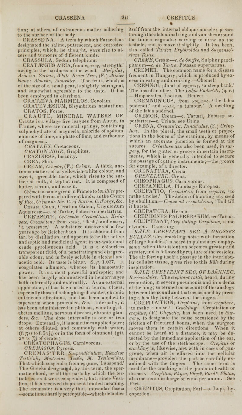 tion; at others, of extraneous matter adhering to the surface of the body. CRASSE'NA. A term by which Paracelsus designated the saline, putrescent, and corrosive principles, which, he thought, gave rise to ul- cers and tumours of different kinds. CRASSULA. Seduin telephium. CRATiE'GUS A'RIA,from kouto?, 'strength,' owing to the hardness of the wood. Mes'pdus, Aria seu Soibus, White Beam Tree, (F.) Misitr blanc; Alouche, Alouchier. The fruit, which, is of the size of a small pear, is slightly astringent, and somewhat agreeable to the taste. It has been employed in diarrhoea. CRAT^EVA JV1ARMELOS, Covolam. CRATEViESIUM, Sisymbrium nasturtium. CRATOS, Force. CRAUTE, MINERAL WATERS OF. Craute is a village five leagues from Autun, in France, where are mineral springs, containing sulphohydrate of magnesia, chloride of sodium, chloride of lime, sulphate of lime, and carbonate of magnesia. CR.1YEUX, Cretaceous. CRAYON JVOIR, Graphites. CRAZLNESS, Insanity. CREA, Shin. CREAM, Cremor, (F.J Crime. A thick, unc- tuous matter, of a yellowish-white colour, and sweet, agreeable taste, which rises to the sur- face of milk, if kept at rest. It is composed of butter, serum, and casein. Creme is a name gi ven in France to bouillies pre- pared with farina of different kinds; as the Cream of Rice, Creme de Riz, C. of Barley, C. d'orge, &c. Cream, Cold, Ceratum Galeni, Unguentum Aqumiosce—c. of Tartar, Potassae supertartras. CRE'ASOTE, Cre'osote, Creaso'tum, Kre'a- sate, Creaso'ton; from y.oiag, 'flesh,' and <rwri;p, ' a preserver.' A substance discovered a few years ago by Reichenbach. It is obtained from tar, by distillation, and appears to be the active antiseptic and medicinal agent in tar-water and crude pyroligneous acid. It is a colourless transparent fluid, of a penetraling and disagree- able odour, and is freely soluble in alcohol and acetic acid. Its taste is bitter. S. g. 1.037. It coagulates albumen, whence its haemostatic power. It is a most powerful antiseptic; and has been largely administered in hemorrhages both internally and externally. As an external application, it has been used in burns, ulcers, especially those of a sloughing character, chronic cutaneous affections, and has been applied to tapeworm when protruded, &c. Internally, it has been administered in phthisis, vomiting, di- abetes mellitus, nervous diseases, chronic glan- ders, &c. The dose internally is one or two drops. Externally, it is sometimes applied pure; at others diluted, and commonly with water, (f. ^ss to f.5vj;) or in the form of ointment, (gtt. xv to ^j of cerate.) CREATOPHAGUS, Carnivorous. CREMASON, Pyrosis. CREMAS'TER. Suspendufulum, Eleva'tor Testicfuli, Mus'eulus Testis, M. Teslicrm'dus. That which suspends; from yin/uav>,11 suspend.' The Greeks desitrna|fd, by this term, the sper- matic chord, or all the parts by which the tes- ticle is, as it were, suspended; but, since Vesa- lins, it has received its present limited meaning. The creinaster is a very thin, muscular fascia .-.sometimes hardly perceptible—which detaches . • itself from the internal oblique muscle; passes through theabdominal ring,and vanishes around the tunica vaginalis; serving to diaw up the testicle, and to move it slightly. It has been, also, called Tunica Erythn/idcs and Suspenso'- riuni Testis. CREME, Cream—c. de Soufre, Sulphur pra?ci- pilatum—c. de Tarlre, Potassae supertartras. CREMER. The common name for a disease frequent in Hungary, which is produced by ex- cess in eating and drinking.—Chomel. CREMNOI, plural of y.or\uvoq, 'a steep bank.' The lips of an ulcer. The Labia Puden'di, (q. y.) —Hippocrates. Foesius. Hence: CREMJSON'CUS, from *QW*°S> 'the ,abia pudendi,' and cyx.ee, 'a tumour.' A swelling of the labia pudendi. CREMOR, Cream—c. Tartari, Potassae su- pertartras—c. UrinoB, see Urine. CRENA, Crenulu'ra, Dentic'ulus, (F.) Crvne- hire. In the plural, the small teeth or projec- tions in the bones of the cranium, by means of which an accurate junction is formed at the sutures. Crenelure has also been used, in sur- gery, for the gutter or groove in ceitain instru- ments, which is generally intended to secure the passage of cutting instruments;—the groove for example, of a director. CREiNATURA, Ciena. CRENELURE. Crena. CREOPHAGUS, Carnivorous. CREFANELLA, Plumbago Europaja. CREPA'TIO, Crepatu'ra, from crepare, 'to make a noise.' The action of bursting any seed by ebullition.— Cuque ad crepatu'ram, 'Boil till it bursts.' CREPATURA, Hernia. CREPIDINES PALPEBRARUM,seeTarsus. CREPITANT, Crep'itating, Crepitans; same etvmon. Crackiincr. 'RjLE CREPITANT SEC A GROSSES BULLES, 'dry crackling noise with formation of large bubbles,' is heard in pulmonary emphy- sema, when the distention becomes greater and greater.and is followed by rupture of the vesicles. The air forcing itself a passage in the interlobu- lar cellular tissue, gives rise to this Rale during inspiration. EJLE CREPITANT SEC, OFLMNJVEC, R.vesicu/aire. The crepitant rattle, heard, during respiration, in severe pneumonia and in oedema of the lung; so termed on account of the analogy between the sound and that occasioned by press- ing a healthy lung between the fingers. CREPITA'TION, Crep'itus, from crepitare, :to make a noise.' Crackling. Crepitation or crepitus, (F.) Cliquetis, has been used, in Sur- gery, to designate the noise occasioned by the friction of fractured bones, when the surgeon moves them in certain directions. When it cannot be hpard at a distance, it may be de- tected by the immediate application of the ear, or by the use of the stethoscope. Crepitus or crackling is, likewise, met with in cases of gan- grene, when air is effused into the cellular membrane—provided the part be carefully ex- amined with the fingers. The same term is used for the cracking of the joints in health or disease. Crep'itus, Physa, PhyeS, Porde, Flatus, also means a discharge of wind per anum. See Fart CREPITUS, Crepitation, Fart—c. Lupi, Ey- coperdon.