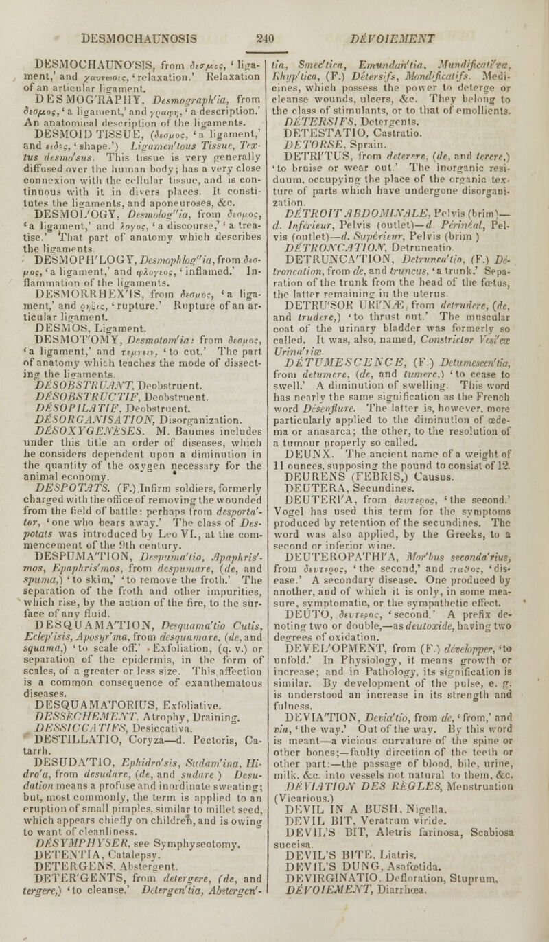 DESMOCHAUNO'SIS, from Struts, ' liga- ment,'and xawwatc, 'relaxation.' Relaxation of an articular ligament. DESMOG'RAPHY, Desmograph'ia, from ica/Aog,' a ligament,' and yQatpij,' a description.' An anatomical description of the lio-aments. DESMOID TISSUE, (Staftog, 'a ligament,' and eidog, 'shape.') Ligamentous Tissue., Tex- tus desmo'sus, This tissue is very generally diffused over the human body; has a very close connexion with the cellular tissue, and is con- tinuous with it in divers places. It consti- tutes the lio-aments, and aponeuroses, &c. DESMOL'OGY. Desmologia, from deofl0g, 'a ligament,' and loyog, ' a discourse,' ' a trea- tise.' That part of anatomy which describes the ligampnts. DESMOPH'LOGY, Desmophkgia, from isa- fioi;,'a. ligament,' and tpXoytog, 'inflamed.' In- flammation of the ligaments. DESMORRHEXvlS, from Siauoc, 'a liga- ment,' and Qtji-iq, 'rupture.' Rupture of an ar- ticular ligament. DESMOS, Ligament. DESMOT'OMY, Desmolom'in: from diouoc, 'a ligament,' and rturtiv, 'to cut.' The part of anatomy which teaches the mode of dissect- ing the lio-aments. DESOBSTRUANT, Deobstruent. DkSOBSTRUCTIF, Deobstruent. DESOPILATIF, Deobstruent. DISORGANISATION, Disorganization. DESOXYGENESES. M. Baumes includes under this title an order of diseases, which he considers dependent upon a diminution in the quantity of the oxygen necessary for the animal economy. ' DESPOTATS. (F.).Infirm soldiers,formerly charged with the office of removing the wounded from the field of battle: perhaps from dcsporta'- tor, 'one who bears away.' The class of Des- potats was introduced by Leo VI., at the com- mencement of the 9th century. DESPUMA'TION, Despuma'tio, Apaphris'- mos, Epapltris'mos, from despvmure, (de, and spuma,) 'to skim,' 'to remove the froth.' The separation of the froth and other impurities, which rise, by the action of the fire, to the sur- face of any fluid. DESQUAMATION, Desquama'tio Cutis, Eclep'isis, Aposyr'ma, from desquamate, (de, and squama,) 'to scale off.' -Exfoliation, (q. v.) or separation of the epidermis, in the form of scales, of a greater or less size. This affection is a common consequence of exanthematous diseases. DESQUAMATOR1US, Exfoliative. DESSECHEMENT. Atrophy, Draining DESS1CCATIES, Desiccativa. DEST1LLATIO, Coryza—d. Pectoris, Ca- tarrh. DESUDA'TIO, Eplndro'sis, Sudam'ina, Hi- dro'u, from desudnre, (de, and sudare ) De.su- dation means a profuse and inordinate sweating; but, most commonly, the term is applied to an eruption of small pimples, similar to millet seed, which appears chiefly on children, and is owino- to want, of cleanliness. DASYMPHYSER, see Symphyseotomy. DETENTIA, Catalepsy. DETERGENS, Abstergent. DETER'GENTS, from detergere, (de, and tergere,) 'to cleanse.' Detergen'tia, Absterge*'- tia, Smec'lira, Emwndah'tia, Mundifi Rlnjp'tica, (F.) Delersifs, Mondificatifs. Medi- cines, which possess the power to deterge or cleanse wounds, ulcers, &c. They belong to the class of stimulants, or to that of emollients. DETEHS1FS, Detergents. DETESTATIO, Castratio. DETORSE, Sprain. DETRI'TUS, from deter ere, (de, and te.rere,) 'to bruise or wear out.' The inorganic resi- duum, occupying the place of the organic tex- ture of parts which have undergone disorgani- zation. DETROIT ABDOMINALE, Pelvis (brim)— d- Infcrieur, Pelvis (outlet)— d Perineal, Pel- vis (outlet)—d. Supirieur, Pelvis (brim ) DtlTRONCATION, Detruncatio DETRUNCATION, Detrune.u'tin, (F.) De- troncation, from de, and truncus, 'a trunk.' Sepa- ration of the trunk from the head of the fcetus, the latter remaining in the uterus DETRU'SOR URITLETrom dcirvderc, (de, and trudere,) 'to thrust out.' The muscular coat of the urinary bladder was formerly so called. It was, also, named, Constrictor Vesi'cx Urina'iise. DETUMESCENCE, (F.) Detumescen'tia, from de turn ere, (de, and tumere,) ' to cease to swell.' A diminution of swelling. This word has nearly the same signification as the French word Dcsenflure. The latter is, however, more particularly applied to the diminution of oede- ma or anasarca; the other, to the resolution of a tumour properly so called. DEUNX. The ancient name of a weight of 11 ounces, supposing- the pound to consist of 12. DEURENS (FEBRIS,) Causus. DEUTERA, Secundines. DEUTERl'A, from SevitQog, 'the second.' Vogel has used this term for the symptoms produced by retention of the secundines. The word was also applied, by the Greeks, to a second or inferior wine. DEUTEROPATHI'A, Mor'bus seconda'rius, from dtvrtQoc, 'the second,' and ttuSqc, 'dis- ease.' A secondary disease. One produced by another, and of which it is only, in some mea- sure, symptomatic, or the sympathetic effect. DEUTO, SiVTipoc, 'second.' A prefix de- noting two or double,—as deutoxide, having two degrees of oxidation. DEVELOPMENT, from (F.) devehpper, 'to unfold.' In Physiology, it means growth or increase; and in Pathology, its signification is similar. By development of the pulse, e. g. is understood an increase in its strength and fulness. DEVIATION, Devia'tio, from de,< from,' and via, ' the way.' Out of the way. By this word is meant—a vicious curvature of the spine or other bones;—faulty direction of the teeth or other part:—the passage of blood, bile, urine, milk. &c. into vessels not natural to them, &c. DEVIATION DES RtGLES, Menstruation (Vicarious.) DEVIL IN A BUSH.Nigella. DEVIL BIT, Veratrum viride. DEVIL'S BIT, Aletris farinosa, Scabiosa succisa. DEVIL'S BITE. Liatris. DEVIL'S DUNG, Asa feet i da. DE VIRGIN ATIO. Defloration, Sluprum. DEVOIEMENT, Diarrhoea.