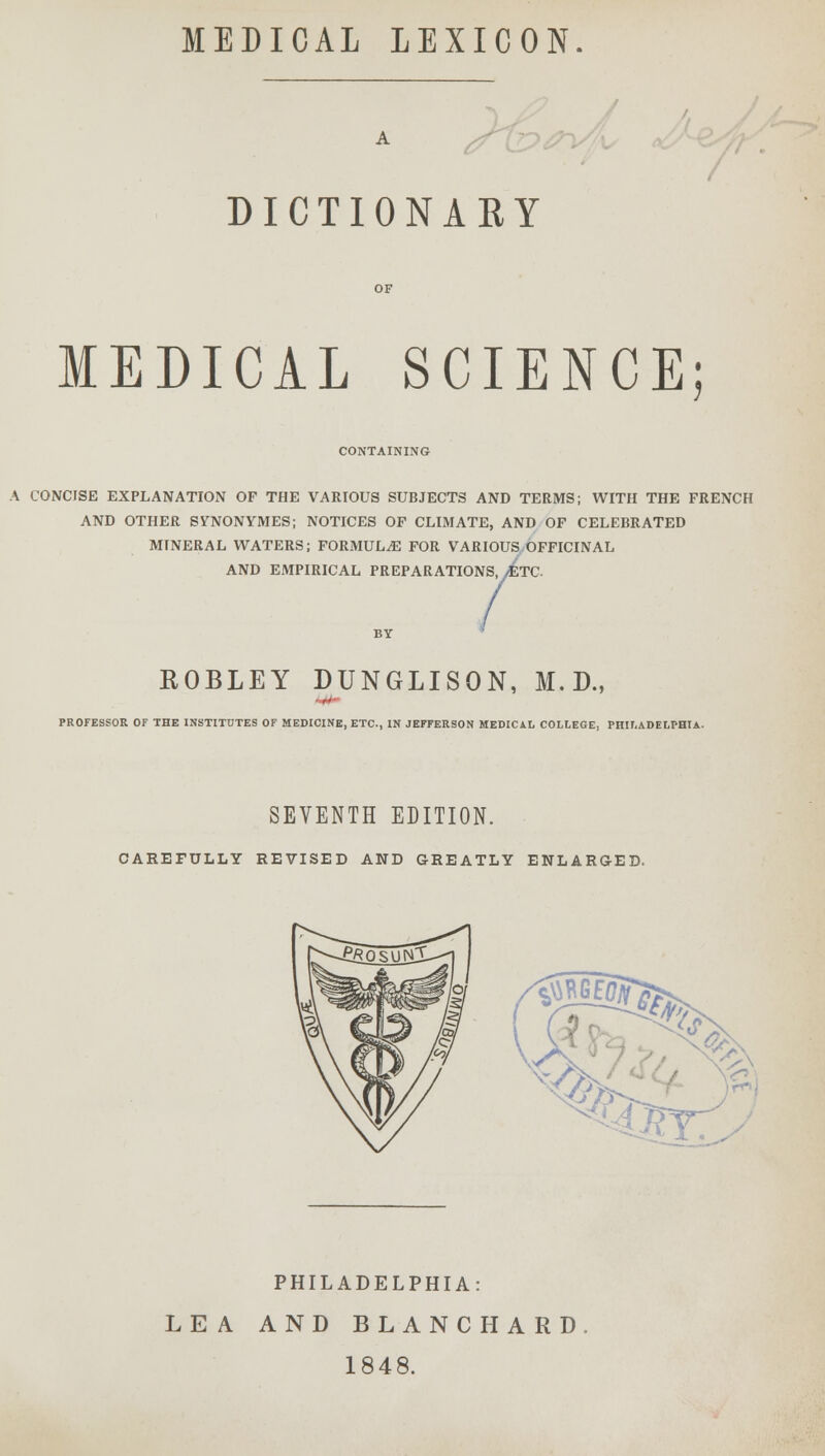 MEDICAL LEXICON. A DICTIONARY MEDICAL SCIENCE; CONTAINING A CONCISE EXPLANATION OF THE VARIOUS SUBJECTS AND TERMS; WITH THE FRENCH AND OTHER SYHVONYMES; NOTICES OF CLIMATE, AND OF CELEBRATED MINERAL WATERS; FORMULAE FOR VARIOUS OFFICINAL AND EMPIRICAL PREPARATIONS, AtC ROBLEY DUNGLISON, M.D., PROFESSOR OF THE INSTITUTES OF MEDICINE, ETC., IN JEFFERSON MEDICAL COLLEGE, PHILADELPHIA. SEVENTH EDITION. CAREFULLY REVISED AND GREATLY ENLARGED. PHILADELPHIA: LEA AND BLANCHARD 1848.