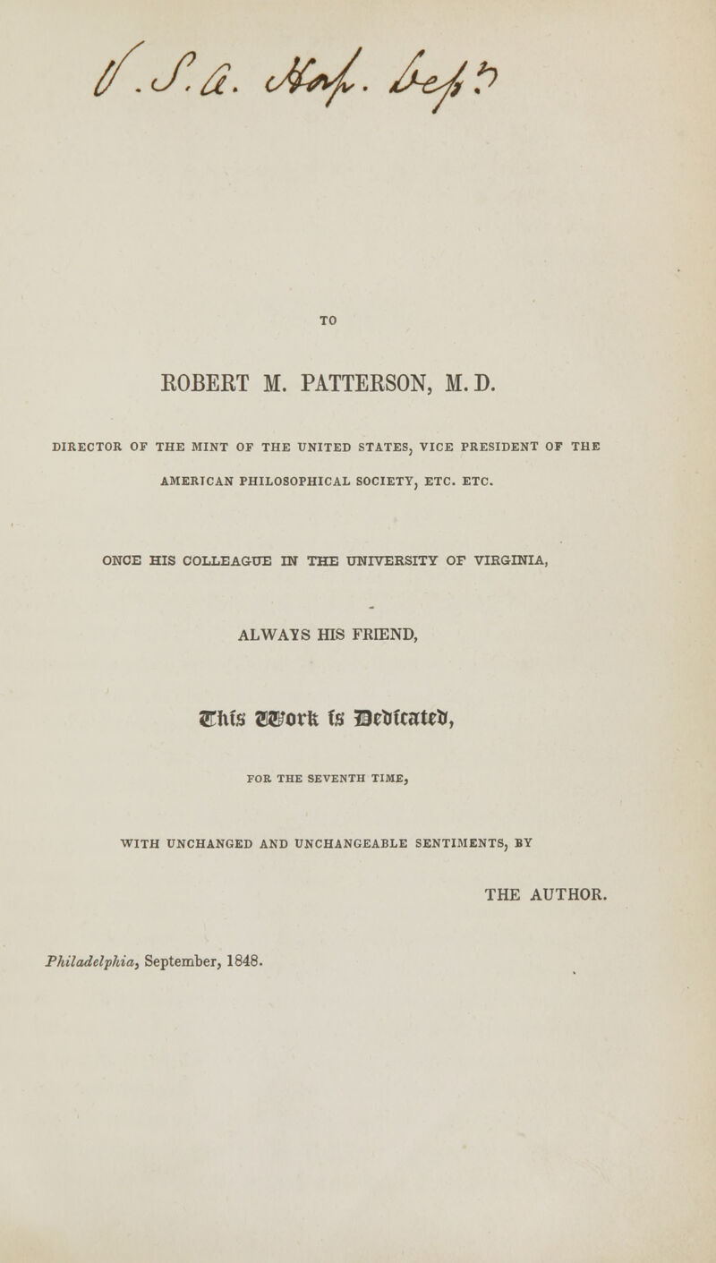 tf.J.a. cJuf. £*/,*? TO ROBERT M. PATTERSON, M.D. DIRECTOR OF THE MINT OF THE UNITED STATES, VICE PRESIDENT OF THE AMERICAN PHILOSOPHICAL SOCIETY, ETC. ETC. ONCE HIS COLLEAGUE IN THE UNIVERSITY OF VIRGINIA, ALWAYS HIS FRIEND, FOR THE SEVENTH TIME, WITH UNCHANGED AND UNCHANGEABLE SENTIMENTS, BY THE AUTHOR. Philadelphia, September, 1848.