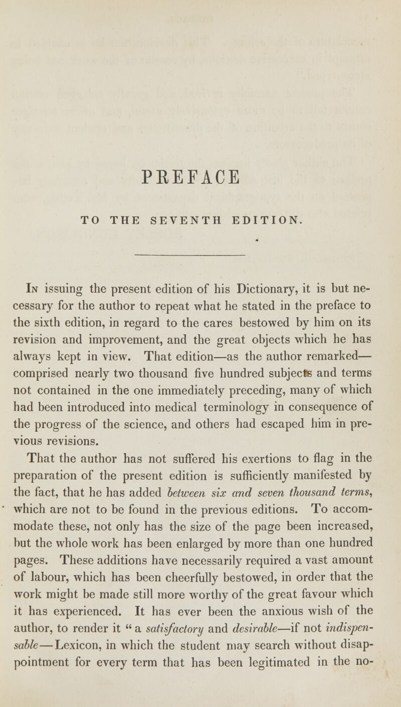 PREFACE TO THE SEVENTH EDITION, In issuing the present edition of his Dictionary, it is but ne- cessary for the author to repeat what he stated in the preface to the sixth edition, in regard to the cares bestowed by him on its revision and improvement, and the great objects which he has always kept in view. That edition—as the author remarked— comprised nearly two thousand five hundred subjects and terms not contained in the one immediately preceding, many of which had been introduced into medical terminology in consequence of the progress of the science, and others had escaped him in pre- vious revisions. That the author has not suffered his exertions to flag in the preparation of the present edition is sufficiently manifested by the fact, that he has added between six and seven thousand terms, which are not to be found in the previous editions. To accom- modate these, not only has the size of the page been increased, but the whole work has been enlarged by more than one hundred pages. These additions have necessarily required a vast amount of labour, which has been cheerfully bestowed, in order that the work might be made still more worthy of the great favour which it has experienced. It has ever been the anxious wish of the author, to render it  a satisfactory and desirable—if not indispen- sable—Lexicon, in which the student may search without disap- pointment for every term that has been legitimated in the no-