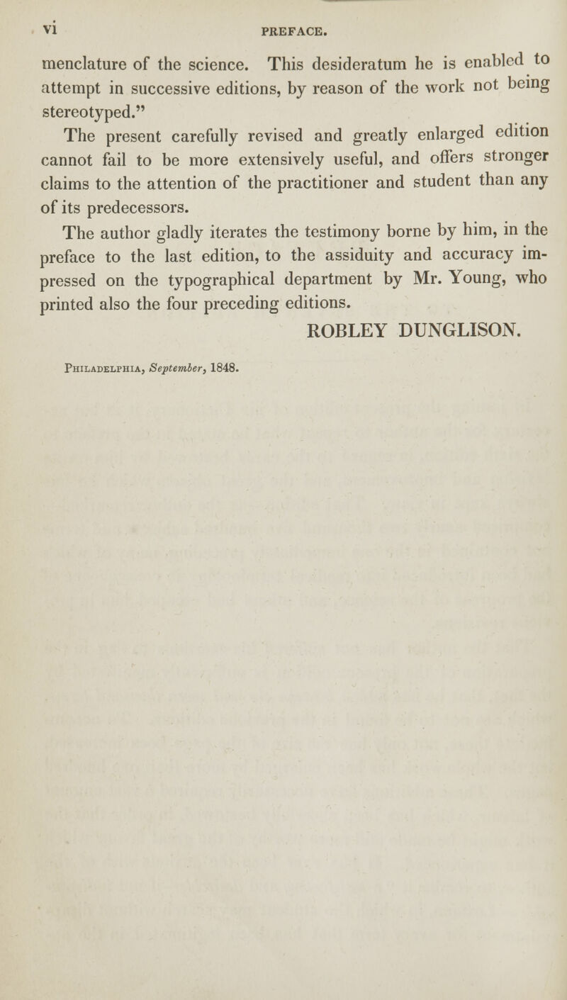 menclature of the science. This desideratum he is enabled to attempt in successive editions, by reason of the work not being stereotyped. The present carefully revised and greatly enlarged edition cannot fail to be more extensively useful, and offers stronger claims to the attention of the practitioner and student than any of its predecessors. The author gladly iterates the testimony borne by him, in the preface to the last edition, to the assiduity and accuracy im- pressed on the typographical department by Mr. Young, who printed also the four preceding editions. ROBLEY DUNGLISON.