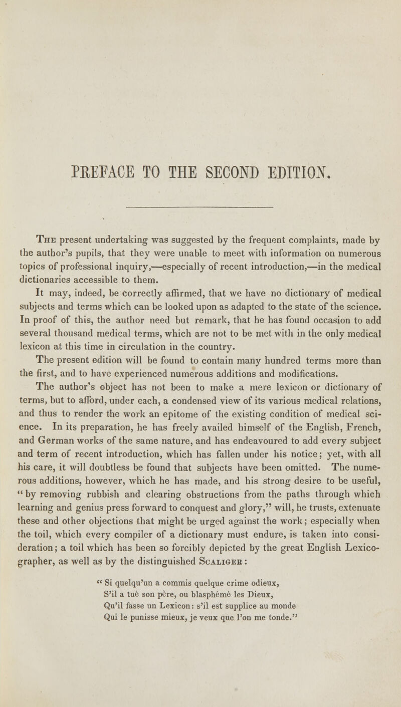 PREFACE TO THE SECOND EDITION. The present undertaking was suggested by the frequent complaints, made by the author's pupils, that they were unable to meet with information on numerous topics of professional inquiry,—especially of recent introduction,—in the medical dictionaries accessible to them. It may, indeed, be correctly affirmed, that we have no dictionary of medical subjects and terms which can be looked upon as adapted to the state of the science. In proof of this, the author need but remark, that he has found occasion to add several thousand medical terms, which are not to be met with in the only medical lexicon at this time in circulation in the country. The present edition will be found to contain many hundred terms more than the first, and to have experienced numerous additions and modifications. The author's object has not been to make a mere lexicon or dictionary of terms, but to afford, under each, a condensed view of its various medical relations, and thus to render the work an epitome of the existing condition of medical sci- ence. In its preparation, he has freely availed himself of the English, French, and German works of the same nature, and has endeavoured to add every subject and term of recent introduction, which has fallen under his notice; yet, with all his care, it will doubtless be found that subjects have been omitted. The nume- rous additions, however, which he has made, and his strong desire to be useful,  by removing rubbish and clearing obstructions from the paths through which learning and genius press forward to conquest and glory, will, he trusts, extenuate these and other objections that might be urged against the work; especially when the toil, which every compiler of a dictionary must endure, is taken into consi- deration ; a toil which has been so forcibly depicted by the great English Lexico- grapher, as well as by the distinguished Scaliger :  Si quelqu'un a commis quelque crime odieux, S'il a tue son pcre, ou blaspheme les Dieux, Qu'il fasse un Lexicon: s'il est supplice au monde Qui le punisse mieux, je veux que l'on me tonde.