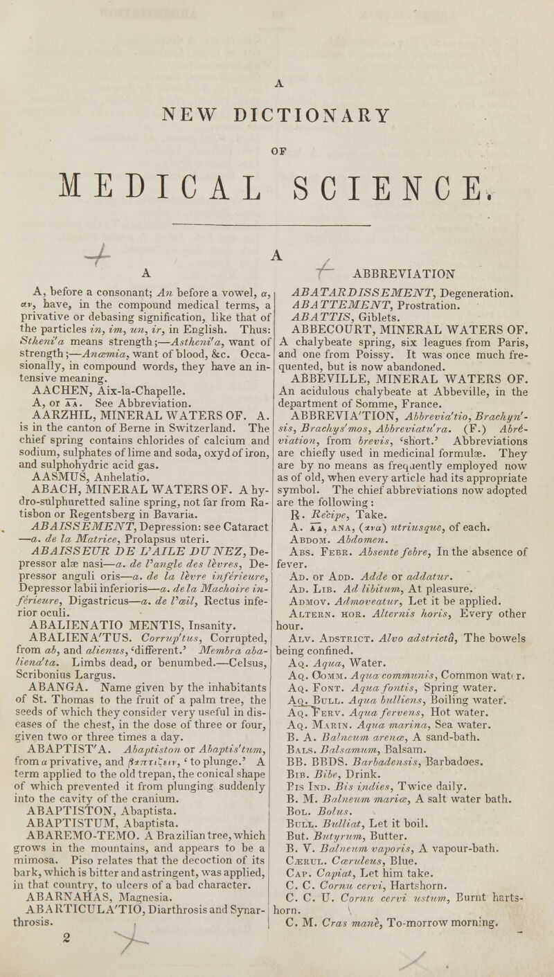 NEW DICTIONARY OP MEDICAL SCIENCE. + -h ABBREVIATION A, before a consonant; An before a vowel, a, ctvs have, in the compound medical terms, a privative or debasing signification, like that of the particles in, im, un, ir, in English. Thus Stkeni'a means strength;—Astheni'a, want of strength;—Anosmia, want of blood, &c. Occa- sionally, in compound words, they have an in- tensive meaning. AACHEN, Aix-la-Chapelle. A, or a a. See Abbreviation. AARZHIL, MINERAL WATERS OF. A. is in the canton of Berne in Switzerland. The chief spring contains chlorides of calcium and sodium, sulphates of lime and soda, oxydof iron, and sulphohydric acid gas. AASMUS, Anhelatio. ABACH, MINERAL WATERS OF. A hy- dro-sulphuretted saline spring, not far from Ra- tisbon or Regentsberg in Bavaria. ABAISSEMENT, Depression: see Cataract —a. de la Matrice, Prolapsus uteri. ABAISSEUR BE UAILE DUNEZ, De- pressor alae nasi—a. de Vangle des Ifrvres, De- pressor anguli oris—a. de la levre inferieure, Depressor labii inferioris—a. de la Machoire in- ferieure, Digastricus—a. de Vail, Rectus infe- rior oculi. ABALIENATIO MENTIS, Insanity. ABALIENA'TUS. Corrup'tus, Corrupted, from ab, and alienus, 'different.' Membra aba- Hena'ta. Limbs dead, or benumbed.—Celsus, Scribonius Largus. ABANGA. Name given by the inhabitants of St. Thomas to the fruit of a palm tree, the seeds of which they consider very useful in dis- eases of the chest, in the dose of three or four, given two or three times a day. ABAPTIST'A. Abaptiston or Abaptis'tum, from a privative, and farrtiLstv, 'to plunge.' A term applied to the old trepan, the conical shape of which prevented it from plunging suddenly into the cavity of the cranium. ABAPTISTON, Abaptista. ABAPTISTTJM, Abaptista. ABAREMO-TEMO. A Brazilian tree, which grows in the mountains, and appears to be a mimosa. Piso relates that the decoction of its bark, which is bitter and astringent, was applied, in that country, to ulcers of a bad character. ABARNAHAS, Magnesia. ABARTICULA'TIO, Diarthrosis and Synar- throsis. , ABATARDISSEMENT, Degeneration. ABATTEMENT, Prostration. ABATTIS, Giblets. ABBECOURT, MINERAL WATERS OF. A chalybeate spring, six leagues from Paris, and one from Poissy. It was once much fre- quented, but is now abandoned. ABBEVILLE, MINERAL WATERS OF. An acidulous chalybeate at Abbeville, in the department of Somme, France. ABBREVIATION, Abbrevia'tio, Brachyn'- sis, Brachys'mos, Abbreviatedra. (F.) Abri.- viation, from brevis, 'short.' Abbreviations are chiefly used in medicinal formulae. They are by no means as frequently employed now as of old, when every article had its appropriate symbol. The chief abbreviations now adopted are the following: R. Recipe, Take. A. aa, ana, (<m) ntriusque, of each. Abdom. Abdomen. Abs. Febr. Absente febre, In the absence of fever. Ad. or Add. Adde or addatur. Ad. Lib. Ad libitum, At pleasure. Admov. Adrnoveatur, Let it be applied. Altern. hor. Alternis horis, Every other hour. Alv. Adstrict. Alvo adstricta, The bowels being confined. Aq. Aqua, Water. Aq. Oomm. Aqua communis, Common wati r. Aq. Font. Aqua fontis, Spring water. Aq. Bull. Aqua bulliens, Boiling water. AqTFerv. Aqua fervens, Hot water. Aq. Marin. Aqua marina, Sea water. B. A. Balneum arena, A sand-bath. Bals. Balsamum, Balsam. BB. BBDS. Barbadensis, Barbadoes. Bib. Bibe, Drink. Pis Ind. Bis indies, Twice daily. B. M. Balneum marice, A salt water bath. Bol. Bolus. Bull. Bulliat, Let it boil. But. Butyrum, Butter. B. V. Balneum vaporis, A vapour-bath. CvErul. Caruleus, Blue. Cap. Capiat, Let him take. C. C. Coma cervi, Hartshorn. C. C. U. Comu cervi ustum, Burnt harts- horn . \ C. M. Cras mane, To-morrow morning. 7-