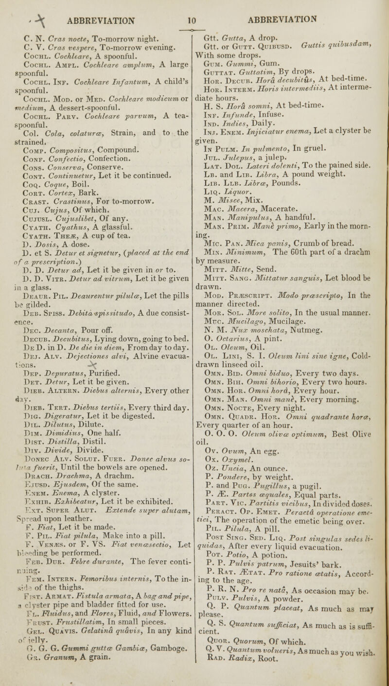 C. N. Cras nocte, To-morrow night. C. V. Cras vespere, To-morrow evening. Cochl. Cochleare, A spoonful. Cochl. Ampl. Cochleare amplum, A large spoonful. Cochl. Inf. Cochleare Infantum, A child's spoonful. Cochl. Mod. or Med. Cochleare modicum ox medium, A dessert-spoonful. Cochl. Parv. Cochleare parvum, A tea- spoonful. Col. Cola, colatura, Strain, and to the strained. Comp. Compositus, Compound. Conf. Confectio, Confection. Cons. Conserva, Conserve. Cont. Continuetur, Let it be continued. Coq. Coque, Boil. Cort. Cortex, Bark. Crast. Crastinus, For to-morrow. Cuj. Cujus, Of which. Cujusl. Ctijuslibet, Of any. Cyath. Cyathus, A glassful. Cyath. The*, A cup of tea. D. Dosis, A dose. D. et S. Detur et signetur, {placed at the end of a. prescription.) D. D. Detur ad, Let it be given in or to. D. D. Vitr. Detur ad vitrum, Let it be given in a glass. Deaur. Pil. Deaurentur pilules, Let the pills be gilded. Deb. Spiss. Debita-spissitudo, A due consist- ence. Dec. Decanta, Pour off. Decub. Decubitus, Lying down, going to bed. De D. in D. De die in diem, From day to day. Dej. Alv. Dejectiones alvi, Alvine evacua- tions. -^ Dep. Depuratus, Purified. Det. Detur, Let it be given. Dieb. Altern. Diebus altemis, Every other day. Dieb. Tert. Diebus tertiis, Every third day. Dig. Digeratur, Let it be digested. Dil. Dilutus, Dilute. Dim. Dimidius, One half. Dist. Distilla, Distil. Div. Divide, Divide. Donec Alv. Solut. Fuer. Donee alvus so- 1 ■ -7 fuerit, Until the bowels are opened. Orach. Drachma, A drachm. F.tusd. Ejusdem, Of the same. F.nem. Enema, A clyster. F.xhib. Exhibeatur, Let it be exhibited. Ext. Super Alut. Extende super alutam, S, :i>ad upon leather. F. Fiat, Let it be made. F. Pil. Fiat pilula, Make into a pill. F. Ven/es. or F. VS. Fiat vencesectio, Let b>°ding be performed. Feb. Dur. Febre durante, The fever conti- nuing. Fem. Intern. Femoribus internis, To the in- ,■ i; of the thighs. Fist. Armat. Fistula armata, A bag and pipe, a clyster pipe and bladder fitted for use. Fl. Fluidus, and Flares, Fluid, and Flowers. Frust. Frustillatim, In small pieces. Gel. Quavis. Gelatina quavis, In any kind orielly. G. G. G. Gummi gutta Gambia, Gamboge. Ga. Granum, A grain. Gtt. Gutta, A drop. Gtt. or Gutt. Quibusd. Guttis quibusdam, With some drops. Gum. Gummi, Gum. Guttat. Guttatim, By drops. Hor. Decub. Hora decubit&s, At bed-time. Hor. Interm. Horis intermediis, At interme- diate hours. H. S. Hora somni, At bed-time. Inf. Infunde, Infuse. Ind. Indies, Daily. In.i. Enem. Injiciatur enema, Let a clyster be given. In Pulm. In pulmento, In gruel. Jul. Julepus, a julep. Lat. Dol. Lateri dolenti, To the pained side. Lb. and Lib. Libra, A pound weight. Lib. Llb. Libra, Pounds. Liq. Liq?ior. M. Misce, Mix. Mac. Macera, Macerate. Man. Manipulus, A handful. Man. Prim. Manl primo, Early in the morn- ing. Mic. Pan. Mica panis, Crumb of bread. Min. Minimum, The 60th part of a drachm by measure. Mitt. Mitte, Send. Mitt. Sang. Mittatur sanguis, Let blood be drawn. Mod. Prescript. Modo prascripto, In the manner directed. Mor. Sol. More solito, In the usual manner. Muc. Mucilago, Mucilage. N. M. Nut. moschata, Nutmeg. 0. Octarius, A pint. 01. Oleum, Oil. Ol. Lini, S. I. Oleum lini sine igne, Cold- drawn linseed oil. Omn. Bid. Omni biduo, Every two days. Omn. Bih. Omni bihorio, Every two hours. Omn. Hor. Omni kord, Every hour. Omn. Man. Omni mane~, Every morning. Omn. Nocte, Every night. Omn. Quadr. Hor. Omni quadrante hora, Every quarter of an hour. O. O. O. Oleum oliva optimum, Best Olive oil. Ov. Ovum, An egg. Ox. Oxymel. Oz. TTncia, An ounce. P. Pondere, by weight. P. and Pug. Pugillus, a pugil. P. JE. Partes aquales, Equal parts. Part. Vic Partitis vicibus, In divided doses. Peract. Op. Emet. Peractd operatione eme- tici, The operation of the emetic being over. Pil. Pilula, A pill. Post Sing. Sed. Liq. Post singtdas sedes H- quidas. After every liquid evacuation. Pot. Potio, A potion. P. P. Pulvis patrum, Jesuits' bark. P. Rat. ./Etat. Pro ratione atatis, Accord- ing to the age. P. R. N. Pro re nata, As occasion may be. Pulv. Pulvis, A powder. Q. P. Quantum placeat, As much as may please. Q. S. Quantum sufficiat, As much as is suffi- cient. Quor. Quorum, Of which. Q. V. Quantum volueris, As much as you wish. Rad. Radix, Root.