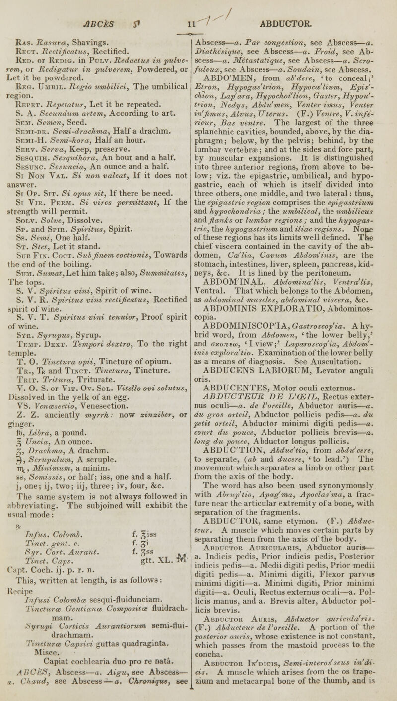 JBCkS & Ras. Rasurce, Shavings. Rect. Rectificatus, Rectified. Red. or Redig. in Pulv. Redactus in pulve- rem, or Redigatur in pulverem, Powdered, or Let it be powdered. Reg. Umbil. Regio umbilici, The umbilical region. Repet. Repetatxir, Let it be repeated. S. A. Secundum artem, According to art. Sem. Semen, Seed. Semi-dr. Semi-drachma, Half a drachm. Semi-H. Semi-hora, Half an hour. Serv. Serva, Keep, preserve. Sesquih. Sesquihora, An hour and a half. Sesunc. Sesuncia, An ounce and a half. Si Non Val. Si non valeat, If it does not answer. Si Op. Sit. Si opus sit, If there be need. Si Vir. Perm. Si vires permittant, If the strength will permit. Solv. Solve, Dissolve. Sp. and Spir. Spiritus, Spirit. Ss. Semi, One half. St. Stet, Let it stand. Sub Fin. Coct. Subfinem coctionis, Towards the end of the boiling. Sum. Sumat, Let him take; also, Summitates, The tops. S. V. Spiritus vini, Spirit of wine. S. V. R. Spiritus vini rectificatus, Rectified spirit of wine. S. V. T. Spiritus vini tenuior, Proof spirit of wine. Syr. Syrupus, Syrup. Temp. Dext. Tempori dextro, To the right temple. T. O. Tinctura opii, Tincture of opium. Tr., Tr and Tinct. Tinctura, Tincture. Trit. Tritura, Triturate. V. O. S. or Vit. Ov. Sol. Vitello ovi solutus, Dissolved in the yelk of an egg. VS. Vencesectio, Venesection. Z. Z. anciently myrrh: now zinziber, or ginger. lb, Libra, a pound. 3 Uncia, An ounce. %, Drachma, A drachm. ►), Scrupulum, A scruple. n\, Minimum, a minim. se, Semissis, or half; iss, one and a half. j, one; ij, two; iij, three; iv, four, &c. The same system is not always followed in abbreviating. The subjoined will exhibit the usual mode: Infus. Colomb. f. J^iss Tinct. gent. c. f. £i Syr. Cort. Aurant. I. 3SS Tinct. Caps. gtt. XL. M' (apt. Coch. ij. p. r. n. This, written at length, is as follows: Recipe Infusi Colombce sesqui-fluidunciam. Tinctura Gentiance Composites fluidrach- mam. Syrupi Corticis Aurantiorum semi-flui- drachmam. Tinctura Capsici guttas quadraginta. Misce. Capiat cochlearia duo pro re nata. AllCfcS, Abscess—a. Aigu, see Abscess— *. Chaud, see Abscess —a. Chronique, see IY-1 / ABDUCTOR Abscess—a. Par congestion, see Abscess—a. Diathcsique, see Abscess—a. Froid, see Ab- scess—a. Mitastatique, see Abscess—a. Scro- fuleux, see Abscess—a. Soudain, see Abscess. ABDO'MEN, from ab'dere, 'to conceal;' Etron, Hypogas'trion, Hypocce' Hum, Epis'- chion, Lap'ara, Hypochoi'lion, Gaster, Hypou'- trion, Nedys, Abdvlmen, Venter imus, Venter in'fimzis, Alvus, U'terus. (F.) Ventre, V. infe- rieur, Bas ventre. The largest of the three splanchnic cavities, bounded, above, by the dia- phragm ; below, by the pelvis; behind, by the lumbar vertebras; and at the sides and fore part, by muscular expansions. It is distinguished into three anterior regions, from above to be- low ; viz. the epigastric, umbilical, and hypo- gastric, each of which is itself divided into three others, one middle, and two lateral: thus, the epigastric region comprises the epigastrium and hypochondria; the umbilical, the umbilicus and fianl:s or lumbar regions; and the hypogas- tric, the hypogastrium and iliac regions. Nope of these regions has its limits well defined. The chief viscera contained in the cavity of the ab- domen, Ca'lia, Cavum Abdominis, are the stomach, intestines, liver, spleen, pancreas, kid- neys, &c. It is lined by the peritoneum. ABDOMINAL, Abdomina'lis, Vetitra'lis, Ventral. That which belongs to the Abdomen, as abdominal muscles, abdominal viscera, &C. ABDOMINIS EXPLORATIO, Abdominos- copia. ABDOMINISCOP'IA, Gastroscop'ia. A hy- brid word, from Abdomen, ' the lower belly,' and oxontw, 'I view;' Laparoscop'ia, Abdom- inis explora'tio. Examination of the lower belly as a means of diagnosis. See Auscultation. ABDUCENS LABIORUM, Levator anguli oris. ABDUCENTES, Motor oculi externus. ABDUCTEUR DE L'CEIL, Rectus exter- nus oculi—a. de I'oreil/e, Abductor auris—a. du gros orteil, Abductor pollicis pedis—a. du petit orteil, Abductor minimi digiti pedis—a. court du pouce, Abductor pollicis brevis—a. long du pouce, Abductor longus pollicis. ABDUCTION, Abduc'tio, from abdu'eere, to separate, (ab and ducere, 'to lead.') The movement which separates a limb or other part from the axis of the body. The word has also been used synonymously with Abrup'tio, Apag'ma, Apoclas'ma, a frac- ture near the articular extremity of a bone, with separation of the fragments. ABDUCTOR, same etymon. (F.) Abduc- teur. A muscle which moves certain parts by separating them from the axis of the body. Abductor Auricularis, Abductor auris— a. Indicis pedis, Prior indicis pedis, Posterior indicis pedis—a. Medii digiti pedis, Prior medii digiti pedis—a. Minimi digiti, Flexor parvus minimi digiti—a. Minimi digiti, Prior minimi digiti—a. Oculi, Rectus externus oculi—a. Pol- licis manus, and a. Brevis alter, Abductor pol- licis brevis. Abductor Auris, Abductor auricula'ris. (F.) Abducteur de Voreille. A portion of the posterior auris, whose existence is not constant, which passes from the mastoid process to the concha. Abductor In'dicis, Semi-interos'seus in'di- cis. A muscle which arises from the os trape- zium and metacarpal bone of the thumb, and ls