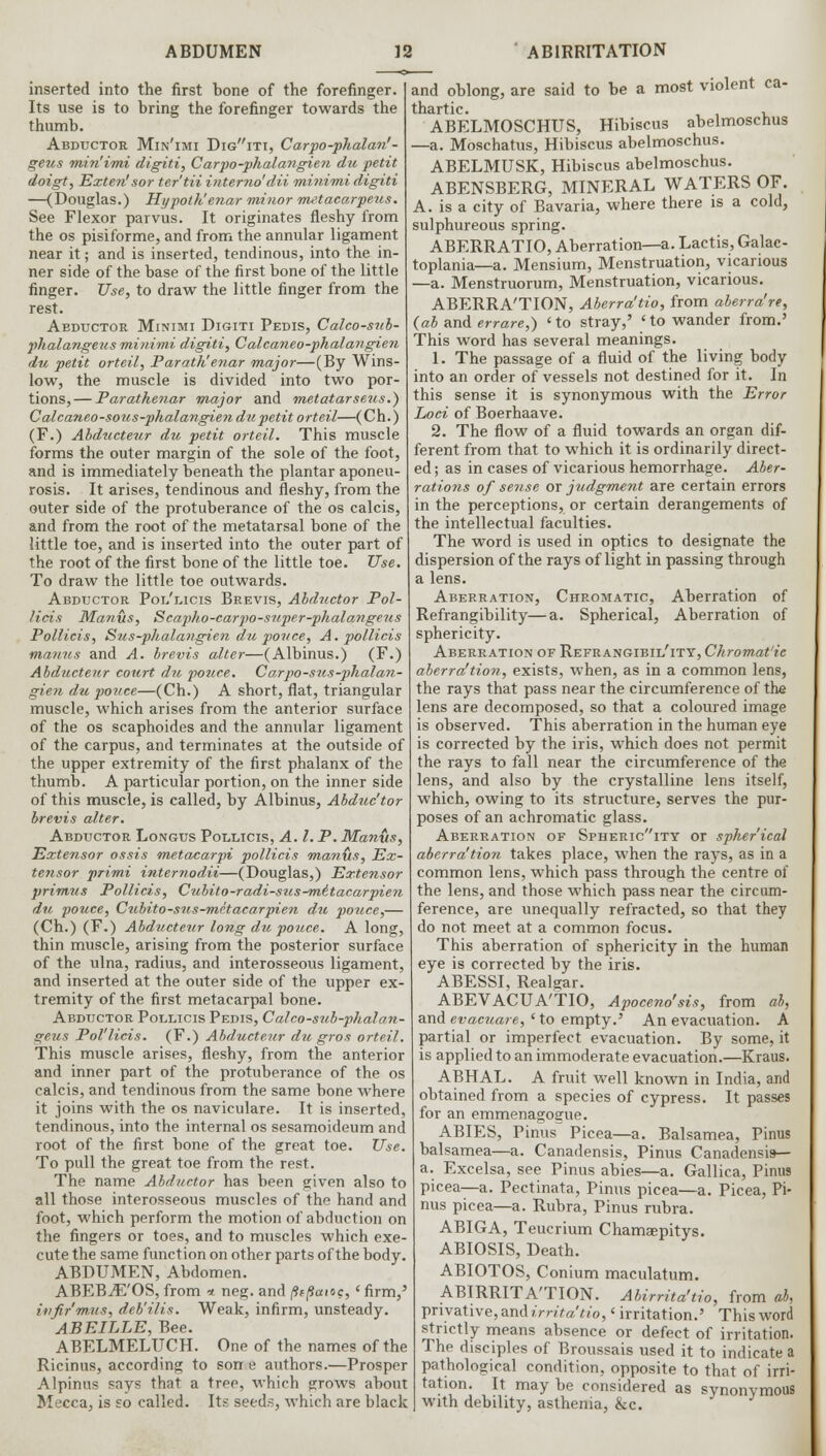 inserted into the first bone of the forefinger. Its use is to bring the forefinger towards the thumb. Abductor Min'imi Digiti, Carpo-phalan' - geus min'imi digiti, Carpo-phalangien du petit doigt, Extern1sor ter'tii interna'dii mini-mi digiti —(Douglas.) Hypoth'enar minor metacarpeus. See Flexor parvus. It originates fleshy from the os pisiforme, and from the annular ligament near it; and is inserted, tendinous, into the in- ner side of the base of the first bone of the little finger. Use, to draw the little finger from the rest. Abductor Minimi Digiti Pedis, Calco-sub- phalangeus minimi digiti, Calcaneo-phalangien du petit orteil, Parath'enar major—(By Wins- low, the muscle is divided into two por- tions,— Parathenar major and metatarseus.) Calcaneo-sous-pkala?igien du petit orteil—(Ch.) (F.) Abducteur du petit orteil. This muscle forms the outer margin of the sole of the foot, and is immediately beneath the plantar aponeu- rosis. It arises, tendinous and fleshy, from the outer side of the protuberance of the os calcis, and from the root of the metatarsal bone of the little toe, and is inserted into the outer part of the root of the first bone of the little toe. Use. To draw the little toe outwards. Abductor Pol'licis Brevis, Abductor Pol- lids Manus, Scapho-carpo-super-phalangeus Pollicis, Sus-phalangien du ponce, A. pollicis manus and A. brevis alter—(Albinus.) (F.) Abducteur court du ponce. Carpo-sus-phalan- gien du ponce—(Ch.) A short, flat, triangular muscle, which arises from the anterior surface of the os scaphoides and the annular ligament of the carpus, and terminates at the outside of the upper extremity of the first phalanx of the thumb. A particular portion, on the inner side of this muscle, is called, by Albinus, Abduc'tor brevis alter. Abductor Longus Pollicis, A. I. P. Manus, Extensor ossis metacarpi pollicis manus, Ex- tensor primi internodii—(Douglas,) Extensor primus Pollicis, Cubito-radi-sus^mttacarpien du pouce, Cubito-sus-mitacarpien du pouce,— (Ch.) (F.) Abducteur long du pouce. A long, thin muscle, arising from the posterior surface of the ulna, radius, and interosseous ligament, and inserted at the outer side of the upper ex- tremity of the first metacarpal bone. Abductor Pollicis Pedis, Calco-sub-phalan- geus Pol'licis. (F.) Abducteur du gros orteil. This muscle arises, fleshy, from the anterior and inner part of the protuberance of the os calcis, and tendinous from the same bone where it joins with the os naviculare. It is inserted, tendinous, into the internal os sesamoideum and root of the first bone of the great toe. Use. To pull the great toe from the rest. The name Abductor has been given also to all those interosseous muscles of the hand and foot, which perform the motion of abduction on the fingers or toes, and to muscles which exe- cute the same function on other parts of the body. ABDUMEN, Abdomen. ABEB^E'OS, from * neg. and (italic, ' firm,' ivfir'mus, deb'ilis. Weak, infirm, unsteady. ABEILLE, Bee. ABELMELUCH. One of the names of the Ricinus, according to son e authors.—Prosper Alpinus says that a tree, which grows about Mecca, is so called. Its seeds, which are black and oblong, are said to be a most violent ca- thartic. , ABELMOSCHUS, Hibiscus abelmoschus —a. Moschatus, Hibiscus abelmoschus. ABELMUSK, Hibiscus abelmoschus. ABENSBERG, MINERAL WATERS OF. A. is a city of Bavaria, where there is a cold, sulphureous spring. ABERRATIO, Aberration—a. Lactis, Galac- toplania—a. Mensium, Menstruation, vicarious —a. Menstruorum, Menstruation, vicarious. ABERRA'TION, Aberra'tio, from aberra're, (ab and errare,) 'to stray,' 'to wander from.' This word has several meanings. 1. The passage of a fluid of the living body into an order of vessels not destined for it. In this sense it is synonymous with the Error Loci of Boerhaave. 2. The flow of a fluid towards an organ dif- ferent from that to which it is ordinarily direct- ed; as in cases of vicarious hemorrhage. Aber- rations of sense or judgment are certain errors in the perceptions, or certain derangements of the intellectual faculties. The word is used in optics to designate the dispersion of the rays of light in passing through a lens. Aberration, Chromatic, Aberration of Refrangibility—a. Spherical, Aberration of sphericity. Aberration of Refrangibil'itt, Chromat'ie aberra'tion, exists, when, as in a common lens, the rays that pass near the circumference of the lens are decomposed, so that a coloured image is observed. This aberration in the human eye is corrected by the iris, which does not permit the rays to fall near the circumference of the lens, and also by the crystalline lens itself, which, owing to its structure, serves the pur- poses of an achromatic glass. Aberration of Sphericity or spherical aberra'tion takes place, when the rays, as in a common lens, which pass through the centre of the lens, and those which pass near the circum- ference, are unequally refracted, so that they do not meet at a common focus. This aberration of sphericity in the human eye is corrected by the iris. ABESSI, Realgar. ABEVACUA'TIO, Apoceno'sis, from ah, and evacuate, 'to empty.' An evacuation. A partial or imperfect evacuation. By some, it is applied to an immoderate evacuation.—Kraus. ABHAL. A fruit well known in India, and obtained from a species of cypress. It passes for an emmenagogue. ABIES, Pinus Picea—a. Balsamea, Pinus balsamea—a. Canadensis, Pinus Canadensis— a. Excelsa, see Pinus abies—a. Gallica, Pinus picea—a. Pectinata, Pinus picea—a. Picea, Pi- nus picea—a. Rubra, Pinus rubra. ABIGA, Teucrium Chamaepitys. ABIOSIS, Death. ABIOTOS, Conium maculatum. ABIRRITA'TION. Abirrita'tio, from ab, privative, and irrita'tio,' irritation.' This word strictly means absence or defect of irritation. The disciples of Broussais used it to indicate a pathological condition, opposite to that of irri- tation. It may be considered as synonymous with debility, asthenia, &c.