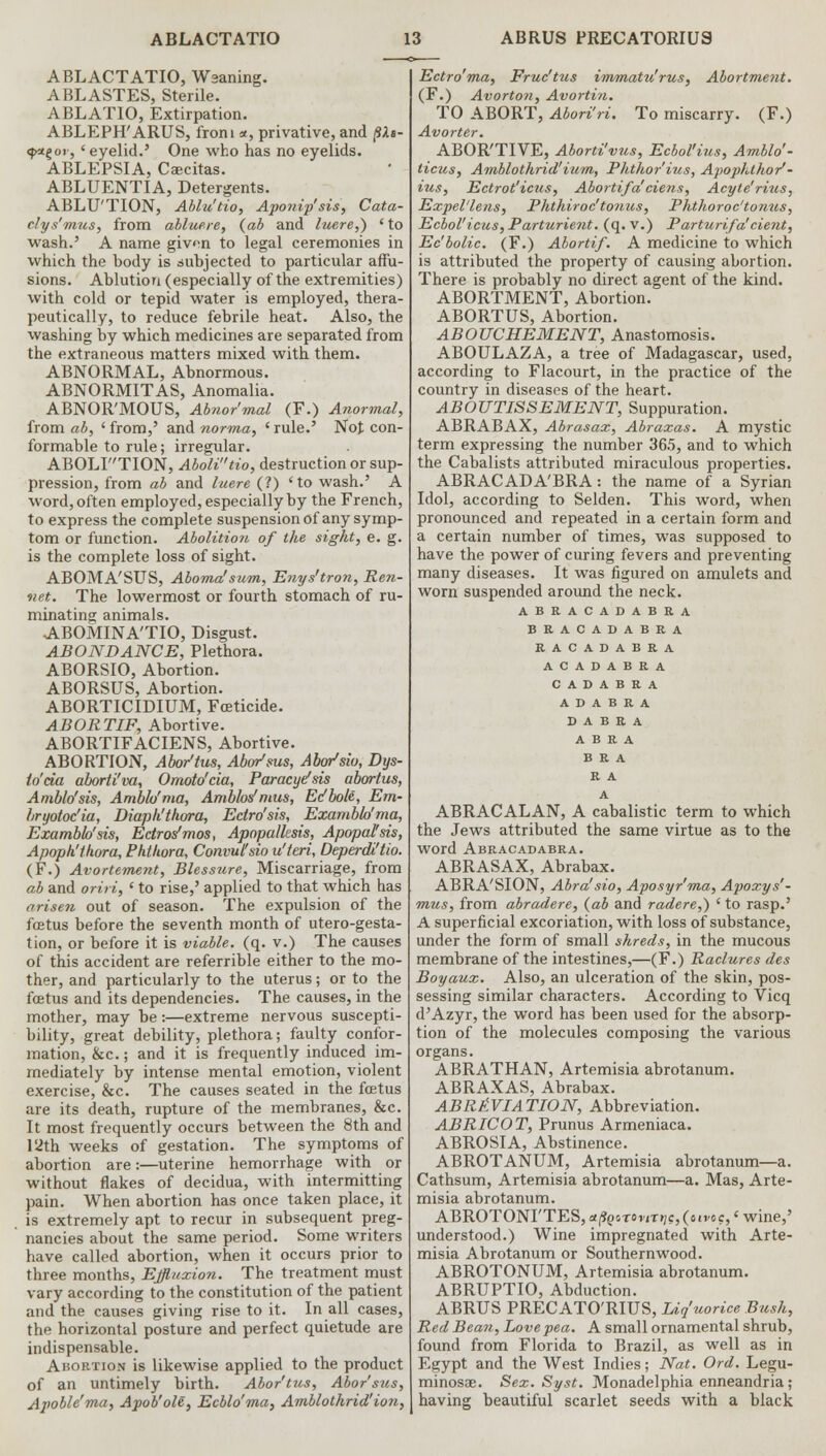 ABLACTATIO, Waaning. ABLASTES, Sterile. ABLATIO, Extirpation. ABLEPH'ARUS, from *, privative, and (IXs- <}>agor, 'eyelid.' One who has no eyelids. ABLEPSIA, Ccecitas. ABLUENTIA, Detergents. ABLU'TION, Ablu'tio, Aponip'sis, Cata- clys'mus, from abluere, {ab and luere,) ' to wash.' A name givn to legal ceremonies in which the body is .subjected to particular affu- sions. Ablution (especially of the extremities) with cold or tepid water is employed, thera- peutically, to reduce febrile heat. Also, the washing by which medicines are separated from the extraneous matters mixed with them. ABNORMAL, Abnormous. ABNORMITAS, Anomalia. ABNOR'MOUS, Abnor'mal (F.) Anormal, from ab, 'from,' and norma, 'rule.' Not con- formable to rule; irregular. ABOLF'TION, AboW'tio, destruction or sup- pression, from ab and luere (?) 'to wash.' A word, often employed, especially by the French, to express the complete suspension of any symp- tom or function. Abolition of the sight, e. g. is the complete loss of sight. ABOMA'SUS, Aboma'sum, Enys'tron, Ren- net. The lowermost or fourth stomach of ru- minating animals. ABOMINA'TIO, Disgust. ABONDANCE, Plethora. ABORSIO, Abortion. ABORSTJS, Abortion. ABORTICIDIUM, Foeticide. ABORTIF, Abortive. ABORTIFACIENS, Abortive. ABORTION, Abor'tus, Abor'ms, Abo/siu, Dys- lo'cia aborti'va, Omoto'cia, Paracyefsis abortus, Amblo'sis, Amblo'ma, Ambks' mus, Ec'bole, Em- bryotoc'ia, Diapk'thora, Edro'sis, Exanibh'ma, Exambh'sis, Ectros'mos, Apopalksis, Apopal'sis, Apoph'thora, Phtltora, Convul'sio u'teri, Deperdi'tio. (F.) Avortement, Blessure, Miscarriage, from ab and oriri, ' to rise,' applied to that which has arisen out of season. The expulsion of the fcetus before the seventh month of utero-gesta- tion, or before it is viable, (q. v.) The causes of this accident are referrible either to the mo- ther, and particularly to the uterus; or to the fcetus and its dependencies. The causes, in the mother, may be:—extreme nervous suscepti- bility, great debility, plethora; faulty confor- mation, &c.; and it is frequently induced im- mediately by intense mental emotion, violent exercise, &c. The causes seated in the fcetus are its death, rupture of the membranes, &c. It most frequently occurs between the 8th and 12th weeks of gestation. The symptoms of abortion are:—uterine hemorrhage with or without flakes of decidua, with intermitting pain. When abortion has once taken place, it is extremely apt to recur in subsequent preg- nancies about the same period. Some writers have called abortion, when it occurs prior to three months, Effluxion. The treatment must vary according to the constitution of the patient and the causes giving rise to it. In all cases, the horizontal posture and perfect quietude are indispensable. Abortion is likewise applied to the product of an untimely birth. Abor'tus, Abor'sus, Apoble'ma, Apob'ole, Ecblo'ma, Amblothrid'ion, Ectro'ma, Fruc'tus immatu'rus, Abortment. (F.) Avorton, Avortin. TO ABORT, Abori'ri. To miscarry. (F.) Avorter. ABOR'TIVE, Aborti'vus, Ecbol'ius, Amblo'- licus, Amblothrid'ium, Phthor'ius, Apophlhor'- ius, Ectrot'icus, Abortifa ciens, Acyte'rius, Expel'lens, Phthiroc'tonus, Phthoroc'tonus, Ecbol'icus, Parturient, (q. v.) Parturifa!cient, Ec'bolic. (F.) Abortif. A medicine to which is attributed the property of causing abortion. There is probably no direct agent of the kind. ABORTMENT, Abortion. ABORTUS, Abortion. ABOUCHEMENT, Anastomosis. ABOTJLAZA, a tree of Madagascar, used, according to Flacourt, in the practice of the country in diseases of the heart. ABOUTISSEMENT, Suppuration. ABRABAX, Abrasax, Abraxas. A mystic term expressing the number 36.5, and to which the Cabalists attributed miraculous properties. ABRACADA'BRA: the name of a Syrian Idol, according to Selden. This word, when pronounced and repeated in a certain form and a certain number of times, was supposed to have the power of curing fevers and preventing many diseases. It was figured on amulets and worn suspended around the neck. ABRACADABRA BRACADABRA RACADABRA ACADABRA C A D A B R A A D A B R A D A B R A A B R A BRA R A A ABRACALAN, A cabalistic term to which the Jews attributed the same virtue as to the word Abracadabra. ABRASAX, Abrabax. ABRA'SION, Abra'sio, Aposyr'ma, Apoxys'- mus, from abradere, {ab and radere,) ' to rasp.' A superficial excoriation, with loss of substance, under the form of small shreds, in the mucous membrane of the intestines,—(F.) Raclures des Boyaux. Also, an ulceration of the skin, pos- sessing similar characters. According to Vicq d'Azyr, the word has been used for the absorp- tion of the molecules composing the various organs. ABRATHAN, Artemisia abrotanum. ABRAXAS, Abrabax. ABRlVIATION, Abbreviation. ABRICOT, Prunus Armeniaca. ABROSIA, Abstinence. ABROTANUM, Artemisia abrotanum—a. Cathsum, Artemisia abrotanum—a. Mas, Arte- misia abrotanum. ABROTONrTESjtffasTon-nzc^ivoc/wine,' understood.) Wine impregnated with Arte- misia Abrotanum or Southernwood. ABROTONUM, Artemisia abrotanum. ABRUPTIO, Abduction. ABRUS PRECATO'RIUS, Liquorice Bush, Red Bean, hove pea. A small ornamental shrub, found from Florida to Brazil, as well as in Egypt and the West Indies; Nat. Ord. Legu- minosae. Sex. Syst. Monadelphia enneandria; having beautiful scarlet seeds with a black