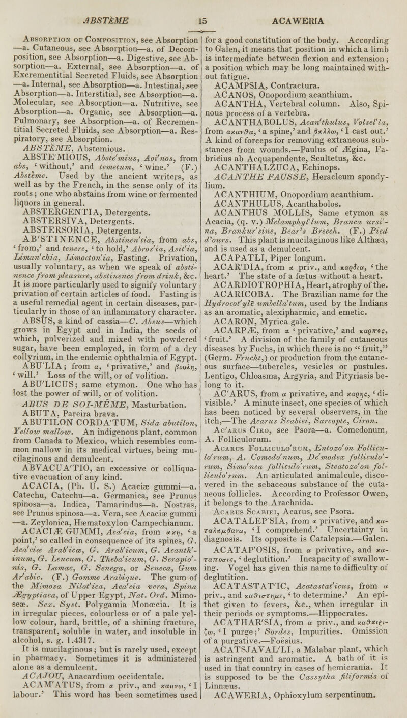 Absorption of Composition, see Absorption —a. Cutaneous, see Absorption—a. of Decom- position, see Absorption—a. Digestive, see Ab- sorption—a. External, see Absorption—a. of Excrementitial Secreted Fluids, see Absorption —a. Internal, see Absorption—a. Intestinal, see Absorption—a. Interstitial, see Absorption—a. Molecular, see Absorption—a. Nutritive, see Absorption—a. Organic, see Absorption—a. Pulmonary, see Absorption—a. of Recremen- titial Secreted Fluids, see Absorption—a. Res- piratory, see Absorption. ABSTkME, Abstemious. ABSTE MIOUS, Abste'mius, Aoi'nos, from abs, 'without,' and temetum, 'wine.' (F.) Absteme. Used by the ancient writers, as well as by the French, in the sense only of its roots; one who abstains from wine or fermented liquors in general. ABSTERGENTIA, Detergents. ABSTERSIVA, Detergents. ABSTERSORIA, Detergents. AB'STINENCE, Abstinen'tia, from abs, ' from,' and tenere, ' to hold,' Abros'ia, Asit'ia, Liman'chia, Limocton'ia, Fasting. Privation, usually voluntary, as when we speak of absti- nence from pleasure, abstinence from drink, &c. It is more particularly used to signify voluntary privation of certain articles of food. Fasting is a useful remedial agent in certain diseases, par- ticularly in those of an inflammatory character. ABSUS, a kind of cassia—C. Absus—which grows in Egypt and in India, the seeds of which, pulverized and mixed with powdered sugar, have been employed, in form of a dry collyrium, in the endemic ophthalmia of Egypt. ABU'LIA; from a, 'privative,' and (iovXrj, ' will.' Loss of the will, or of volition. ABU'LICUS; same etymon. One who has lost the power of will, or of volition. ABUS DE SOI-MEME, Masturbation. ABUTA, Pareira brava. ABUTILON CORDA'TUM, Sida abutilon, Yellow mallow. An indigenous plant, common from Canada to Mexico, which resembles com- mon mallow in its medical virtues, being mu- cilaginous and demulcent. ABVACTJA'TIO, an excessive or colliqua- tive evacuation of any kind. ACACIA, (Ph. U. S.) Acaciae gummi—a. Catechu, Catechu—a. Germanica, see Prunus spinosa—a. Indica, Tamarindus—a. Nostras, see Prunus spinosa—a. Vera, see Acaciae gummi —a. Zeylonica, Haematoxylon Campechianum. ACACIJE GJJMMl, Aca'cia, from axy, 'a point,' so called in consequence of its spines, G. Aca'cice Arab'icce, G. Arab'icum, G. Acanth'- inum, G. Leucum, G. Theba'icnm, G. Serapio'- nis, G. Lamac, G. Senega, or Seneca, Gum Ar'abic. (F.) Gomme Arabinue. The gum of the Mimosa Nilot'ica, Aca'cia vera, Spina JEgyptiaca, of Upper Egypt, Nat. Ord. Mimo- seae. Sex. Syst. Polygamia Moncecia. It is in irregular pieces, colourless or of a pale yel- low colour, hard, brittle, of a shining fracture, transparent, soluble in water, and insoluble in alcohol, s. g. 1.4317. It is mucilaginous; but is rarely used, except in pharmacy. Sometimes it is administered alone as a demulcent. ACAJOU, Anacardium occidentale. ACAM'ATUS, from a priv., and xauvw, 'I labour.' This word has been sometimes used for a good constitution of the body. According to Galen, it means that position in which a limb is intermediate between flexion and extension; a position which may be long maintained with- out fatigue. ACAMPSIA, Contractura. ACANOS, Onopordium acanthium. ACANTHA, Vertebral column. Also, Spi- nous process of a vertebra. ACANTHABOLUS, Acan'thulus, Volsel'la, from axav9a,' a spine,' and §xXXu>,' I cast out.' A kind of forceps for removing extraneous sub- stances from wounds.—Paulus of iEgina, Fa- bricius ab Acquapendente, Scultetus, &c. ACANTHALZUCA, Echinops. ACANTHE FAUSSE, Heracleum spondy- lium. ACANTHIUM, Onopordium acanthium. ACANTHULUS, Acanthabolos. ACANTHUS MOLLIS, Same etymon as Acacia, (q. v.) Melamphyllum, Branca ursi'- na, Brankur'sine, Bear's Breech. (F.) Pied d'ours. This plant is mucilaginous like Althaea, and is used as a demulcent. ACAPATLI, Piper longum. ACAR'DIA, from a priv., and xaoSia, 'the heart.' The state of a foetus without a heart. ACARDIOTROPHIA, Heart, atrophy of the. ACARICOBA. The Brazilian name for the Hydrocot'ylB umbella'tum, used by the Indians as an aromatic, alexipharmic, and emetic. ACARON, Myrica gale. ACARPiE, from a. ' privative,' and %aQ7rdc, 'fruit.' A division of the family of cutaneous diseases by Fuchs, in which there is no  fruit, (Germ. Frucht,) or production from the cutane- ous surface—tubercles, vesicles or pustules. Lentigo, Chloasma, Argyria, and Pityriasis be- long to it. AC'ARUS, from a privative, and xaqtjg,' di- visible.' A minute insect, one species of which has been noticed by several observers, in the itch,—The Acarus Scabiei, Sarcopte, Ciron. Ac'arus Ciro, see Psora—a. Comedonum, A. Folliculorum. Acarus Folliculo'rum, Entozo'on Follicu- lo'rum, A. Comedo'num, De'modex folliculo'- rum, Simo'nea folliculo'rum, Steatozo'on fol- liculo'rum. An articulated animalcule, disco- vered in the sebaceous substance of the cuta- neous follicles. According to Professor Owen, it belongs to the Arachnida. Acarus Scabiei, Acarus, see Psora. ACATALEP'SIA, from * privative, and x.a- raXaiuftavu, ' I comprehend.' Uncertainty in diagnosis. Its opposite is Catalepsia.—Galen. ACATAP'OSIS, from a privative, and xa- Tanoa-ic, 'deglutition.' Incapacity of swallow- ing. Vogel has given this name to difficulty of deglutition. ACATASTATTC, Aca.tastat'icus, from a priv., and x«3io-t^(, ' to determine.' An epi- thet given to fevers, &c, when irregular in their periods or symptoms.—Hippocrates. ACATHAR'SIA, from a priv., and *«#*<?<- to, ' I purge;' Sordes, Impurities. Omission of a purgative.—Foesius. ACATSJAVAL'LI, a Malabar plant, which is astringent and aromatic. A bath of it is used in that country in cases of hemicrania. It is supposed to be the Cassytha filiformis of Linnaeus. ACAWERIA, Ophioxylum serpentinum.