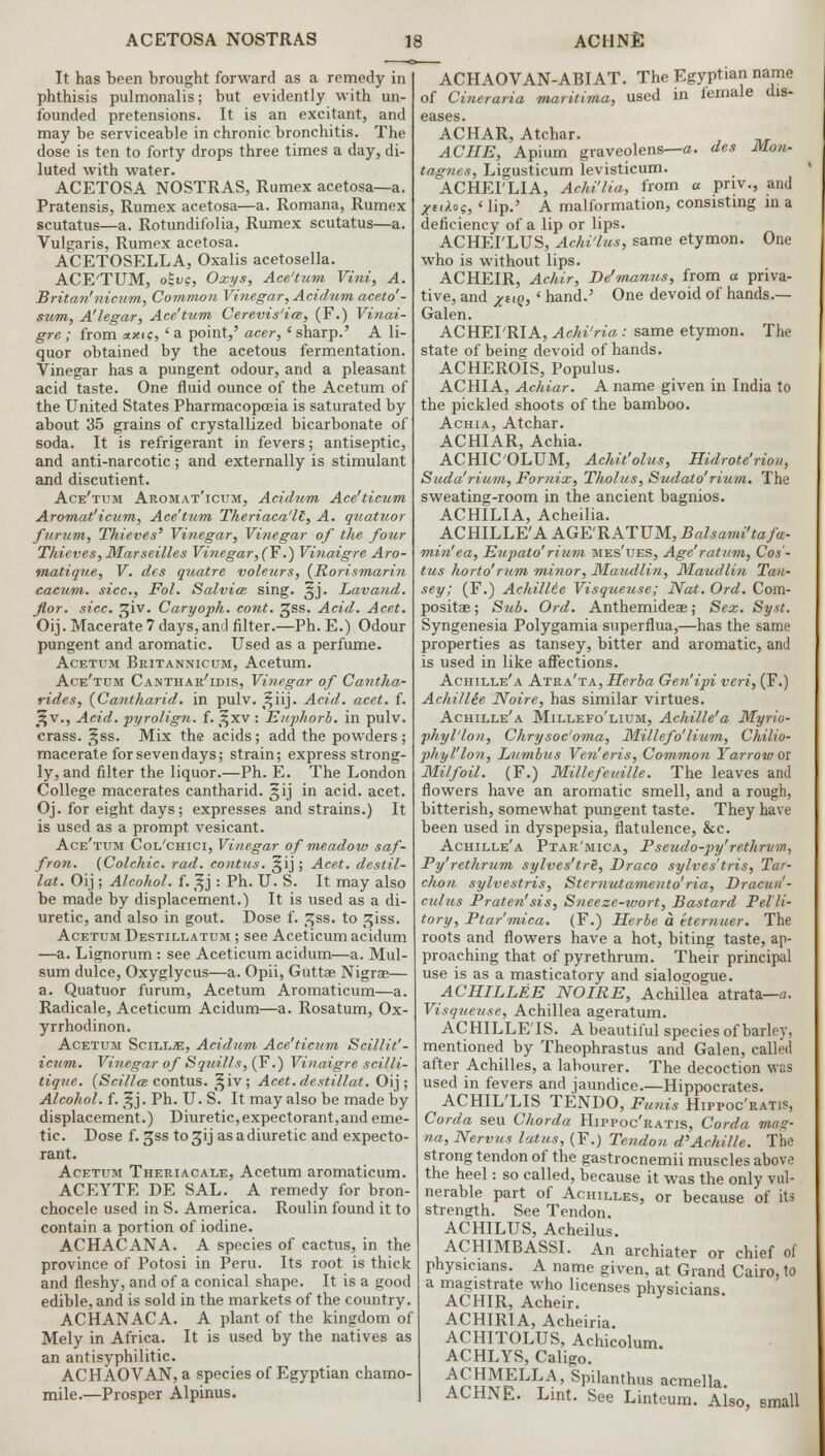 It has been brought forward as a remedy in phthisis pulmonalis; but evidently with un- founded pretensions. It is an excitant, and may be serviceable in chronic bronchitis. The dose is ten to forty drops three times a day, di- luted with water. ACETOSA NOSTRAS, Rumex acetosa—a. Pratensis, Rumex acetosa—a. Romana, Rumex scutatus—a. Rotundifolia, Rumex scutatus—a. Vulgaris, Rumex acetosa. ACETOSELLA, Oxalis acetosella. ACE'TUM, oji/c, Oxys, Ace'tum Vint, A. Briton'nicum, Common Vinegar, Acidum aceto''- sum, A'legar, Ace'tum Cerevis'iee, (F.) Vinai- gre ; from «xic, ' a point,' acer, ' sharp.' A li- quor obtained by the acetous fermentation. Vinegar has a pungent odour, and a pleasant acid taste. One fluid ounce of the Acetum of the United States Pharmacopoeia is saturated by about 35 grains of crystallized bicarbonate of soda. It is refrigerant in fevers; antiseptic, and anti-narcotic; and externally is stimulant and discutient. Ace'tum Aromat'icum, Acidum Ace'ticum Aromat'icum, Ace'tum Theriaca'll, A. quatuor furum, Thieves' Vinegar, Vinegar of the four Thieves, Marseilles Vinegar, (F.) Vinaigre Aro- matique, V. des quatre voleurs, {Rorismarin cacum. sice, Fol. Salvia sing. §j. Lavand. fior. sice. ^iv. Caryoph. cont. ^SS. Acid. Acet. Oij. Macerate 7 days, and filter.—Ph. E.) Odour pungent and aromatic. Used as a perfume. Acetum Britannicum, Acetum. Ace'tum Canthar'idis, Vinegar of Cantha- rides, {Cantharid. in pulv. t^iij. Acid. acet. f. Jt,v., Acid, pyrolign. f. ^xv : Enphorb. in pulv. crass, ^ss. Mix the acids; add the powders ; macerate for seven days; strain; express strong- ly, and filter the liquor.—Ph. E. The London College macerates cantharid. gij in acid. acet. Oj. for eight days; expresses and strains.) It is used as a prompt vesicant. Ace'tum Col'chici, Vinegar of meadow saf- fron. (Colchic. rad. contus. §ij ; Acet. destil- lat. Oij; Alcohol, f. %j: Ph. U. S. It may also be made by displacement.) It is used as a di- uretic, and also in gout. Dose f. p;ss. to ^iss. Acetum Destillatum ; see Aceticum acidum —a. Lignorum: see Aceticum acidum—a. Mul- sum dulce, Oxyglycus—a. Opii, Guttae Nigrae— a. Quatuor furum, Acetum Aromaticum—a. Radicale, Aceticum Acidum—a. Rosatum, Ox- yrrhodinon. Acetum Scill^, Acidum, Ace'ticum Scillit'- icum. Vinegar of Squills, (F.) Vinaigre scilli- tique. (Scillce contus. §iv; Acet.destillat. Oij; Alcohol, f. gj. Ph. U. S. It may also be made by displacement.) Diuretic,expectorant,and eme- tic. Dose f. 5ss tosjij asadiuretic and expecto- rant. Acetum Theriacale, Acetum aromaticum. ACEYTE DE SAL. A remedy for bron- chocele used in S. America. Roulin found it to contain a portion of iodine. ACHACANA. A species of cactus, in the province of Potosi in Peru. Its root is thick and fleshy, and of a conical shape. It is a good edible, and is sold in the markets of the country. ACHANACA. A plant of the kingdom of Mely in Africa. It is used by the natives as an antisyphilitic. ACHAOVAN, a species of Egyptian chamo- mile.—Prosper Alpinus. ACHAOVAN-ABIAT. The Egyptian name of Cineraria maritima, used in female dis- eases. ACHAR, Atchar. ACHE, Apium graveolens—a. des Mon- tagues, Ligusticum levisticum. ACHEI'LIA, Achi'lia, from a priv., and Xiaos, ' lip.' A malformation, consisting in a deficiency of a lip or lips. ACHEI'LUS, Achi'lus, same etymon. One who is without lips. AC HEIR, Achir, De'manus, from a priva- tive, and Xno, <■ hand.' One devoid of hands.— Galen. ACHEI'RIA, Achi'ria: same etymon. The state of being devoid of hands. ACHEROIS, Populus. ACHIA, Achiar. A name given in India to the pickled shoots of the bamboo. Achia, Atchar. ACHIAR, Achia. ACHIC'OLUM, Achit'olus, Hidrote'rion, Suda'rium, For?iix, Tholus, Sudato'rium. The sweating-room in the ancient bagnios. ACHILIA, Acheilia. ACHILLE'A AGE'RATUM, Balsami'tafm- min'ea, Eupato' rium mes'ues, Age'ratum, Cos- tus horto' rum minor, Maudlin, Maudlin Tan- sey; (F.) Achillie Visqueuse; Nat. Ord. Com- posite ; Sub. Ord. Anthemideae; Sex. Syst. Syngenesia Polygamia superflua,—has the same properties as tansey, bitter and aromatic, and is used in like affections. Achille'a Atra'ta, Herba Gen'ipi veri, (F.) AehiUie Noire, has similar virtues. Achille'a Millefo'lium, Achille'a Myrio- phyl'lon, Chrysoc'oma, Millefo'lium, Chilio- phyl'lon, Lumbus Ven'eris, Common Yarrow or Milfoil. (F.) Millefeuille. The leaves and flowers have an aromatic smell, and a rough, bitterish, somewhat pungent taste. They have been used in dyspepsia, flatulence, &c. Achille'a Ptar'mica, Pseudo-py'rethrvm, Py'rethrum sylves'trS, Draco sylves'tris, Tar- chon sylvestris, Sternutamento'ria, Dracun'- culus Praten'sis, Sneeze-wort, Bastard Pel'li- tory, Ptar'mica. (F.) Herbe a ttemuer. The roots and flowers have a hot, biting taste, ap- proaching that of pyrethrum. Their principal use is as a masticatory and sialogogue. ACHILLEE NOIRE, Achillea atrata—a. Visquetise, Achillea ageratum. ACHILLETS. A beautiful species of barley, mentioned by Theophrastus and Galen, called after Achilles, a labourer. The decoction was used in fevers and jaundice.—Hippocrates. ACHIL'LIS TENDO, Funis Hippoc'ratis, Corda seu Chorda Hippoc'ratis, Corda mag- na, Nervus lotus, (F.) Tendon d'Achille. The strong tendon of the gastrocnemii muscles above the heel: so called, because it was the only vul- nerable part of Achilles, or because of its strength. See Tendon. ACHILUS, Acheilus. ACHIMBASSI. An archiater or chief of physicians. A name given, at Grand Cairo, to a magistrate who licenses physicians ACHIR, Acheir. ' ACHIRIA, Acheiria. ACHITOLUS, Achicolum. ACHLYS, Caligo. ACHMELLA, Spilanthus acmella ACHNE. Lint. See Linteum. Also, small