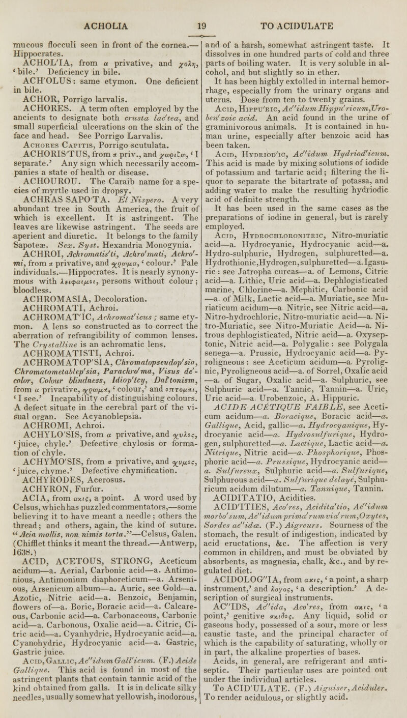 mucous flocculi seen in front of the cornea.— Hippocrates. ACHOLTA, from a privative, and x0^ 'bile.' Deficiency in bile. ACH'OLUS: same etymon. One deficient in bile. ACHOR, Porrigo larvalis. ACHORES. A term often employed by the ancients to designate both crusta lac'tea, and small superficial ulcerations on the skin of the face and head. See Porrigo Larvalis. Achores Capitis, Porrigo scutulata. ACHORIS'TUS, from * priv., and #«eiE», ' I separate.' Any sign which necessarily accom- panies a state of health or disease. ACHOUROU. The Caraib name for a spe- cies of myrtle used in dropsy. ACHRAS SAPO'TA. El Nispero. A very abundant tree in South America, the fruit of which is excellent. It is astringent. The leaves are likewise astringent. The seeds are aperient and diuretic. It belongs to the family Sapoteae. Sex. Syst. Hexandria Monogynia. ACHROI, Jichiomatis'li, Jlckro''matt, Achro'- mi, from ■x privative, and <%ou</u.a,' colour.' Pale individuals.—Hippocrates. It is nearly synony- mous with XtHpuipii, persons without colour; bloodless. ACHROMASIA, Decoloration. ACHROMATI, Achroi. ACHROMAT'IC, Achromat'icus ; same ety- mon. A lens so constructed as to correct the aberration of refrangibility of common lenses. The Crystalline is an achromatic lens. ACHROMATISTI, Achroi. ACHROMATOP'SIA, Chromalopseudop'sia, Chromatometablep' sia, Parachro'ma, Visvs de- color, Co/our blindness, Idiop'lcy, Daltonism, from a privative, .ypui^a, * colour,' and onro^cti, ' I see.' Incapability of distinguishing colours. A defect situate in the cerebral part of the vi- sual organ. See Acyanoblepsia. ACHROMI, Achroi. ACHYLO'SIS, from a privative, and %vXoc, 'juice, chyle.' Defective chylosis or forma- tion of chyle. ACHYMO'SIS, from <* privative, and <x_v^c, 'juice, chyme.' Defective chymification. ACHYRODES, Acerosus. ACHYRON, Furfur. ACIA, from am?, a point. A word used by Celsus, which has puzzled commentators,—some believing it to have meant a needle; others the thread; and others, again, the kind of suture.  Ada mollis, non nimis torta.—Celsus, Galen. (Chifflet thinks it meant the thread.—Antwerp, J 6:58.) ACID, ACETOUS, STRONG, Aceticum acidum—a. Aerial, Carbonic acid—a. Antimo- nious, Antimonium diaphoreticum—a. Arseni- ous, Arsenicum album—a. Auric, see Gold—a. Azotic, Nitric acid—a. Benzoic, Benjamin, flowers of—a. Boric, Boracic acid—a. Calcare- ous, Carbonic acid—a. Carbonaceous, Carbonic acid—a. Carbonous, Oxalic acid—a. Citric, Ci- tric acid—a. Cyanhydric, Hydrocyanic acid—a. Cyanohydric, Hydrocyanic acid—a. Gastric, Gastric juice. Acid, Gallic, Acidum Gall'icnm. (F.) Acide Gallique, This acid is found in most of the astringent plants that contain tannic acid of the kind obtained from galls. It is in delicate silky needles, usually somewhat yellowish, inodorous, and of a harsh, somewhat astringent taste. It dissolves in one hundred parts of cold and three parts of boiling water. It is very soluble in al- cohol, and but slightly so in ether. It has been highly extolled in internal hemor- rhage, especially from the urinary organs and uterus. Dose from ten to twenty grains. Acid, Hippu'ric, Ad'idum Hippu' ricum,TJro- ben'zoic acid. An acid found in the urine of graminivorous animals. It is contained in hu- man urine, especially after benzoic acid has been taken. Acid, Hydriod'ic, Acidum Hydriod'icvm. This acid is made by mixing solutions of iodide of potassium and tartaric acid; filtering the li- quor to separate the bitartrate of potassa, and adding water to make the resulting hydriodic acid of definite strength. It has been used in the same cases as the preparations of iodine in general, but is rarely employed. Acid, Hydrochloronitric, Nitro-muriatic acid—a. Hydrocyanic, Hydrocyanic acid—a. Hydro-sulphuric, Hydrogen, sulphuretted—a. Hydrothionic,Hydrogen, sulphuretted—a.Igasu- ric : see Jatropha curcas—a. of Lemons, Citric acid—a. Lithic, Uric acid—a. Dephlogisticated marine, Chlorine—a. Mephitic, Carbonic acid —a. of Milk, Lactic acid—a. Muriatic, see Mu- riaticum acidum—a Nitric, see Nitric acid—a. Nitro-hydrochloric, Nitro-muriatic acid—a. Ni- tro-Muriatic, see Nitro-Muriatic Acid—a. Ni- trous dephlogisticated, Nitric acid—a. Oxysep- tonic, Nitric acid—a. Polygalic : see Polygala senega—a, Prussic, Hydrocyanic acid—a. Py- roligneous : see Aceticum acidum—a. Pyrolig- nic, Pyroligneous acid—a. of Sorrel, Oxalic acid —a. of Sugar, Oxalic acid—a. Sulphuric, see Sulphuric acid—a. Tannic, Tannin—a. Uric, Uric acid—a. Urobenzoic, A. Hippuric. ACIDE ACJlTIQUE FAIBLE, see Aceti- cum acidum—a. Boracique, Boracic acid—a. Galliq-ue, Acid, gallic—a. Hydrocyanique, Hy- drocyanic acid—a. Hydrosulfurique, Hydro- gen, sulphuretted—a. Lactique, Lactic acid—a. Nitrique, Nitric acid—a. Pkosphorique, Phos- phoric acid—a. Prussique, Hydrocyanic acid— a. Sulfureux, Sulphuric acid—a. Sulfurique, Sulphurous acid—a. Sulfurique delaye, Sulphu- ricum acidum dilutum—a. Tannique, Tannin. ACIDITATIO, Acidities. ACID'ITIES, Aco'res, Acidita'tio, Ac'idnm rnorbd' sum,Acidumprima'riimvia'riim,Oxyte$, Sordes ad'idce. (F.) Aigreurs. Sourness of the stomach, the result of indigestion, indicated by acid eructations, &c. The affection is very common in children, and must be obviated by absorbents, as magnesia, chalk, &c, and by re- gulated diet. ACIDOLOG'TA, from axi?,' a point, a sharp instrument,' and ILoyoiz, ' a description.' A de- scription of surgical instruments. AC'TDS, Ad'ida, Aco'res, from ante, 'a point,' genitive «*(&>?. Any liquid, solid or gaseous body, possessed of a sour, more or less caustic taste, and the principal character of which is the capability of saturating, wholly or in part, the alkaline properties of bases. Acids, in general, are refrigerant and anti- septic. Their particular uses are pointed out under the individual articles. To ACID'ULATE. (F.) Aiguiser,Aciduler. To render acidulous, or slightly acid.