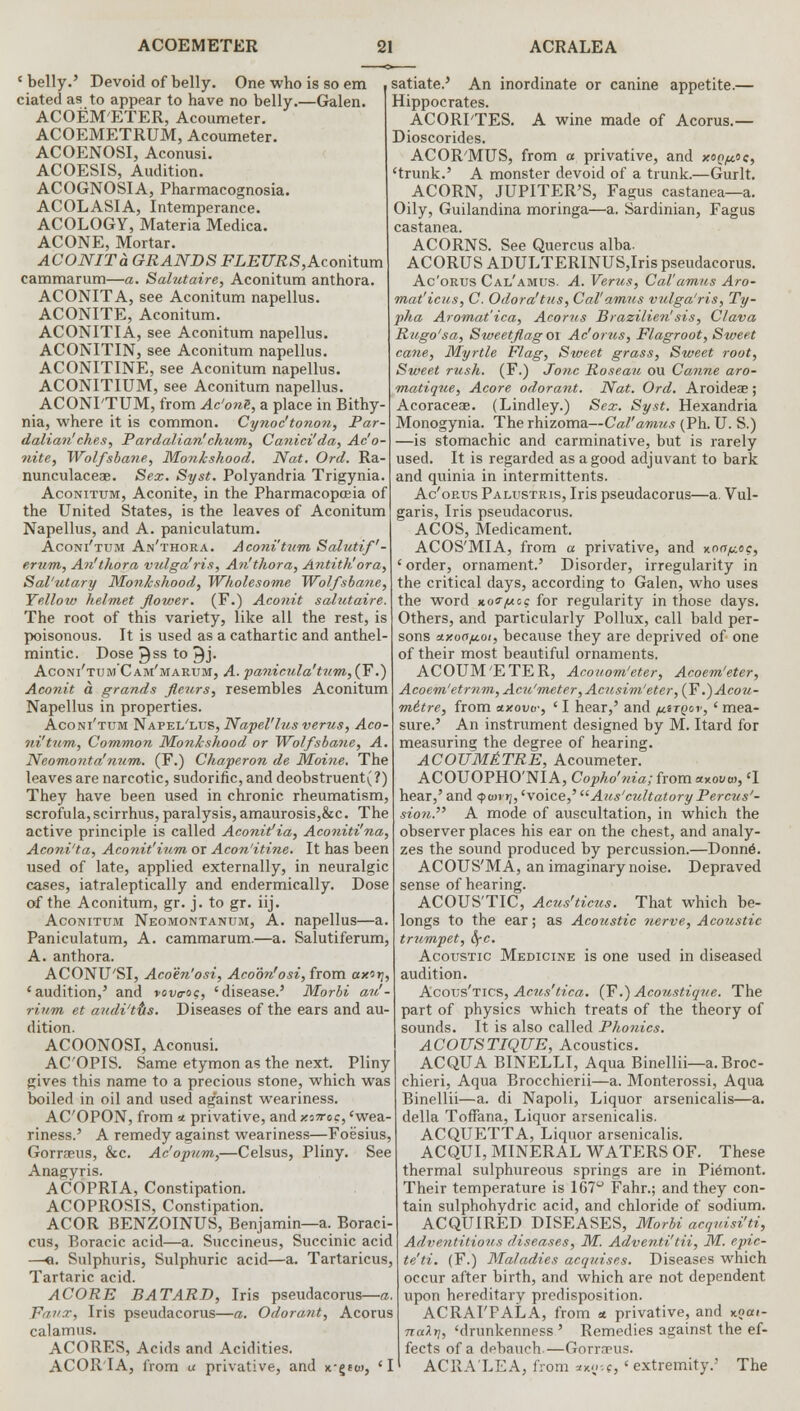 ' belly.' Devoid of belly. One who is so em dated as to appear to have no belly.—Galen. ACOEMETER, Acoumeter. ACOEMETRUM, Acoumeter. ACOENOSI, Aconusi. ACOESIS, Audition. ACOGNOSIA, Pharmacognosia. ACOLASIA, Intemperance. ACOLOGY, Materia Medica. ACONE, Mortar. ACONIT a GRANDS FLEURS,Aconitum cammarum—a. Salutaire, Aconitum anthora. ACONITA, see Aconitum napellus. ACONITE, Aconitum. ACONITIA, see Aconitum napellus. ACONITIN, see Aconitum napellus. ACONITINE, see Aconitum napellus. ACONITIUM, see Aconitum napellus. ACONI'TUM, from Ac'onS, a place in Bithy- nia, where it is common. Cynoc'tonon, Par- dalian'ches, Pardalian'chum, Canici'da, Ac'o- nite, Wolfsbane, Monkshood. Nat. Ord. Ra- nunculaceae. Sex. Syst. Polyandria Trigynia. Aconitum, Aconite, in the Pharmacopoeia of the United States, is the leaves of Aconitum Napellus, and A. paniculatum. Aconi'tum An'thora. Aconi'tum Salutif'- erum, An'thora vulga'ris, An'thora, Antith! ora, Sal'utary Monkshood, Wholesome Wolfsbane, Yellow helmet flower. (F.) Aconit salutaire. The root of this variety, like all the rest, is poisonous. It is used as a cathartic and anthel- mintic. Dose ^ss to 9j. Aconi'tum'Caih'makum, A. panicula'tum,(T.) Aconit a grands fleurs, resembles Aconitum Napellus in properties. Aconi'tum Napel'lus, Napel'lus verus, Aco- ni'tum, Common Monkshood or Wolfsbane, A. Neomonta'num. (F.) Chaperon de Moine. The leaves are narcotic, sudorific, and deobstruent(?) They have been used in chronic rheumatism, scrofula, scirrhus, paralysis, amaurosis,&c. The active principle is called Aconit'ia, Aconiti'na, Aconi'ta, Aconit'ium or Acon'itine. It has been used of late, applied externally, in neuralgic cases, iatraleptically and endermically. Dose of the Aconitum, gr. j. to gr. iij. Aconitum Neomontanum, A. napellus—a. Paniculatum, A. cammarum.—a. Salutiferum, A. anthora. ACONTJ'SI, Acoen'osi, Acoon'osi, from ax'jj, 'audition,' and vovaog, 'disease.' Morbi au'- rium et a?uli'tts. Diseases of the ears and au- dition. ACOONOSI, Aconusi. AC'OPIS. Same etymon as the next. Pliny gives this name to a precious stone, which was boiled in oil and used against weariness. AC'OPON, from a privative, and zo^roc, 'wea- riness.' A remedy against weariness—Foesius, Gorraeus, &c. Ac'opum,—Celsus, Pliny. See Anagyris. ACOPRIA, Constipation. ACOPROSIS, Constipation. ACOR BENZOINUS, Benjamin—a. Boraci- cus, Boracic acid—a. Succineus, Succinic acid —«. Sulphuris, Sulphuric acid—a. Tartaricus, Tartaric acid. ACORE BAT ART), Iris pseudacorus—a. Frri'-r, Iris pseudacorus—a. Odorant, Acorus calamus. ACORES, Acids and Acidities. ACOR'IA, from u privative, and n-gtw, 'I satiate.' An inordinate or canine appetite.— Hippocrates. ACORI'TES. A wine made of Acorus.— Dioscorides. ACOR'MUS, from a privative, and xoQ/^oe, 'trunk.' A monster devoid of a trunk.—Gurlt. ACORN, JUPITER'S, Fagus castanea—a. Oily, Guilandina moringa—a. Sardinian, Fagus castanea. ACORNS. See Quercus alba- ACORUS ADULTERINUS,Iris pseudacorus. Ac'orus Cal'amus. A. Verus, Cal'amus Aro- mat'iciis, C. Odora'tus, Cal'amus vulga'ris, Ty- pha Aromat'ica, Acorus Brazilien! sis, Clava Rugo'sa, Sweetflag 01 Ac'orus, Flagroot, Sweet cane, Myrtle Flag, Sweet grass, Sweet root, Sweet rush. (F.) Tone Roseau ou Canne aro- matique, Acore odorant. Nat. Ord. Aroideae; Acoraceae. (Lindley.) Sex. Syst. Hexandria Monogynia. The rhizoma—Cal'amus (Ph. U. S.) —is stomachic and carminative, but is rarely used. It is regarded as a good adjuvant to bark and quinia in intermittents. Ac'orus Palustris, Iris pseudacorus—a. Vul- garis, Iris pseudacorus. ACOS, Medicament. ACOS'MIA, from a privative, and xorr^oc, ' order, ornament.' Disorder, irregularity in the critical days, according to Galen, who uses the word xo^t? for regularity in those days. Others, and particularly Pollux, call bald per- sons xxooftot, because they are deprived of one of their most beautiful ornaments. ACOUM'ETER, Acouom'eter, Acoem'eter, Acoem1 etrnm, Acu'meter ,Acusim' eter, (Y.)Acou- mitre, from axovu-, ' I hear,' and ^tqcv, ' mea- sure.' An instrument designed by M. Itard for measuring the degree of hearing. ACOUM&TRE, Acoumeter. ACOUOPHO'NI A, Copho'nia; from «xoi/a>, 'I hear,' and <po>vrj,'voice,'Auscultatory Percus'- sio?i. A mode of auscultation, in which the observer places his ear on the chest, and analy- zes the sound produced by percussion.—Donn6. ACOUS'MA, an imaginary noise. Depraved sense of hearing. ACOUS'TIC, Acus'ticus. That which be- longs to the ear; as Acoustic nerve, Acoustic trumpet, fyc. Acoustic Medicine is one used in diseased audition. Acous'tics, Acus'tica. (F.) Acoustique. The part of physics which treats of the theory of sounds. It is also called Phonics. ACOUSTIQUE, Acoustics. ACQUA BINELLI, Aqua Binellii—a. Broc- chieri, Aqua Brocchierii—a. Monterossi, Aqua Binellii—a. di Napoli, Liquor arsenicalis—a. della TofFana, Liquor arsenicalis. ACQUETTA, Liquor arsenicalis. ACQUI, MINERAL WATERS OF. These thermal sulphureous springs are in Piemont. Their temperature is 167° Fahr.; and they con- tain sulphohydric acid, and chloride of sodium. ACQUIRED DISEASES, Morbi acqvisi'ti, Adventitious diseases, M. Adventi'tii, M. epic- te'ti. (F.) Maladies acquises. Diseases which occur after birth, and which are not dependent upon hereditary predisposition. ACRAI'PALA, from a. privative, and xpai- natt], 'drunkenness' Remedies against the ef- fects of a debauch.—Gorrrpus. ACRALEA, from **«'*> ' extremity.' The