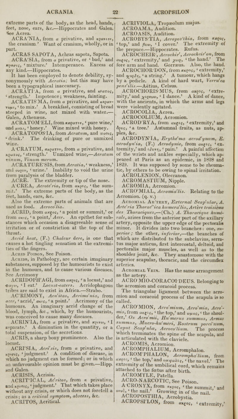 extreme parts of the body, as the head, hands, feet, nose, ears, &c.—Hippocrates and Galen. See Acrea. ACRA'NIA, from a privative, and xgcenov, the cranium.' Want of cranium, wholly, or in part. ACRAS SAPOTA, Achras sapota, Sapota. ACRA'SIA, from a privative, or 'bad/ and Koao-<c, 'mixture.5 Intemperance. Excess of any kind.—Hippocrates. It has been employed to denote debility, sy- nonymously with Acratia; but this may have been a typographical inaccuracy. ACRATIA, from a privative, and Kfaroc, 'strength.' Impotence; weakness, fainting. ACRATIS'MA, from a privative, and Kioav- iyui,' to mix.' A breakfast, consisting of bread steeped in wine, not mixed with water.— Galen, Athenaeus. ACRATOM'ELI, from tutoaror, ' pure wine,' and tuKi, ' honey.' Wine mixed with honey. ACRATOPOSIA, from Acratum, and nooic, ' drink.' The drinking of pure or unmixed wine. A'CRATUM, emqarov, from a privative, and xyuros, ' strength.' Unmixed wine,—Acratum vinum, Vinum merum. ACRATURE'SIS, from Acratia,' weakness,' and ovqov, ' urine.' Inability to void the urine from paralysis of the bladder. ACRE. The extremity or tip of the nose. A'CREA, Acrote'ria, from axooc, ' the sum- mit.' The extreme parts of the body, as the feet, hands, ears, &c. Also the extreme parts of animals that are used as food. Acroco'lia. ACRID, from a/.goc, ' a point or summit,' or from axic, ' a point,' Acer. An epithet for sub- stances which occasion a disagreeable sense of irritation or of constriction at the top of the throat. Acrid heat, (F.) Chaleur Acre, is one that causes a hot tingling sensation at the extremi- ties of the fingers. Acrid Poison, See Poison. Acrids, in Pathology, are certain imaginary substances, supposed by the humourists to exist in the humours, and to cause various diseases. See Acrimony ACRIDOPH'AGI, from axotg, ' a locust,' and <>(<■/<!>, ' I eat.' Locust-eaters. Acridophagous tribes are said to exist in Africa.—Strabo. ACRIMONY, Acu'itas, Acrimdnia, from nrcer, ' acrid,' oxic, ' a point.' Acrimony of the humours. An imaginary acrid change of the blood, lymph, &c, which, by the humourists, was conceived to cause many diseases. ACRIN'IA, from u privative, and xp<ro>, ' I separate.' A diminution in the quantity, or a total suspension, of the secretions. ACRIS, a sharp bony prominence. Also the locust. ACRI'SIA, Acri'sis, from a privative, and xoio-ic, 'judgment' A condition of disease, in which no judgment can be formed; or in which an unfavourable opinion must be given.—Hipp. and Galen. ACRISIS, Acrisia. ACRIT'ICAL, Ac'ritos, from * privative, and KQiaic, 'judgment' That which takes place without any crisis, or which does not foretell a crisis; as a critical symptom, abscess, &c. ACRITOS, Acritical. ACRIVIOLA, Tropaeolum majus. ACROAMA, Audition. ACROASIS, Audition. ACROBYS'TIA, Acropos'thia, from *xqo<;, 'top,' and (iuw, 'I cover.' The extremity of the prepuce.—Hippocrates. Rufus. ACROCHEIR', Acrochir, Acrocheir'ou, from axgof, ' extremity,'and xQ> ' the hand.' The fore arm and hand. Gorraeus. Also, the hand. ACROCHOR'DON, from ctx.no?, ' extremity,' and 9£0(><b/, ' a string.' A tumour, which hangs by a pedicle. A kind of hard wart, Verru'ca pens'ilis.—Aetius, Celsus. ACROCHORISMUS, from axQi?, 'extre- mity,' and x<>Qtvu>,' I dance.' A kind of dance, with the ancients, in which the arms and legs were violently agitated. ACROCOLIA, Acrea. ACROCOLIUM, Acromion. ACROD'RYA, from «xgo?, ' extremity,'and Sqvc, 'a tree.' Autumnal fruits, as nuts, ap- ples, &c. ACRODYN'IA, Erythe'ma acrod'ynum, E. acrodyn'ia, (F.) Acrodynie, from axgoc, 'ex- tremity,' and i$uvrt,' pain.' A painful affection of the wrists and ankles especially, which ap- peared at Paris as an epidemic, in 1828 and 1829. It was supposed by some to be rheuma- tic, by others to be owing to spinal irritation. ACROLENION, Olecranon. ACROMASTIUM, Nipple. ACROMIA, Acromion. ACRO'MIAL, Acromia'lis. Relating to the Acromion, (q. v.) Acromial Ar'tery, External Scap'ular, A. Arte'ria Thoracica humera'lis, Artere troisibne des Thoraciques,—(Ch.) A. Thoracique hume- rale, arises from the anterior part of the axillary artery, opposite the upper edge of the pectoralis minor. It divides into two branches: one, su- perior ; the other, inferior,—the branches of which are distributed to the subclavius, serra- tus major anticus, first intercostal, deltoid, and pectoralis major muscles, as well as to the shoulder joint, &c. They anastomose with the superior scapular, thoracic, and the circumflex arteries. Acromial Vein. Has the same arrangement as the artery. ACRO MIO-CORACOI'DEUS. Belonging to the acromion and coracoid process. The triangular ligament between the acro- mion and coracoid process of the scapula is so called. ACRO'MION, Acro'mium, Acro'mia, Aero'- mis, from ax^c, ' the top,' and a<uoc,' the shoul- der,' Os Acro'mii, Humerus summus, Armus summits, Mucro-hu'meri, Rostrum porci'nnm. Caput Scap'ulcc, Acroco'lium. The process which terminates the spine of the scapula, and is articulated with the clavicle ACROMIS, Acromion. ACROMPHALIUM, Acromphalon. ACROM'PHALON, Acromphalium, from axosc,' the top,' and o.uipaicc, <■ the navel.' The extremity of the umbilical cord, which remains attached to the foetus after birth ACROMYLE, Patella ACRO-NARCOTIC,See Poison. A'CRONYX, from sxyoc, 'the summit,' and otv-, the nail.' Growing in of the nail ACROPOSTHIA, Acrobys°ia ACROPSI'LON, from «*eoS, 'extremity,'