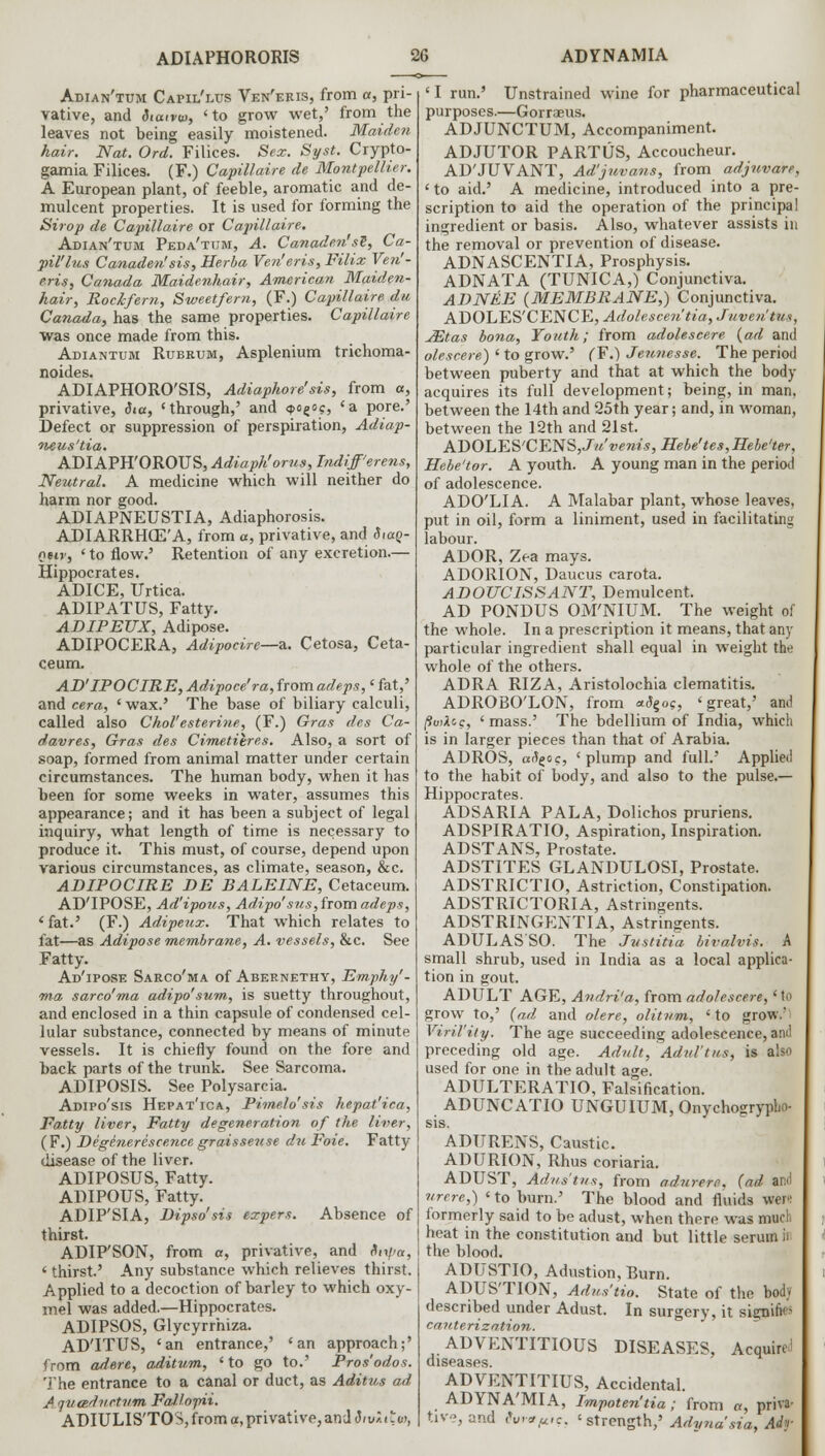 Adian'tum Capii/lus Ven'eris, from a, pri- vative, and diatvm, 'to grow wet,' from the leaves not being easily moistened. Maiden hair. Nat. Ord. Filices. Sex. Syst. Crypto- gamia Filices. (F.) Capillaire de Montpellier. A European plant, of feeble, aromatic and de- mulcent properties. It is used for forming the Sirop de Capillaire or Capillaire. Adian'tum Peda'tum, A. Canaden'si, Ca- ■pil'lus Canadensis, Herba Ven'eris, Filix Ven'- eris, Canada Maidenhair, American Maiden- hair, Rockfern, Sweet/em, (F.) Capillaire dti Canada, has the same properties. Capillaire was once made from this. Adiantum Rubrum, Asplenium trichoma- noides. ADIAPHORO'SIS, Adiaphore'sis, from a, privative, $ia, 'through,' and <foeo?, 'a pore.' Defect or suppression of perspiration, Adiap- neus'tia. ADIAPHOROUS, Adiaph'orus, bidiff'erens, Neutral. A medicine which will neither do harm nor good. ADIAPNEUSTIA, Adiaphorosis. ADIARRHCE'A, from a, privative, and Shxq- quv, ' to flow.' Retention of any excretion.— Hippocrates. ADICE, Urtica. ADIPATUS, Fatty. ADIPEUX, Adipose. ADIPOCERA, Adipocire—a. Cetosa, Ceta- ceum. AD'IPOCIRE, Adipoce'ra,iromadeps,'fat,' and cera, ' wax.' The base of biliary calculi, called also Chol'esterine, (F.) Gras des Ca- davres, Gras des Cimetilres. Also, a sort of soap, formed from animal matter under certain circumstances. The human body, when it has been for some weeks in water, assumes this appearance; and it has been a subject of legal inquiry, what length of time is necessary to produce it. This must, of course, depend upon various circumstances, as climate, season, &c. ADIPOCIRE DE BALEINE, Cetaceum. AD'IPOSE, Ad'ipous, Adipo'sus, from adeps, 1 fat.' (F.) Adipeux. That which relates to fat—as Adipose membrane, A. vessels, &c. See Fatty. Ad'ipose Sarco'ma of Abernethy, Emphy'- ma sarco'ma adipo'sum, is suetty throughout, and enclosed in a thin capsule of condensed cel- lular substance, connected by means of minute vessels. It is chiefly found on the fore and back parts of the trunk. See Sarcoma. ADIPOSIS. See Polysarcia. Adipo'sis Hepat'ica, Pimelo'sis hepat'ica, Fatty liver, Fatty degeneration of the liver, (F.) Deginerescence graisseuse du Foie. Fatty disease of the liver. ADIPOSUS, Fatty. ADIPOUS, Fatty. ADIP'SIA, Dipso'sis expers. Absence of thirst. ADIP'SON, from a, privative, and dir//«, ' thirst' Any substance which relieves thirst. Applied to a decoction of barley to which oxy- mel was added.—Hippocrates. ADIPSOS, Glycyrrhiza. ADTTUS, 'an entrance,' 'an approach;' from adere, aditum, ' to go to.' Pros'odos. The entrance to a canal or duct, as Aditus ad Aquadvctnm Fallomi. ADIULIS'TOS, from a, privative, and 8iv»itw, 'I run.' Unstrained wine for pharmaceutical purposes.—Gorraeus. ADJUNCTUM, Accompaniment. ADJUTOR PARTUS, Accoucheur. AD'JUVANT, Ad'juvans, from adjuvare, ' to aid.' A medicine, introduced into a pre- scription to aid the operation of the principal ingredient or basis. Also, whatever assists in the removal or prevention of disease. ADNASCENTIA, Prosphysis. ADNATA (TUNICA,) Conjunctiva. ADNEE (MEMBRANE,) Conjunctiva. ADOLES'CENCE, Adolescen'tia, Juven'tHs, JEtas bona, Youth; from adolescere (ad and olescere) ' to grow.' (F.) Jeunesse. The period between puberty and that at which the body acquires its full development; being, in man. between the 14th and 25th year; and, in woman, between the 12th and 21st. AT>OLES'CENS,Ja'venis, Hebe'tes,Hebe'ter, Hebe'tor. A youth. A young man in the period of adolescence. ADO'LIA. A Malabar plant, whose leaves, put in oil, form a liniment, used in facilitating labour. ADOR, Zea mays. ADORION, Daucus carota. ADOUCISSANT, Demulcent. AD PONDUS OM'NIUM. The weight of the whole. In a prescription it means, that any particular ingredient shall equal in weight the whole of the others. ADRA RIZA, Aristolochia clematitis. ADROBO'LON, from *<Jgoc, 'great,' and (twice, 'mass.' The bdellium of India, which is in larger pieces than that of Arabia. ADROS, a^go?, 'plump and full.' Applied to the habit of body, and also to the pulse.— Hippocrates. ADSARIA PALA, Dolichos pruriens. ADSPIRATIO, Aspiration, Inspiration. ADSTANS, Prostate. ADSTITES GLANDULOSI, Prostate. ADSTRICTIO, Astriction, Constipation. ADSTRICTORIA, Astringents. ADSTRINGENTIA, Astringents. ADULASSO. The Justitia bivalvis. A small shrub, used in India as a local applica- tion in gout. ADULT AGE, Andri'a, from adolescere,' to grow to,' (ad and olere, olitnm, 'to grow.'- Virility. The age succeeding adolescence, and preceding old age. Adult, Adul'tus, is also used for one in the adult age. ADULTERATIO, Falsification. ADUNCATIO UNGUIUM, Onychogrypho- sis. ADURENS, Caustic. ADURION, Rhus coriaria. ADUST, Adns'tns, from adurere, (ad and urere,) ' to burn.' The blood and fluids wer>: formerly said to be adust, when there was much heat in the constitution and but little serum ii the blood. ADUSTIO, Adustion, Burn. ADUS'TION, Adus'tio. State of the body described under Adust. In surgery, it signing cauterization. ADVENTITIOUS DISEASES, Acquire^ diseases. ADVENTITIUS, Accidental. ADYNA'MIA, Impoten'tia; from a, priva- tive, and cW,u<c. < strength,5 Adyna'sia, Adf