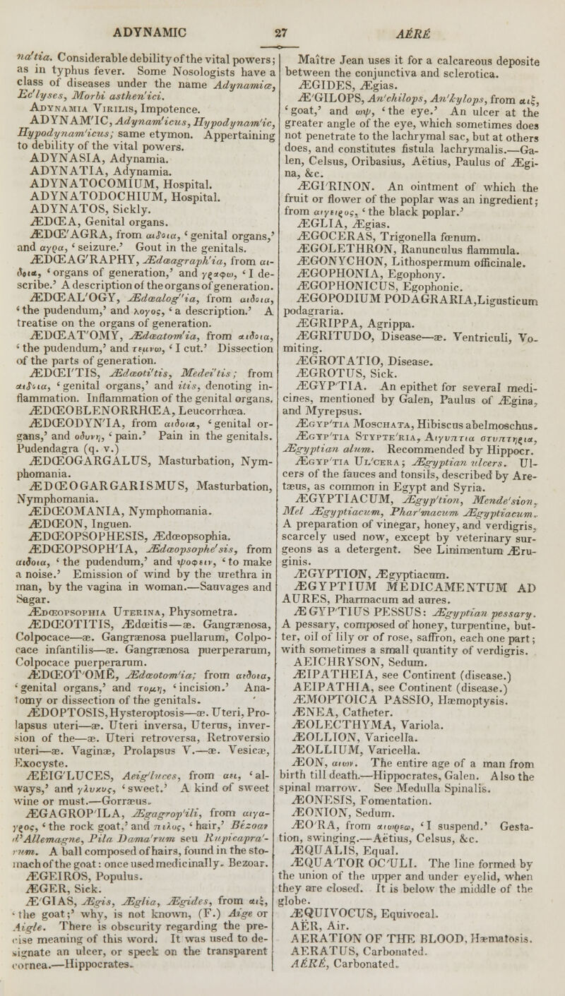 na'tia. Considerable debility of the vital powers; as in typhus fever. Some Nosologists have a class of diseases under the name Adynamia, Ec'lyses, Morbi asthen'ici. Adynamia Virilis, Impotence. AD YNAM'IC, Adynam'icus, Hypodynam'ic, Hypodynam'icus; same etymon. Appertaining to debility of the vital powers. ADYNASIA, Adynamia. ADYNATIA, Adynamia. ADYNATOCOMIUM, Hospital. ADYNATODOCHIUM, Hospital. ADYNATOS, Sickly. iEDCEA, Genital organs. .EDffi'AGRA, from aiSoia, 'genital organs,' and ccyqcc, * seizure.' Gout in the genitals. iEDGEAG'RAPHY, VEdaagraph'ia, from at- <t9i«, «organs of generation,' and yz*<?u>, ' I de- scribe.' A description of the organs of generation. jEDCEAL'OGY, JEdaalog'ia, from aiSoia, ' the pudendum,' and xoyo?,' a description.' A treatise on the organs of generation. jEDOEAT'OMY, JEdeeatom'ia, from auSota, 1 the pudendum,' and retcvw, ' I cut.' Dissection of the parts of generation. .EDCEFTIS, JEdaoti'tis, Medei'tis; from sttfua, 'genital organs,' and it is, denoting in- flammation. Inflammation of the genital organs. jEDffiOBLENORRHCEA, Leucorrhcea. iEDCEODYNTA, from aiSoia., 'genital or- gans,' and o5wth ' pain.' Pain in the genitals. Pudendagra (q. v.) JEDCEOGARGALUS, Masturbation, Nym- phomania. iEDCEOGARGARISMUS, Masturbation, Nymphomania. iEDCEOMANIA, Nymphomania. jEDCEON, Inguen. iEDCEOPSOPHESIS, ^Edceopsophia. iEDCEOPSOPH'IA, JEdaopsophe'sis, from uidota, 'the pudendum,' and xpoqtir, 'to make a noise.' Emission of wind by the urethra in man, by the vagina in woman.—Sanvages and Sagar. .^Edosopsophia Uterina, Physometra. ^EDCEOTITIS, .Edceitis—ae. Gangrenosa, Colpocace—ae. GangraEnosa puellarum, Colpo- cace infantilis—ae. Gangrenosa puerperarum, (Colpocace puerperarum. ^EDffiOT'OME, JEdmotom'ia; from aidoia, •genital organs,' and to/jlt\, 'incision.' Ana- tomy or dissection of the genitals. .EDOPTOSIS,Hysteroptosis—ae. Uteri, Pro- lapsus uteri—ae. Uteri inversa, Uterus, inver- sion of the—ae. Uteri retroversa, Retroversio uteri—ae. Vaginae, Prolapsus V.—ae. Vesicae, Kxocyste. ^EEIG'LUCES, Aeig'litces, from an, 'al- ways,' and yXuxuc, 'sweet.' A kind of sweet wine or must.—Gorreus. .EGAGROP'ILA, JEgagrop'ili, from atya- y^oe,' the rock goat,' and nO.os, ' hair,' B'tzoat d'Allemagne, Pila Dama'rnm seu Rnpicapra'- rum. A ball composed of hairs, found in the sto- mach of the goat: once used medicinally. Bezoar. jEGEIROS, Populus. iEGER, Sick. jE'GIAS, JEgis, JEglia, JEgides, from atk, •the goat;' why, is not known, (F.) Aige ot Mgle. There is obscurity regarding the pre- cise meaning of this word. It was used to de- »ii;nate an ulcer, or speck on the transparent cornea.—Hippocrates. Maitre Jean uses it for a calcareous deposite between the conjunctiva and sclerotica. iEGIDES, iEgias. -E'GILOPS, An'chilops, An'kylops, from ai£, 'goat,' and <oxp, 'the eye.' An ulcer at the greater angle of the eye, which sometimes does not penetrate to the lachrymal sac, but at others does, and constitutes fistula lachrymalis.—Ga- len, Celsus, Oribasius, Aetius, Paulus of ^Egi- na, &c. -EGPRINON. An ointment of which the fruit or flower of the poplar was an ingredient ; from aiyei^uc, 'the black poplar.' iEGLIA, ^Egias. ^EGOCERAS, Trigonella fcenum. ^EGOLETHRON, Ranunculus flammula. ^EGONYCHON, Lithospermum officinale. ^EGOPHONIA, Egophony. ^EGOPHONICUS, Egophonic. iEGOPODIUM PODAGRARIA,Lignsticum podagraria. jEGRIPPA, Agrippa. .EGRITUDO, Disease—ae. Ventriculi, Vo- miting. iEGROTATIO, Disease. ^EGROTUS, Sick. iEGYPTIA. An epithet for several medi- cines, mentioned by Galen, Paulas of .Egina, and Myrepsus. .Egyp'tia Moschata, Hibiscus abelmoschus, jEgyp'tia Stypte'ria, AiyimTia arvrcrri^ia, JEgyptian alum. Recommended by Hippocr. iEGYp'TiA TJl'cera; JEgyptian ulcers. Ul- cers of the fauces and tonsils, described by Are- taeus, as common in Egypt and Syria. ^EGYPTIACUM, JEgyp'tion, Mende'sion, Mel JEgyptiacum, Phar'macum JEgyptvamm.. A preparation of vinegar, honey, and verdigris, scarcely used now, except by veterinary sur- geons as a detergent. See Linimentum .Eru- ginis. iEGYPTION, .Egyptiactrm. .EGYPTIUM MEDICAMENTUM AD AURES, Pharmacum ad aures. ^EGYPTIUS PESSUS: JEgyptian pessary. A pessary, composed of honey, turpentine, but- ter, oil of lily or of rose, saffron, each one part; with sometimes a small quantity of verdigris. AEICHRYSON, Sedum. .EIPATHEIA, see Continent (disease.) AEIPATHIA, see Continent (disease.) iEMOPTOICA PASSIO, Haemoptysis. iENEA, Catheter. iEOLECTHYMA, Variola. iEOLLTON, Varicella. .EOLLIUM, Varicella. -<EON, aiu>v. The entire age of a man from birth till death.—Hippocrates, Galen. Also the spinal marrow. See Medulla Spinalis. ^EONESIS, Fomentation. /EONION, Sedum. jEO'RA, from anu^o, 'I suspend.' Gesta- tion, swinging.—Aetius, Celsus, &c. iEQUALIS, Equal. .EQUATOR OC'ULI. The line formed by the union of the upper and under eyelid, when they are closed. It is below the middle of the globe. ^EQUIVOCUS, Equivocal. AFR Air. AERATION OF THE BLOOD. Haematosis. AERATUS, Carbonated. A&R&, Carbonated.