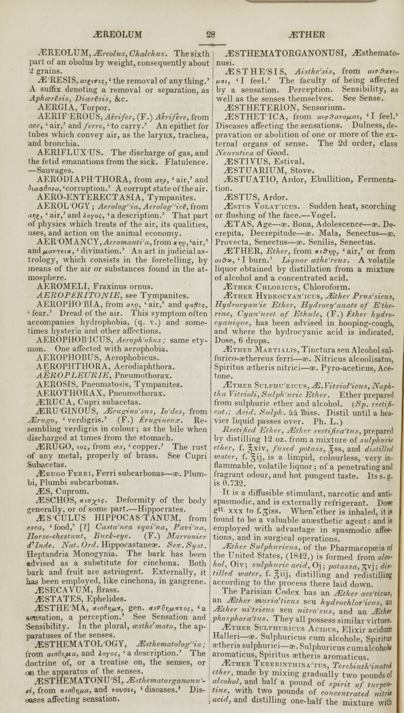 .EREOLUM ^ETHER -EREOLUM, JEreolus, Chalchus. The sixth part of an obolus by weight, consequently about 2 grains. iE'RESIS, ai^sa-ic,' the removal of anything.' A suffix denoting a removal or separation, as ApharSsis, Dia.ri.sis, &c. AERGIA, Torpor. AERIF'EROUS,^m/«r, (F.) Ahiftre, from aer, ' air,' and ferre, ' to carry.' An epithet for tubes which convey air, as the larynx, trachea, and bronchia. AERIFLTJX'TJS. The discharge of gas, and the fetid emanations from the sick. Flatulence. —Sauvages. AERODIAPH'THORA, from ar,p, < air,' and •Ua^Bopa, 'corruption.' A corrupt state of the air. AERO-ENTERECTASIA, Tympanites. AEROL'OGY; Aerologia, AerologicS, from diijg, ' air,' and Zoyog, 'a description.' That part of physics which treats of the air, its qualities, uses, and action on the animal economy. AER'OM ANC Y, Aeromanti'a, from «ijg, 'air,' and fiavrct*, 'divination.' An art in judicial as- trology, which consists in the foretelling, by means of the air or substances found in the at- mosphere. AEROMELI, Fraxinus ornus. AEROPltRITONIE, see Tympanites. AEROPHO'BIA, from arjo, 'air,' and <po/9oc, ' fear.' Dread of the air. This symptom often accompanies hydrophobia, (q. v.) and some- times hysteria and other affections. AEROPHOB'ICUS, Aeroph'obus; same ety- mon. One affected with aerophobia. AEROPHOBUS, Aerophobicus. ARROPHTHORA, Aerodiaphthora. AEROPLEURIE, Pneumothorax. AEROSIS, Pneumatosis, Tympanites. AEROTHORAX, Pneumothorax. ^ERUCA, Cupri subacetas. ^ERU'GINOUS, JErugi.no'sus, Io'des, from JErugo, ' verdigris.' (F.) Aruginenx. Re- sembling verdigris in colour; as the bile when discharged at times from the stomach. iERUGO, iog, from as, ' copper.' The rust of any metal, properly of brass. See Cupri Subacetas. ^Erugo Ferri, Ferri subcarbonas—ae. Plum- bi, Plumbi subcarbonas. MS, Cuprum. iESCHOS, ataxoc. Deformity of the body generally, or of some part.—Hippocrates. ^ES'CULUS HIPPOCAS'TANUM, from esca, ' food,' [?] Casta'nea equi'na, Pavi'na, Horse-chestnut, Buck-eye. (F.) Marronier delude. Nat. Orel. Hippoeastaneas. Sex. Syst. Heptandria Monogynia. The bark has been advised as a substitute for cinchona. Both bark and fruit are astringent. Externally, it has been employed, like cinchona, in gangrene. ^ESECAVUM, Brass. ESTATES, Ephelides. ^ESTHE'MA, aiaerifit.*, gen. <t,<r6rip.*To<, <a sensation, a perception.' See Sensation and Sensibility. In the plural, cesthe'mata, the ap- paratuses of the senses. ^ESTHEM ATOL'OG Y, JEsthematologia; from aia&t,fAa, and Xoyoc, 'a description.' The doctrine of, or a treatise on, the senses, or an the apparatus of the senses. JESTREM ATONU'SI, JEsthematorgawnu'- ti, from *iabr\iia, and rovaot, 'diseases.' Dis- eases affecting sensation. .ESTHEMATORGANONUSI, ^Esthemato- nusi. JE ST HE'S IS, Aisthe'sis, from a,<r&ctv.- n*t, 'I feel.' The faculty of being affected by a sensation. Perception. Sensibility, as well as the senses themselves. See Sense. ^ESTHETERION, Sensorium. ^ESTHET'ICA, from a,c-9aro/jLai, 'I feel.' Diseases affecting the sensations. Dulness, de- pravation or abolition of one or more of the ex- ternal organs of sense. The 2d order, class Neurotica of Good. .ESTIVUS, Estival. jESTUARIUM, Stove. ^ESTTJATIO, Ardor, Ebullition, Fermenta- tion. ^ESTUS, Ardor. ^Estus Volat'icus. Sudden heat, scorching or flushing of the face.—Vogel. iETAS, Age—ae. Bona, Adolescence—ae. De- crepita, Decrepitude—ae. Mala, Senectus—a?. Provecta, Senectus—ae. Senilis, Senectus. iETHER, Ether, from *<#)?e, 'air,' or from aid®, ' I burn.' Liquor cctke'reus. A volatile liquor obtained by distillation from a mixture of alcohol and a concentrated acid. .<Ether Chloricus, Chloroform. jEther Hydrocyan'icus, JEther Prus'sicus, Hydrocyan'ic Ether, Hydrocy' anate of E'the- rine, Cyan'uret of Ethule, (F.) ltther hydro- cyanique, has been advised in hooping-cough, and where the hydrocyanic acid is indicated. Dose, 6 drops. JEther Martialis, Tinctura seu Alcohol sul- furico-aethereus ferri—as. Nitricus alcoolisatus, Spiritus aetheris nitrici—ae. Pyro-aceticus, Ace- tone. JEther Sulphu'ricus, JE.Vitriol'icus, Naph- tha Vitrioli, Stdph'itric Ether. Ether prepared from sulphuric ether and alcohol. (Sp. rectifi- cat.; Acid. Sulph. aa Uriss. Distil until a hea- vier liquid passes over. Ph. L.) Rectified Ether, JEther rectifiea'tits, prepared by distilling 12 oz. from a mixture of sulphuric ether, f. §_xiv, fused potass, %ss, and distilled water, f. §ij, is a limpid, colourless, very in- flammable, volatile liquor; of a penetrating and fragrant odour, and hot pungent taste. Its s. e. is 0.732. It is a diffusible stimulant, narcotic and anti- spasmodic, and is externally refrigerant. Dose glt- xxx to f. ^iss. When'ether is inhaled, it is found to be a valuable anaesthetic agent: and is employed with advantage in spasmodic affec- tions, and in surgical operations. JEther Sulphuricus, of the Pharmacopoeia of the United States, (1842,) is formed from alco- hol, Oiv; sulphuric acid, Oj ; potassa, Jfvj; dis- tilled water, f. giij, distilling and redistilling according to the process there laid down. The Parisian Codex has an JEther ace'ticus, an JEther muria'ticus seu hydrochloride, an JEther ni'tricus seu nitro'sus, and an JEther phosphora'tus. They all possess similar virtues. JEther SuLrnuRicus Acidus, Elixir acidum Halleri—ae. Sulphuricus cum alcohole, Spiritus aetheris sulphurici—ae. Sulphuricus cumalcohok aromaticus, Spiritus aetheris aromaticus. .(Ether Terebinthina'ttts, Terebinth1 inatd ether, made by mixing gradually two pounds of alcohol, and half a pound of spirit of turpen- tine, with two pounds of concentrated vitrit acid, and distilling one-half the mixture with