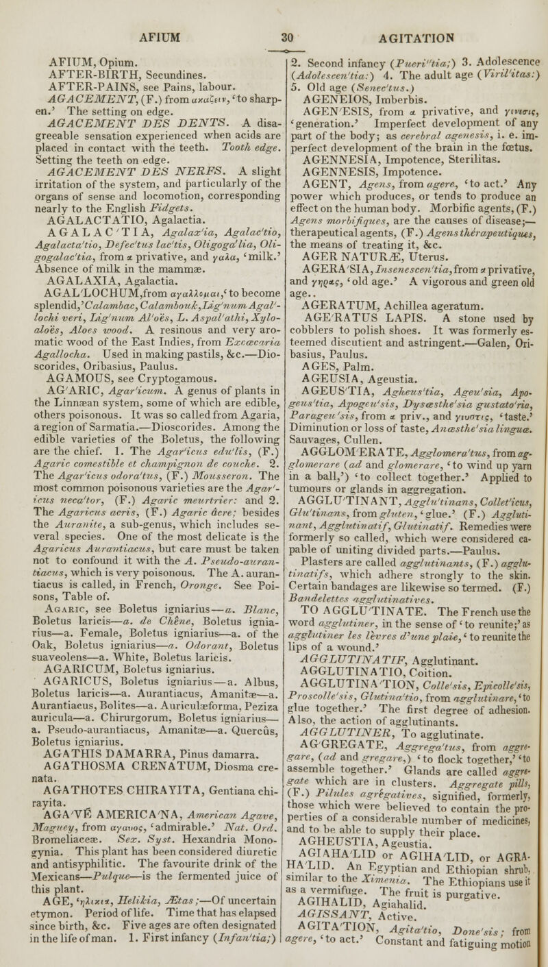 AFIUM, Opium. AFTER-BIRTH, Secundines. AFTER-PAINS, see Pains, labour. AGACEMENT, (F.) fromaxaCuv,'to sharp- en.' The setting on edge. AGACEMENT DES DENTS. A disa- greeable sensation experienced when acids are placed in contact with the teeth. Tooth edge. Setting the teeth on edge. AGACEMENT DES NERFS. A slight irritation of the system, and particularly of the organs of sense and locomotion, corresponding nearly to the English Fidgets. AGALACTATIO, Agalactia. AGALACTIA, Agalax'ia, Agalac'tio, Agalacta'tio, Defec'tus lac'tis, Oligoga'lia, Oli- gogalactia, from * privative, and yaka, 'milk.' Absence of milk in the mammae. AGALAXIA, Agalactia. AGAL'LOCHUM,from ayaXlo/uat,( to become splendid, ,Calambac, C alambouh ,Lig'num Agal'- lochi veri, Ldg'num Al'o'es, L. Aspal'alhi, Xylo- aloes, Aloes wood. A resinous and very aro- matic wood of the East Indies, from Exccscaria Agallocha. Used in making pastils, &c.—Dio- scorides, Oribasius, Paulus. AGAMOUS, see Cryptogamous. AG'ARIC, Agar'icum. A genus of plants in the Linnasan system, some of which are edible, others poisonous. It was so called from Agaria, a region of Sarmatia.—Dioscorides. Among the edible varieties of the Boletus, the following are the chief. 1. The Agar'icus edu'lis, (F.) Agaric comestible et champignon de couche. 2. The Agar'icus odora'tus, (F.) Mousseron. The most common poisonous varieties are the Agar'- icus neca'tor, (F.) Agaric meurtrier: and 2. The Agaricus acris, (F.) Agaric Acre; besides the Aurauite, a sub-genus, which includes se- veral species. One of the most delicate is the Agaricus Aurantiacus, but care must be taken not to confound it with the A. P seudo-auran- tiacus, which is very poisonous. The A. auran- tiacus is called, in French, Oronge. See Poi- sons, Table of. Agaric, see Boletus igniarius—a. Blanc, Boletus laricis—a. de Chhie, Boletus ignia- rius—a. Female, Boletus igniarius—a. of the Oak, Boletus igniarius—a. Odorant, Boletus suaveolens—a. White, Boletus laricis. AGARICUM, Boletus igniarius. AGARICUS, Boletus igniarius — a. Albus, Boletus laricis—a. Aurantiacus, Amanitas—a. Aurantiacus, Bolites—a. Auriculaeforma, Peziza auricula—a. Chirurgorum, Boletus igniarius— a. Pseudo-aurantiacus, Amanitas—a. Quercus, Boletus igniarius. AGATHIS DAMARRA, Pinus damarra. AGATHOSMA CRENATUM, Diosma cre- nata. AGATHOTES CHIRAYITA, Gentianachi- rayita. AGA'VE AMERICA'NA, American Agave, Maguey, from ayauoc, 'admirable.' Nat. Ord. Bromeliaceae. Sex. Syst. Hexandria Mono- gynia. This plant has been considered diuretic and antisyphilitic. The favourite drink of the Mexicans—Pulque—is the fermented juice of this plant. AGE, 'yltxt*, Helilia, JEtas;—Of uncertain etymon. Period of life. Time that has elapsed since birth, &c. Five ages are often designated in the life of man. 1. First infancy (Infan'tia;) 2. Second infancy (Pneritia;) 3. Adolescence (Adolcscen'tia:) 4. The adult age (Viril'itas:) 5. Old age (Senec'tus.) AGENEIOS, Imberbis. AGEN'ESIS, from a. privative, and yivta-ti;, 'generation.' Imperfect development of any part of the body; as cerebral agenesis, i. e. im- perfect development of the brain in the foetus. AGENNESIA, Impotence, Sterilitas. AGENNESIS, Impotence. AGENT, Agens, from agere, 'to act.' Any power which produces, or tends to produce an effect on the human body. Morbific agents, (F.) Agens morbifiques, are the causes of disease;— therapeutical agents, (F.) Agenstherapeutiques, the means of treating it, &c. AGER NATURE, Uterus. AGERA'SI A, Tnsenescen'tia,from a privative, and ytjQxg, 'old age.' A vigorous and green old age.. AGERATUM, Achillea ageratum. AGE'RATUS LAPIS. A stone used by cobblers to polish shoes. It was formerly es- teemed discutient and astringent.—Galen, Ori- basius, Paulus. AGES, Palm. AGEUSIA, Ageustia. AGEUS'TIA, Agheus'tia, Ageu'sia, Apo- geus'tia, Apogeu'sis, Dysoesthe'sia gustato'ria, Parageu'sis, from a. priv., and ytvnrts, 'taste.' Diminution or loss of taste, Ancesthe'sia lingua. Sauvages, Cullen. AGGLOMERATE, Agglomera'tus, ftomag- glomerare {ad and glomerare, 'to wind up yarn in a ball,') 'to collect together.' Applied to tumours or glands in aggregation. AGGLU'TINANT, Agglu'tinans, Collet'icus, Glu'tinans, from ghiten,' glue.' (F.) Aggluti- nant, Agglutinatif, Glutinatif. Remedies were formerly so called, which were considered ca- pable of uniting divided parts.—Paulus. Plasters are called agglutinants, (F.) agglu- tinatifs, which adhere strongly to the skin. Certain bandages are likewise so termed. (F.) Bandelettes asrglntinatives. TO AGGLU'TINATE. The French use the word agglutiner, in the sense of' to reunite;'as agglutiner les levres d'une plaie,' to reunite the lips of a wound.' AGGLUTINATIF, Agglutinant. AGGLUTINATIO, Coition. AGGLUTINATION, Colle'sis, EpicoUe'sis, Proscolle'sis, Gliotina'tio, from agglutinare,(to glue together.' The first degree of adhesion. Also, the action of agglutinants. AGGLUTINER, To agglutinate. AGGREGATE, Aggrega'tus, from aggre- gare, (ad and gregare,) 'to flock together,' 'to assemble together.' Glands are called agsrt- gate which are in clusters. Aggregate pills, (F.) Pilules agregatives, signified, formerly, those which were believed to contain the pro- perties of a considerable number of medicines, and to be able to supply their place. AGHEUSTIA, Ageustia. tjaA™HA1LID or AGIHA'LID, or AGRA- HA LID. An Egyptian and Ethiopian shrub, similar to the Ximenia. The Ethiopians use it aSAarTeuTT t^' »The fruit is P^gative. AGIHALID, Agiahalid. AGISSANT, Active. AGITA'TION, Agiia'tio, Done'sis; from agere, 'to act.' Constant and fatiguing motion