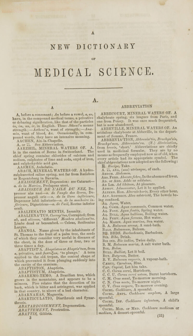 NEW DICTIONARY MEDICAL SCIENCE. A. ABBREVIATION A, before a consonant; An before a vowel, a, av, have, in the compound medical terms, a privative or debasing signification, like that of the particles in, int. mi. I/-, in English. Thus: Siheni'a means strength;—Astheni'a, want of strength;—Ana- win, want of blood, &c. Occasionally, in com- pound words, they have an intensive meaning. AACIIKN, Aix-la-Chapelle. A, or T\. Sec Abbreviation. AARZHIL, MINERAL WATERS OF. A. is in tho canton of Berne in Switzerland. The chief spring contains chlorides of calcium and sodium, sulphates of limo and soda, oxyd of iron, and sulphohydric acid gas. AASMUS, Anhelatio. A I: \ C11, MINERAL WATERS OF. A hydro- sulphuretted saline spring, not far from Ratisbon or Regentsberg in Bavaria. A BA ISSEMENT, Depression: see Cataract— a. il< In Matrice, Prolapsus uteri. ABAISSEUll DE L'AILE DU NEZ, De- pressor ala; nasi—a. de Vangle des levres, De- pressor anguli oris — a. de la levre inferieure, Depressor labii inferioris—a. de la maehoire in- ferieure, Digastricus—a. de I'ceil, Rectus inferior oculi. Al'.ALTENATIO MENTIS, Insanity. 9 11 A LIENA'TUS. Corrup'tm, Corrupted; from ah, and alienus, 'different.' Membra abaliena'ta. Limbs dead or benumbed. — Celsus, Scribonius Largos. ABANGA. Name given by the inhabitants of St. Thomas to the fruit of a palm tree, the seeds of which they consider very useful in diseases of the chest, iii the dose of threo or four, two or three times a day. ABAPTIST'A. Abaptiston or Abaptis'turn, from a, privative, and (3aitTi£ttv, 'to plunge.' A term applied to the old trepan, the conical shape of whioh prevented it from plunging suddenly into the cavity of the cranium. LB IPTISTON, Abaptista. ABAPTISTUM, Abaptista. LBAB BMO-TBMO. A Brazilian treo, which grows in the mountains, and appears to be a mimosa. Piso relates that the decoction of its bark, which is bitter and astringent, was applied in that country, to ulcers of a bad character. ABARNAHAS, Magnesia. ABARTICULATIO, Diarthrosis and Synar- throsis. ASA TARDISSEMENT, Degeneration. ABA TTEMENT, Prostration. ABATTIS, Giblets. 3 ABBECOURT, MINERAL WATERS OF. A chalybeate spring, six leagues from Paris, and one from Poissy. It was once much frequented, but is now abandoned. ABBEVILLE, MINERAL WATERS OF. An acidulous chalybeate at Abbeville, in the depart- ment of Somme, France. ABBREVIATION, Abbrevia'tio, Brachyn'sis, Brachys'mos, Abbreviatera. (F.) AbrSviation, from brevis, 'short.' Abbreviations are chiefly used in medicinal formulae. They are by no means as frequently employed now as of old, when every article had its appropriate symbol. The chief abbreviations now adopted are the following: R. Kecipe, Take. A. aa, ANA, (ava) utriusque, of each. Abdom. Abdomen. Abs. Febr. Absentcfcbre, In the absence of fever. Ad. or Ann. Adde or addatur. Ad Lib. Ad libitum, At pleasure. Admov. Admoveatur, Let it be applied. Altern. IIor. Alternis horis, Every other hour. Alv. Adstrict. Alvo adstrictd, The bowels be- ing confined. Aq. Aqua, Water. Aq. Count. Aqua communis, Common water. Aq. Font. Aqua /otitis, Spring water. Aq. Bull. Aqua bulliens, Boiling water. Aq. Ferv. Aqua fervens, Hot water. Aq. Marin. Aqua marina, Sea water. B. A. Balneum arena, A sand-bath. Bals. Balsamum, Balsam. BB. BBDS. Barbadensis, Barbadoes. Bib. Bibe, Drink. Bis ind. Bis indies, Twice daily. B. M. Balneum maria, A salt water bath. Bol. Bolus. Bull. Bulliat, Let it boil. But. Butyrum, Butter. B. V. Balneum vaporis, A vapour-bath. CffiRUL. Caruleus, Blue. Cap. Capiat, Let him take. C C Oornu cervi, Hartshorn. C. C. U. Cornu cn-ri ustum, Burnt hartshorn. C. M. Cras mane, To-morrow morning. C. N. Cras nocte, To-morrow night. C. V. Cras veapere, To-morrow evening. COCHL. Cochleare, A spoonful. COCHL. AlIPL. Cochleare amplum, A large spoonful. Cochl. Int. Cochleare infantum, A child's spoonful. Cochl. Mod. or Med. Cochleare modicum or medium, A dessert-spoonful.