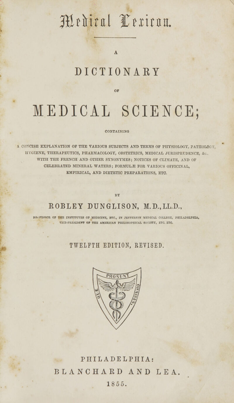 \ JtMual ttx'lWL DICTIONARY MEDICAL SCIENCE; CONTAINING X CONCISE EXPLANATION OF THE VARIOUS SUBJECTS AND TERMS OP PHYSIOLOGY, PATHOLOG 7, UVGIENE, THERAPEUTICS, PHARMACOLOGY, OBSTETRICS, MEDICAL JURISPRUDENCE, &(!., WITH THE FRENCH AND OTHER SYNONYMES; NOTICES OF CLIMATE, AND OF CELEBRATED MINERAL WATERS; FORMULA FOR VARIOUS OFFICINAL, EMPIRICAL, AND DIETETIC PREPARATIONS, ETC. ROBLEY DUNGLISON, M.D.,LL.D., FftOFEHSOR OF THE INSTITUTES OP MEDICINE, ETC., IN JEFFERSON MEDICAL COLLEGE, PHILADELPHIA, VICE-PRESIDENT OF THE AMERICAN PHILOSOPHICAL SOCIETY, ETC. ETC. I TWELFTH EDITION, REVISED. PHILADELPHIA: BLANCHARD AND LEA. 1855.