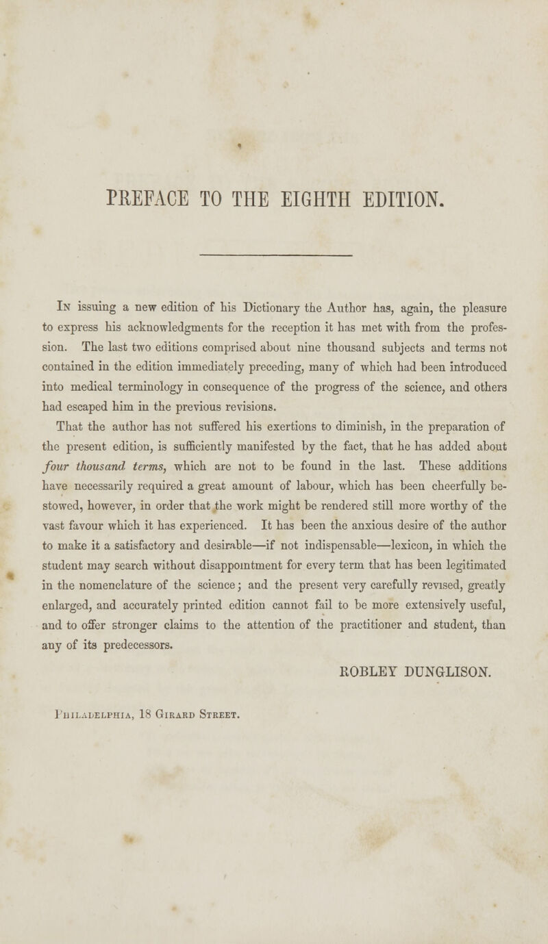 PREFACE TO THE EIGHTH EDITION. In issuing a new edition of his Dictionary the Author has, again, the pleasure to express his acknowledgments for the reception it has met with from the profes- sion. The last two editions comprised about nine thousand subjects and terms not contained in the edition immediately preceding, many of which had been introduced into medical terminology in consequence of the progress of the science, and others had escaped him in the previous revisions. That the author has not suffered his exertions to diminish, in the preparation of the present edition, is sufficiently manifested by the fact, that he has added about four thousand terms, which are not to be found in the last. These additions have necessarily required a great amount of labour, which has been cheerfully be- stowed, however, in order that the work might be rendered still more worthy of the vast favour which it has experienced. It has been the anxious desire of the author to make it a satisfactory and desirable—if not indispensable—lexicon, in which the student may search without disappointment for every term that has been legitimated in the nomenclature of the science; and the present very carefully revised, greatly enlarged, and accurately printed edition cannot fail to be more extensively useful, and to offer stronger claims to the attention of the practitioner and student, than any of its predecessors. ROBLEY DUNGLISON. Philadelphia, 18 Girard Street.