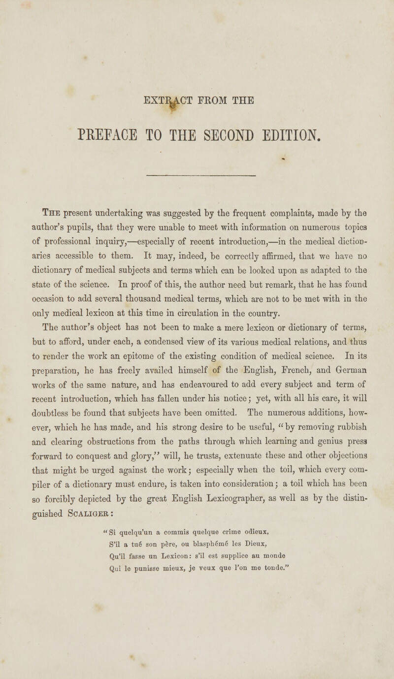 EXTINCT FROM THE PREFACE TO THE SECOND EDITION. The present undertaking was suggested by the frequent complaints, made by the author's pupils, that they were unable to meet with information on numerous topics of professional inquiry,—especially of recent introduction,—in the medical diction- aries accessible to them. It may, indeed, be correctly affirmed, that we have no dictionary of medical subjects and terms which can be looked upon as adapted to the state of the science. In proof of this, the author need but remark, that he has found occasion to add several thousand medical terms, which are not to be met with in the only medical lexicon at this time in circulation in the country. The author's object has not been to make a mere lexicon or dictionary of terms, but to afford, under each, a condensed view of its various medical relations, and thus to render the work an epitome of the existing condition of medical science. In its preparation, he has freely availed himself of the English, French, and German works of the same nature, and has endeavoured to add every subject and term of recent introduction, which has fallen under his notice; yet, with all his care, it will doubtless be found that subjects have been omitted. The numerous additions, how- ever, which he has made, and his strong desire to be useful,  by removing rubbish and clearing obstructions from the paths through which learning and genius press forward to conquest and glory, will, he trusts, extenuate these and other objections that might be urged against the work; especially when the toil, which every com- piler of a dictionary must endure, is taken into consideration; a toil which has been so forcibly depicted by the great English Lexicographer, as well as by the distin- guished Scaliger: Si quelqu'un a commis quelque crime odieux, S'il a tug son pere, ou blasphem6 les Dieux, Qu'il fasse un Lexicon: s'il est supplice au monde Qui le punisse mieux, je veux que Ton me tonde.