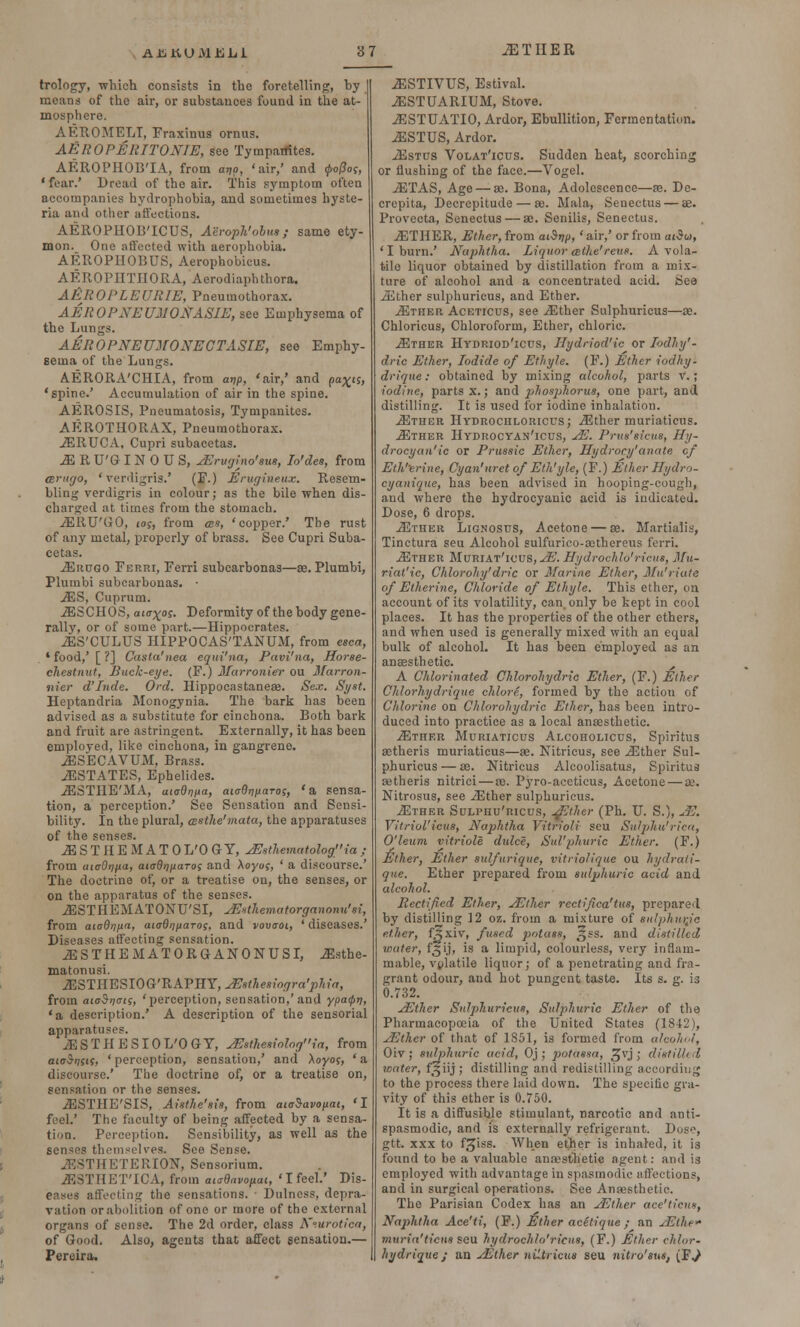 trology, which consists in the foretelling, hy moans of the air, or substances found in the at- mosphere. AEROMELT, Fraxinus ornus. AEROPERITONIE, see Tympanites. AEROPHOB'IA, from ar,o, 'air,' and <po(Sos, 'fear.' Dread of the air. This symptom often accompanies hydrophobia, and sometimes hyste- ria and other affections. AEROPHOB'ICUS, Aeroph'obus; same ety- mon. One affected with aerophobia. AEROPHOBUS, Aerophobicus. AEROPHTIIORA, Acrodiaphthora. AEROPLEURIE, Pneumothorax. AEROPNEUMONASIE, see Emphysema of the Lungs. AEROPNEUMONECTASIE, see Emphy- sema of the Lungs. AERORA'CHIA, from ar/p, 'air,' and pa%i$, 'spine.' Accumulation of air in the spine. AEROSIS, Pneumatosis, Tympanites. AEROTHORAX, Pneumothorax. iERUCA, Cupri subacetas. ^IRU'GINOUS, yErugino'sus, Io'des, from anir/o, 'verdigris.' (F.) Erugiueux. Resem- bling verdigris in colour; as the bile when dis- charged at times from the stomach. ./EltU'GO, log, from ass, 'copper.' The rust of any metal, properly of brass. See Cupri Suba- cetas. jErugo Ferri, Ferri subcarbonas—as. Plumbi, Plumbi subcarbonas. • JES, Cuprum. iESCHOS, aia^os. Deformity of the body gene- rally, or of some part.—Hippocrates. iES'CULUS HIPPOCAS'TANUM, from esca, . * food,' [ ?] Casta'nea eqiii'na, Pavi'na, Horse- chestnut, Buck-eye. (F.) Marronier ou Ifarron- iiier d'Inde. Ord. Hippocastaneae. Sex. Syst. Heptandria Monogynia. The bark has been advised as a substitute for cinchona. Both bark and fruit are astringent. Externally, it has been employed, like cinchona, in gangrene. iESECAVUM, Brass. ./ESTATES, Ephelides. iESTIIE'MA, utodnita, aiaO^narog, 'a sensa- tion, a perception.' See Sensation and Sensi- bility. In the plural, (Bstke'mata, the apparatuses of the senses. .&STHEMATO L'O G- Y, sEsthematolog \a ; from uKjOnfC) aiaQnpaT0S and \oyug, ' a discourse.' The doctrine of, or a treatise on, the senses, or on the apparatus of the senses. iESTHEMATONU'SI, JBsthematorganonu'si, from aiaQrjjxn, ataOijpaTos, and vovaoi, ' diseases.' Diseases affecting sensation. ^ESTHEMATORGANONUSI, .ffiisthe- matonusi. lESTIIESIOG'RAVTlY, sEsthesiogra'jihia, from aioSnvts, 'perception, sensation,'and ypatprj, 'a description.' A description of the sensorial apparatuses. yESTHESIOL'OGY, yEsthesiologia, from aioSrisis, ' perception, sensation,' and Xoyos, ' a discourse.' The doctrine of, or a treatise on, sensation or the senses. JESTHE'SIS, Aisthe'sis, from cucSavopai, 'I feel.' The faculty of being affected by a sensa- tion. Perception. Sensibility, as well as the senses themselves. See Sense. 3THETERI0N, Sensorium. ^BSTHET'ICA, from atadavopai, ' I feel.' Dis- eases affecting the sensations. ■ Dulness, depra- vation or abolition of one or more of the external organs of sense. The 2d order, class Neurotica, of Good. Also, agents that affect sensation.— Pereira. -&STIVUS, Estival. JESTUARIUM, Stove. iESTUATIO, Ardor, Ebullition, Fermentation. ^ESTUS, Ardor. xEstcs Volat'icus. Sudden heat, scorching or flushing of the face.—Vogel. J5TAS, Age — ae. Bona, Adolescence—as. De- crepita, Decrepitude — ae. Mala, Seuectus — ae. Provecta, Senectus — ae. Senilis, Senectus. JETHER, Ether, from aiSnp, 'air,' or from ai$o>, 'I burn.' Naphtha. Liquor cethe'reus. A vola- tile liquor obtained by distillation from a mix- ture of alcohol and a concentrated acid. See iEther sulphuricus, and Ether. ./Ether Aceticus, see ..Ether Sulphuricus—ae. Chloricus, Chloroform, Ether, chloric. -53ther Hydriod'icus, Uydriod'ic or lodhy'- dric Ether, Iodide of Etfiyle. (F.) Ether iodhy- drique: obtained by mixing alcohol, parts v.; iodine, parts x.; and ijhosphorus, one part, and distilling. It is used for iodine inhalation. .Ether Hydroculoricus; iEther muriaticus. iETHER HYDROCYAN'lCUS, JE. Prus'sicus, Hy- drocyan' ic or Prussic Ether, Hydrocy'anate of Eth'crine, Cyan'nrct of Eth'yle, (F.) Ether Hydro- eyanique, has been advised in hooping-cough, and where the hydrocyanic acid is indicated. Dose, 6 drops. JEtiier Lignostjs, Acetone — ae. Martialis, Tinctura seu Alcohol sulfurico-aothereus ferri. iETHER MuRIAT'lC'US, JE. Hydrochlo'ricus, Mu- riat'ic, Chlorohy'dric or Marine Ether, Mu'riate of Etherine, Chloride of Ethyle. This ether, on account of its volatility, can. only be kept in cool places. It has the properties of the other ethers, and when used is generally mixed with an equal bulk of alcohol. It has been employed as an ansssthetic. A Chlorinated Chlorohydric Ether, (F.) Ether Ch/orhydrique chlore, formed by the action of Chlorine on Chlorohydric Ether, has been intro- duced into practice as a local anaesthetic. ./Ether Muriaticus Alcoholicus, Spiritus aetheris muriaticus—ae. Nitricus, see iEther Sul- phuricus— se. Nitricus Alcoolisatus, Spiritus aetheris nitrici — va. Pyro-aceticus, Acetone — ae. Nitrosus, see iEther sulphuricus. iETHER Sulphu'ricus, yEther (Ph. U. S.), JE. Vitriol'icus, Naphtha Vitrioli seu Sulphu'ricn, O'leum vitriole dulce, Sul'phuric Ether. (F.) Ether, Ether sulfurique, vitriolique ou hydrati- que. Ether prepared from sulphuric acid and alcohol. Rectified Ether, yEther rectified'tus, prepared by distilling 12 oz. from a mixture of sntpiun-Je ether, {zlxay, fused potass, ^ss. and distilled water, f^ij, is a limpid, colourless, very inflam- mable, volatile liquor; of a penetrating and fra- grant odour, and hot pungent taste. Its s. g. is 0.732. yEther Sulphuricus, Sulphuric Ether of the Pharmacopoeia of the United States (1842), yEther of that of 1851, is formed from alcohol, Oiv ; sulphuric acid, Oj ; potassa, 5Jvj > distilled water, f]fiij; distilling and redistilling according to the process there laid down. The specific gra- vity of this ether is 0.750. It is a diffusihle stimulant, narcotic and anti- spasmodic, and is externally refrigerant. Dose, gtt. xxx to f^iss. When ether is inhaled, it is found to be a valuable anaesthetic agent: and is employed with advantage in spasmodic affections, and in surgical operations. See Anaesthetic. The Parisian Codex has an yEther ace'ticus, Naphtha Ace'ti, (F.) Ether acStique ; an jEthe muria'tiens seu hydrochlo'ricus, (F.) Ether chlor- hydrique ; an yEther niltricus seu nitro'sut, (FJ
