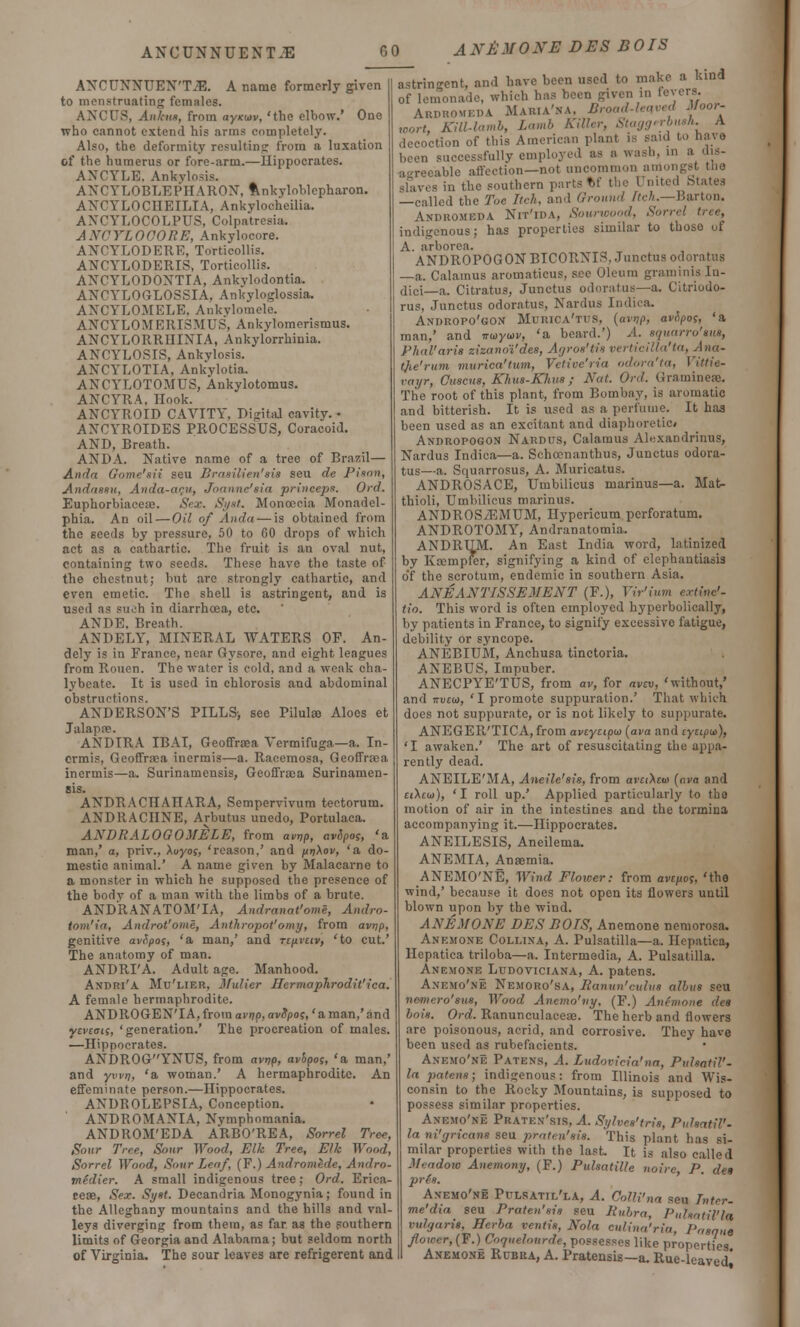 A XE M 0 NM DES BO IS ANCUXNUEX'TJE. A name formerly given to menstruating females. ANGUS, Anknx, from ayxiov, 'the elbow.' One who cannot extend his arms completely. Also, the deformity resulting from a luxation of the humerus or fore-arm.—Hippocrates. ANCYLE. Ankylosis. AXCYLOBLEPHAROX, Ankyloblepharon. AXCYLOCHEILIA, Ankylocheilia. AXCYLOCOLPUS, Colpatresia, ANOYLOOORE, Ankylocore. ANCYLODERE, Torticollis. ANCYLODERIS, Torticollis. ANCYLODONTTA, Ankylodontia. AXCYLOGLOSSIA, Ankyloglossia. AXCYLOMELE. Ankvlomele. AXCYLOMERISMUS, Ankylomerismus. AXCYLORRHIXIA, Ankylorrhiuia. AXOYLOSIS, Ankylosis. AXCYLOTIA, Ankylotia. AXCYLOTOMUS, Ankylotomus. ANCYRA, Hook. ANCYROID CAVITY. Di<rita.l cavity.- ANCYROIDES PROCESSUS, Coracoid. AXD, Breath. AN DA. Xative name of a tree of Brazil— Ainfri Gome'sii seu Brasilien'sis seu de Pison, Andnssu, Anda-acu, Joanne'sia prineeps. Ord. Euphorbiaceae. Sex. Syst. Monoecia Monad el- phia. An oil—Oil of Anda — is obtained from the seeds by pressure, 50 to 60 drops of which act as a cathartic. The fruit is an oval nut, containing two seeds. These have the taste of the chestnut; but are strongly cathartic, and even emetic. The shell is astringent, and is used as such in diarrhoea, etc. ANDE. Breath. ANDELY, MINERAL WATERS OF. An- dely is in France, near Gysorc, and eight leagues from Rouen. The water is cold, and a weak cha- lybeate. It is used in chlorosis and abdominal obstructions. AXDERSON'S PILLS-, see Pilulae Aloes et Jalapre. ANDTRA IBAI, Geoffraea Vermifuga—a. In- ermis, Geoffraea inermis—a. Racemosa, Geoffraea incrmis—a. Surinamensis, Geoffraea Surinamen- sis. AXDRACHAHARA, Sempervivum tectorum. ANDRACIINE, Arbutus unedo, Portulaca. ANDRALOGOMELE, from avVp, avSpo;, 'a man,' a, priv., \oyog, 'reason,' and pri\ov, 'a do- mestic animal.' A name given by Malacarne to a monster in which he supposed the presence of the body of a man with the limbs of a brute. ANDRANATOM'IA, Andranat'ome, Andro- tom'ia, Androt'ome, Authropot'omy, from avrjp, genitive avtipos, 'a man,' and rtpieiv, 'to cut.' The anatomy of man. ANDRI'A. Adult age. Manhood. Andri'A Mu'lier, Mulier Hermaplirodit'ica. A female hermaphrodite. AXDROGEN'IA, from avnp, avSpos,' a man,' and ytiwij, 'generation.' The procreation of males. —Hippocrates. AXi)ROGYNUS, from avrip, avbpo;, 'a man,' and ywt), 'a woman.' A hermaphrodite. An effeminate person.—Hippocrates. AXUROLEPSIA, Conception. ANDROMANIA, Nymphomania. ANDROM'EDA ARBO'REA, Sorrel Tree, Sour Tree, Sour Wood, Elk Tree, Elk Wood, Sorrel Wood, Sour Leaf, (F.) Andromede, Andro- me'dier. A small indigenous tree; Ord. Erica- ceae, Sex. Syst. Decandria Monogynia; found in the Alleghany mountains and the hills and val- leys diverging from thein, as far as the southern limits of Georgia and Alabama; but seldom north of Virginia, The sour leaves are refrigerent and astringent, and have been used to make a kind of lemonade, which has been given in fevers. Ardromeda Maria'na. Broad-leaved Moor- wort, Kill-lamb, Lamb Killer, Staggerbush. A decoction of this American plant is said to nave been successfully employed as a wash, in a dis- agreeable affection—not uncommon amongst too slaves in the southern parts t>f the United States —called the Toe Itch, and Ground Itch.—Barton. AhDROMBBA NlT'lDA, Sourwood, Son;! indigenous; has properties similar to those of A. arborea. ANDROPOGON BICORXIS. Junctus odoratus —a. Calamus aromaticus, s.ee Oleum graminis In- dici—a. Citratus, Junctus odoratus—a. Citriodo- rus, Junctus odoratus, Xardus Indka. Andropo'gon Muiuca'tus, (avnp, avopos, 'a man,' and no>yu>v, 'a beard.') A. equarro'sus, Phal'aris zizanoi'des, Agros'tis verticilla'ta, Ana- tjie'rum murica'tum, Vetive'ria odora'ta, Vittie- vayr, Cuscus, Khus-Khus; Nat. Ord. Grammes. The root of this plant, from Bombay, is aromatic and bitterish. It is used as a perfume. It has been used as an excitant and diaphoretic* Andropogon Nardus, Calamus Alexandrinus, Xardus Indica—a. Schoonanthus, Junctus odora- tus—a. Squarrosus, A. Muricatus. ANDROSACE, Umbilicus marinus—a. Mat- thioli, Umbilicus marinus. ANDROS/RMUM, Hypericum perforatum. ANDROTOMY, Andranatomia. ANDRUM. An East India word, latinized by K a; in pier, signifying a kind of elephantiasis o'f the scrotum, endemic in southern Asia. ANEANTISSEMENT (F.), Yir'ium extinc'- tio. This word is often employed hyperbolically, by patients in France, to signify excessive fatigue, debility or syncope. ANEBIUM, Anchusa tinctoria. AXEBUS, Impuber. AXECPYE'TUS, from av, for avtv, 'without,' and 7ru£w, 'I promote suppuration.' That which does not suppurate, or is not likely to suppurate. ANEGER'TICA, from avcycipw {ava and cycipu), 'I awaken.' The art of resuscitating the appa- rently dead. ANEILE'MA, Aneile'sis, from araAeoi [ava and et\coi), 'I roll up.' Applied particularly to the motion of air in the intestines and the tormina accompanying it.—Hippocrates. ANEILESIS, Aneilema. ANEMIA, Anaemia. ANEMO'NE, Wind Floicer: from avcftoq. 'the wind,' because it does not open its flowers until blown upon by the wind. ANEMONE DES BOTS, Anemone nemorosa. Anemone Collina, A. Pulsatilla—a. Hepatica, Hepatica triloba—a. Intermedia, A. Pulsatilla, Anemone Ludoviciana, A. patens. Anemo'ne Xemoro'sa, Ranun'cuius alius seu nemero'sus, Wood Anemo'ny, (F.) Antmone des hois. Ord. Ranunculaccte. The herb and flowers are poisonous, acrid, and corrosive. They have been used as rubefacients. Anemo'ne Patens, A. Ludovicia'na, Pulsatil- la patens; indigenous: from Illinois and Wis- consin to the Rocky Mountains, is supposed to possess similar properties. Anemo'ne Praten'sis, A. Sylves'tris, PuhatiP- ln nigricans seu praten'sis. This plant has si- milar properties with the last. It is also called Meadow Anemony, (F.) Pulsatille noire, P. des prls. Anemo'ne Pulsatilla, A. Oolli'na sen hncr- me'dxa seu Praten'sis seu Rubra, Putsatil'l* vulgaris, Berba ventis, Nola eulina'ria, Pasqua flower, (F.) Coquelourde, possesses like properties Anemone Rubra, A. Pratensis—a. Rue-leaved'