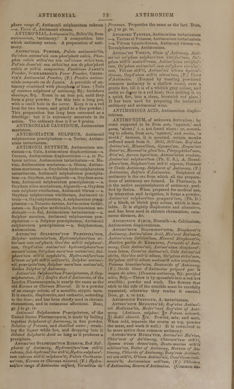 phure rouge d', Antimonii sulphuretum rubrum —«. Verre d\ Antimonii vitrutn. ANTIM0'NIAL,.lnttnomt<r7t«, Stibia'lis, from antimonium, 'antimony.' A composition into which antimony enters. A preparation of anti- mony. Antimo'nial Powder, Pulvis antimonia'lis, Ox'idum antimo'nii cum phos'phate calcis, Phos- phas calcis stibia'tus seu cal'cicum stibia'tum, Pul'vis Jame'sii seu stibia'tus seu de phos'phate calcis et stib'ii compositus, Factitious James's Powder, Sciiwanbehg's Fever Powder, Chbnk- vix's Antimonial Powder, (F.) Poudre antimo- niale composee ou de James. A peroxide of an- timony combined with phosphate of lime. {Take of common sulphuret of antimony, Ibj ; hartshorn shavings, tbij. Roast in an iron pot, until they form a gray powder. Put this into a long pot, with a small hole in the cover. Keep it in a red heat for two hours, and grind to a fine powder.) This preparation has long been esteemed as a febrifuge: but it is extremely uncertain in its action. The ordinary dose is 6 or 8 grains. ANTLMONIALE CAUSTICUM, Antimonium muriatum. ANTIMONIATUM SULPHUR, Antimonii sulphuretum praecipitatum—a. Tartar, Antimo- nium tartarizatum. ANTIMONII BUTYRUM, Antimonium mu- riatum—a. Calx, Antimonium diaphoreticum—a. Cerussa, Antimonium diaphoreticum—a. et Po- tassae tartras, Antimonium tartarizatum—a. Mu- rias, Antimonium muriatum—a. Oleum, Antimo- nium muriatum—a. Oxydulum hydrosulphuratum aurantiacum, Antimonii sulphuretum praecipita- tum—a. Oxydum, see Algaroth—a. Oxydum aura- tum, Antimonii sulphuratum praecipitatum — a. Oxydum nitro-muriaticum, Algaroth—a. Oxydum cum Bulphure vitrifactum, Antimonii vitrum — a. Oxydum sulphuretum vitrifactum, Antimonii vi- trum—a. Oxysulphuretum, A. sulphuretum praeci- pitatum—a. l'otassio-tartras, Antimonium tartari- zatum—a. Regulus medicinalis, Antimonium me- dicinale — a. Sal, Antimonium tartarizatum — a. Sulphur auratura, Antimonii sulphuretum prae- cipitatum— a. Sulphur praecipitatum, Antimonii sulphuretum praecipitatum — a. Sulphuretum, Antimonium. Antimo'nii Sulphure'tum PrvEcipita'tum, Sulphur antimonia'tum, Hydrosidphure'tum sti- bio'8um cum sul'phure, Oxo'des stib'ii sulphura'- turn, Oxyd'ulum antimo'nii hydrosnlphura'tum auranti'acum, Ox'ydum aura'turn antimo'nii, Sul- phure'tum stib'ii oxydula'ti, Hydro-sulfure'tum lu'teum ox'ydi stib'ii sulfura'ti, Sulphur antimo'- nii prtBcipita'tum, Sulphur aura'turn antimo'nii, Golden Sulphur of Antimony. Antimo'nii Sulphure' turn Pracipitatum, A.Oxy- gnlphuretum, (F.) Soufre dore d'Antimoine, of the London Pharmacopoeia, is nearly the same as the old Kermcs or Chermes Mineral. It is a powder of an orange colour, of a metallic, styptic taste. It is emetic, diaphoretic, and cathartic, according to the dose; and has been chiefly used in chronic rheumatism, and in cutaneous affections. Dose, gr. j to gr. iv. Antimonii Sulphuretum Prcecipitatnm, of the United States Pharmacopoeia, is made by boiling together Sulphuret of Antimony, in fine powder, Solution of Potassa, and distilled water; strain- ing the liquor while hot, and dropping into it Diluted Sulphuric Acid so long as it produces a precipitate. Antimo'nii Sulphure'tum Rubrum, Red Sul'- phuret of Antimony, Hydrosulfure'tum stib'ii rubrum, Sub-liy<lrosul'fas stib'ii,Hydro-sulphure'- tnm rubrum stib'ii su/phura'ti, Pulvis Carthusia- no'rwn, Kermea or Chermes mineral, (F.) Hydro- sulfur c rouge d'Antimoine sulfure, Vermilion de Provence. Properties the samo as the last. Dose, gr. j to gr. iv. Antimonii Tartras, Antimonium tartarizatum —a. Tartras et Potassa), Antimonium tartarizatum —a. Vitrum hyacinthinum, Antimonii vitrum—a. Tersulphuretum, Antimonium. Antimo'nii Vitrum, Glass of Antimony, Anti- mo'nii ox'ydum sulphure'turn vitrifac'tum, Ox'- ydum stib'ii semivit'reum, Antimo'nium vitrifac'- tum, Ox'ydum antimo'nii cum sul'phure vitrifac'- tum, Vitrum stib'ii, Antimo'nii vitrum hi/ntin'- thinum, Oxyd'ulum stib'ii vitrea'tum, (F.) Verre d'Antimoine. (Formed by roasting powdered common antimony in a shallow vessel, over a gentle fire, till it is of a whitish gray colour, an.I emits no furies in a red heat; then melting it, on a quick fire, into a clean, brownish red glass.) It has been used for preparing the tartarized antimony and antimonial wine. ANTIMONIOUS ACID, Antimonium diapho- reticum. ANTIMO'NIUM, of unknown derivation ; by some supposed to be from avn, 'against,' and fiovoi, 'alone;' i. e. not found alone: or, accord- ing to others, from avn, 'against,' and moine, 'a monk;' because, it is asserted, certain monks suffered much from it. Stibi, Stib'ium. Reg'ulu* Antimo'nii, Miner a'Hum, Gyncece'um, Magne'sia Satur'ni, Marcasi'ta plum'bea, PlatyophtAal'mon, Stim'mi, Aurum lepro'sum, Antimo'nium crudum, Antimo'nii sulphure'tum (Ph. U. S.), A. Tersul- phure'tum, Sulphure'tum stib'ii nigrum, Common or Crude Antimony, Sulphuret of Antimony, (F.) Antimoine, Sulfure d'Antimoine. Sulphuret of antimony is the ore from which all the prepara- tions of antimony are formed. In Pharmacy, it is the native sesquisulphuret of antimony, puri- fied by fusiou. When prepared for medical use, by trituration and levigation, it forms a powder, Antimo'nii sulphure'tum prwpara'tum, (Ph. D.) of a black, or bluish gray colour, which is inso- luble. It is slightly diaphoretic and alterative, and has been used in chronic rheumatism, cuta- neous diseases, &c. Antimonium Album, Bismuth—a. Calcinatum, Antimonium diaphoreticum. Antimo'nium Diaphoret'icum, Diaplioret'ic Antimony, Antimo'nious Acid, Min'eral Bez'oard, Antimo'nium Caleina'tum, Mineral Diaplioret'ic, Matiire perlee de Kerkring, Peroxide of Anti- mony, Calx Antimo'nii, Antimo'nium diaphoret'- icum lotum, Cerus'sa Antimo'nii, Calx Antimo'nii elo'ta, Oxo'des stib'ii album, Ox'ydum stibio'sum, Ox'ydum stib'ii album median'te nitro confectum, Potasses biantimo'iiias, Deutoxide of Antimony, (F.) Oxide blanc d'Antimoine prepare par U moyen du nitre. {Common antimony, tbj ; 2>urified nitre, Ibiij.—Throw it by spoonfuls into a red-hot crucible; powder and wash. The flowers that stick to the side of the crucible must be carefully separated, otherwise they render it emetic) Dose, gr. x. to xxx. Antimonium Emeticum, A. tartarizatum. Antimo'nium Mf.dicina'le, Reg'ulus Antimo'- nii. Mcdicina'lis, Medicinal Reg'ulus of Anti- mony. {Antimon. sulphur. %v Potass, subcarb. 51 Sodii chlorid. %'iv. Powder, mix, and melt. When cold, separate the scoriae at top, powder the mass, and wash it well.) It is conceived to be more active than common antimony. Antimo'nium Muria'tum, Antimo'nii Mu'rias, Chlor'uret of An'timony, Chlorure'tum stib'ii, Spuma trium draco'num, Deuto-murias stib'ii sub/ima'tus, Butter of Antimony, Muriate of An- timony, Chloride of Antimony, Buty'rnm Antimo'. nuseu stib'ii, O'leum Antimo'nii, Cavs'ticnm airtu monia'le, Antimonium Bali'turn, {¥.) Ghlorun d'Antimoine, Beurre d'Antimoine. (Common an-.